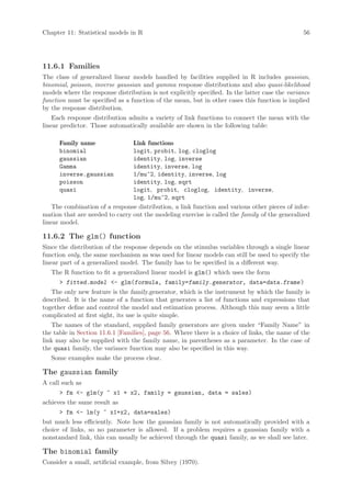 Chapter 11: Statistical models in R                                                             56




11.6.1 Families
The class of generalized linear models handled by facilities supplied in R includes gaussian,
binomial, poisson, inverse gaussian and gamma response distributions and also quasi-likelihood
models where the response distribution is not explicitly specified. In the latter case the variance
function must be specified as a function of the mean, but in other cases this function is implied
by the response distribution.
    Each response distribution admits a variety of link functions to connect the mean with the
linear predictor. Those automatically available are shown in the following table:

      Family name               Link functions
      binomial                  logit, probit, log, cloglog
      gaussian                  identity, log, inverse
      Gamma                     identity, inverse, log
      inverse.gaussian          1/mu^2, identity, inverse, log
      poisson                   identity, log, sqrt
      quasi                     logit, probit, cloglog, identity, inverse,
                                log, 1/mu^2, sqrt
    The combination of a response distribution, a link function and various other pieces of infor-
mation that are needed to carry out the modeling exercise is called the family of the generalized
linear model.

11.6.2 The glm() function
Since the distribution of the response depends on the stimulus variables through a single linear
function only, the same mechanism as was used for linear models can still be used to specify the
linear part of a generalized model. The family has to be specified in a different way.
   The R function to fit a generalized linear model is glm() which uses the form
       fitted.model - glm(formula, family=family.generator, data=data.frame )
   The only new feature is the family.generator, which is the instrument by which the family is
described. It is the name of a function that generates a list of functions and expressions that
together define and control the model and estimation process. Although this may seem a little
complicated at first sight, its use is quite simple.
   The names of the standard, supplied family generators are given under “Family Name” in
the table in Section 11.6.1 [Families], page 56. Where there is a choice of links, the name of the
link may also be supplied with the family name, in parentheses as a parameter. In the case of
the quasi family, the variance function may also be specified in this way.
   Some examples make the process clear.

The gaussian family
A call such as
       fm - glm(y ~ x1 + x2, family = gaussian, data = sales)
achieves the same result as
       fm - lm(y ~ x1+x2, data=sales)
but much less efficiently. Note how the gaussian family is not automatically provided with a
choice of links, so no parameter is allowed. If a problem requires a gaussian family with a
nonstandard link, this can usually be achieved through the quasi family, as we shall see later.

The binomial family
Consider a small, artificial example, from Silvey (1970).
 