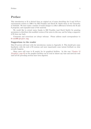 Preface                                                                                         1




Preface
This introduction to R is derived from an original set of notes describing the S and S-Plus
environments written in 1990–2 by Bill Venables and David M. Smith when at the University
of Adelaide. We have made a number of small changes to reflect differences between the R and
S programs, and expanded some of the material.
   We would like to extend warm thanks to Bill Venables (and David Smith) for granting
permission to distribute this modified version of the notes in this way, and for being a supporter
of R from way back.
   Comments and corrections are always welcome. Please address email correspondence to
R-core@R-project.org.

Suggestions to the reader
Most R novices will start with the introductory session in Appendix A. This should give some
familiarity with the style of R sessions and more importantly some instant feedback on what
actually happens.
   Many users will come to R mainly for its graphical facilities. In this case, Chapter 12
[Graphics], page 62 on the graphics facilities can be read at almost any time and need not wait
until all the preceding sections have been digested.
 