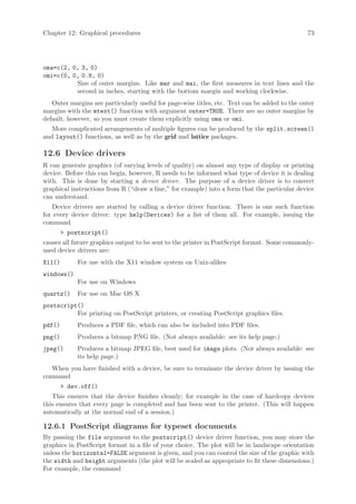 Chapter 12: Graphical procedures                                                               73




oma=c(2, 0, 3, 0)
omi=c(0, 0, 0.8, 0)
          Size of outer margins. Like mar and mai, the first measures in text lines and the
          second in inches, starting with the bottom margin and working clockwise.
   Outer margins are particularly useful for page-wise titles, etc. Text can be added to the outer
margins with the mtext() function with argument outer=TRUE. There are no outer margins by
default, however, so you must create them explicitly using oma or omi.
   More complicated arrangements of multiple figures can be produced by the split.screen()
and layout() functions, as well as by the grid and lattice packages.

12.6 Device drivers
R can generate graphics (of varying levels of quality) on almost any type of display or printing
device. Before this can begin, however, R needs to be informed what type of device it is dealing
with. This is done by starting a device driver. The purpose of a device driver is to convert
graphical instructions from R (“draw a line,” for example) into a form that the particular device
can understand.
   Device drivers are started by calling a device driver function. There is one such function
for every device driver: type help(Devices) for a list of them all. For example, issuing the
command
         postscript()
causes all future graphics output to be sent to the printer in PostScript format. Some commonly-
used device drivers are:
X11()        For use with the X11 window system on Unix-alikes
windows()
             For use on Windows
quartz()     For use on Mac OS X
postscript()
          For printing on PostScript printers, or creating PostScript graphics files.
pdf()        Produces a PDF file, which can also be included into PDF files.
png()        Produces a bitmap PNG file. (Not always available: see its help page.)
jpeg()       Produces a bitmap JPEG file, best used for image plots. (Not always available: see
             its help page.)
   When you have finished with a device, be sure to terminate the device driver by issuing the
command
         dev.off()
   This ensures that the device finishes cleanly; for example in the case of hardcopy devices
this ensures that every page is completed and has been sent to the printer. (This will happen
automatically at the normal end of a session.)

12.6.1 PostScript diagrams for typeset documents
By passing the file argument to the postscript() device driver function, you may store the
graphics in PostScript format in a file of your choice. The plot will be in landscape orientation
unless the horizontal=FALSE argument is given, and you can control the size of the graphic with
the width and height arguments (the plot will be scaled as appropriate to fit these dimensions.)
For example, the command
 