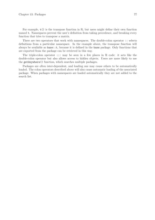 Chapter 13: Packages                                                                        77




   For example, t() is the transpose function in R, but users might define their own function
named t. Namespaces prevent the user’s definition from taking precedence, and breaking every
function that tries to transpose a matrix.
   There are two operators that work with namespaces. The double-colon operator :: selects
definitions from a particular namespace. In the example above, the transpose function will
always be available as base::t, because it is defined in the base package. Only functions that
are exported from the package can be retrieved in this way.
   The triple-colon operator ::: may be seen in a few places in R code: it acts like the
double-colon operator but also allows access to hidden objects. Users are more likely to use
the getAnywhere() function, which searches multiple packages.
   Packages are often inter-dependent, and loading one may cause others to be automatically
loaded. The colon operators described above will also cause automatic loading of the associated
package. When packages with namespaces are loaded automatically they are not added to the
search list.
 