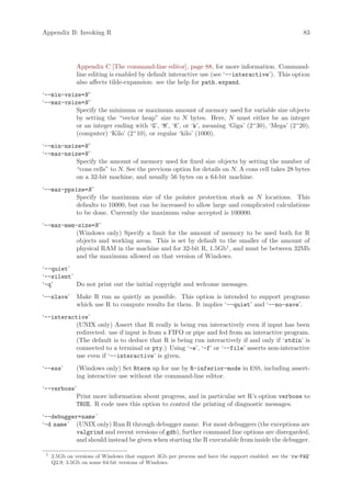 Appendix B: Invoking R                                                                                    83




               Appendix C [The command-line editor], page 88, for more information. Command-
               line editing is enabled by default interactive use (see ‘--interactive’). This option
               also affects tilde-expansion: see the help for path.expand.
‘--min-vsize=N ’
‘--max-vsize=N ’
           Specify the minimum or maximum amount of memory used for variable size objects
           by setting the “vector heap” size to N bytes. Here, N must either be an integer
           or an integer ending with ‘G’, ‘M’, ‘K’, or ‘k’, meaning ‘Giga’ (2^30), ‘Mega’ (2^20),
           (computer) ‘Kilo’ (2^10), or regular ‘kilo’ (1000).
‘--min-nsize=N ’
‘--max-nsize=N ’
           Specify the amount of memory used for fixed size objects by setting the number of
           “cons cells” to N. See the previous option for details on N. A cons cell takes 28 bytes
           on a 32-bit machine, and usually 56 bytes on a 64-bit machine.
‘--max-ppsize=N ’
           Specify the maximum size of the pointer protection stack as N locations. This
           defaults to 10000, but can be increased to allow large and complicated calculations
           to be done. Currently the maximum value accepted is 100000.
‘--max-mem-size=N ’
           (Windows only) Specify a limit for the amount of memory to be used both for R
           objects and working areas. This is set by default to the smaller of the amount of
           physical RAM in the machine and for 32-bit R, 1.5Gb1 , and must be between 32Mb
           and the maximum allowed on that version of Windows.
‘--quiet’
‘--silent’
‘-q’       Do not print out the initial copyright and welcome messages.
‘--slave’      Make R run as quietly as possible. This option is intended to support programs
               which use R to compute results for them. It implies ‘--quiet’ and ‘--no-save’.
‘--interactive’
           (UNIX only) Assert that R really is being run interactively even if input has been
           redirected: use if input is from a FIFO or pipe and fed from an interactive program.
           (The default is to deduce that R is being run interactively if and only if ‘stdin’ is
           connected to a terminal or pty.) Using ‘-e’, ‘-f’ or ‘--file’ asserts non-interactive
           use even if ‘--interactive’ is given.
‘--ess’        (Windows only) Set Rterm up for use by R-inferior-mode in ESS, including assert-
               ing interactive use without the command-line editor.
‘--verbose’
           Print more information about progress, and in particular set R’s option verbose to
           TRUE. R code uses this option to control the printing of diagnostic messages.
‘--debugger=name ’
‘-d name ’ (UNIX only) Run R through debugger name. For most debuggers (the exceptions are
           valgrind and recent versions of gdb), further command line options are disregarded,
           and should instead be given when starting the R executable from inside the debugger.

 1
     2.5Gb on versions of Windows that support 3Gb per process and have the support enabled: see the ‘rw-FAQ’
     Q2.9; 3.5Gb on some 64-bit versions of Windows.
 