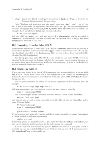 Appendix B: Invoking R                                                                        86




‘--debug’   Enable the “Break to debugger” menu item in Rgui, and trigger a break to the
            debugger during command line processing.
    Under Windows with R CMD you may also specify your own ‘.bat’, ‘.exe’, ‘.sh’ or ‘.pl’
file. It will be run under the appropriate interpreter (Perl for ‘.pl’) with several environment
variables set appropriately, including R_HOME, R_OSTYPE, PATH, BSTINPUTS and TEXINPUTS. For
example, if you already have ‘latex.exe’ on your path, then
       R CMD latex.exe mydoc
will run L TEX on ‘mydoc.tex’, with the path to R’s ‘share/texmf’ macros appended to
            A
TEXINPUTS. (Unfortunately, this does not help with the MiKTeX build of L TEX, but R CMD
                                                                                A
texify mydoc will work in that case.)

B.3 Invoking R under Mac OS X
There are two ways to run R under Mac OS X. Within a Terminal.app window by invoking R,
the methods described in the first subsection apply. There is also console-based GUI (R.app)
that by default is installed in the Applications folder on your system. It is a standard double-
clickable Mac OS X application.
    The startup procedure under Mac OS X is very similar to that under UNIX. The ‘home
directory’ is the one inside the R.framework, but the startup and current working directory are
set as the user’s home directory unless a different startup directory is given in the Preferences
window accessible from within the GUI.

B.4 Scripting with R
If you just want to run a file ‘foo.R’ of R commands, the recommended way is to use R CMD
BATCH foo.R. If you want to run this in the background or as a batch job use OS-specific
facilities to do so: for example in most shells on Unix-alike OSes R CMD BATCH foo.R  runs a
background job.
    You can pass parameters to scripts via additional arguments on the command line: for
example
        R CMD BATCH --args arg1 arg2 foo.R 
will pass arguments to a script which can be retrieved as a character vector by
        args - commandArgs(TRUE)
    This is made simpler by the alternative front-end Rscript, which can be invoked by
        Rscript foo.R arg1 arg2
and this can also be used to write executable script files like (at least on Unix-alikes, and in
some Windows shells)
        #! /path/to/Rscript
        args - commandArgs(TRUE)
        ...
        q(status=exit status code)
If this is entered into a text file ‘runfoo’ and this is made executable (by chmod 755 runfoo),
it can be invoked for different arguments by
        runfoo arg1 arg2
For further options see help(Rscript). This writes R output to ‘stdout’ and ‘stderr’, and
this can be redirected in the usual way for the shell running the command.
    If you do not wish to hardcode the path to Rscript but have it in your path (which is
normally the case for an installed R except on Windows, but e.g. Mac OS X users may need to
add ‘/usr/local/bin’ to their path), use
 
