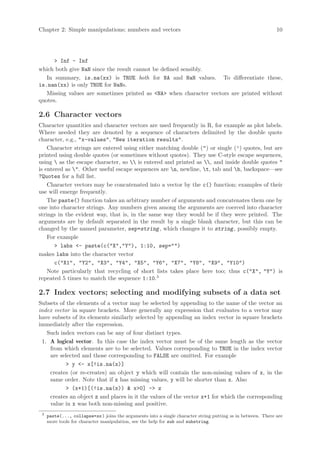 Chapter 2: Simple manipulations; numbers and vectors                                                          10




      > Inf - Inf
which both give NaN since the result cannot be defined sensibly.
   In summary, is.na(xx) is TRUE both for NA and NaN values. To differentiate these,
is.nan(xx) is only TRUE for NaNs.
   Missing values are sometimes printed as <NA> when character vectors are printed without
quotes.

2.6 Character vectors
Character quantities and character vectors are used frequently in R, for example as plot labels.
Where needed they are denoted by a sequence of characters delimited by the double quote
character, e.g., "x-values", "New iteration results".
    Character strings are entered using either matching double (") or single (’) quotes, but are
printed using double quotes (or sometimes without quotes). They use C-style escape sequences,
using  as the escape character, so  is entered and printed as , and inside double quotes "
is entered as ". Other useful escape sequences are n, newline, t, tab and b, backspace—see
?Quotes for a full list.
    Character vectors may be concatenated into a vector by the c() function; examples of their
use will emerge frequently.
    The paste() function takes an arbitrary number of arguments and concatenates them one by
one into character strings. Any numbers given among the arguments are coerced into character
strings in the evident way, that is, in the same way they would be if they were printed. The
arguments are by default separated in the result by a single blank character, but this can be
changed by the named parameter, sep=string , which changes it to string , possibly empty.
    For example
       > labs <- paste(c("X","Y"), 1:10, sep="")
makes labs into the character vector
       c("X1", "Y2", "X3", "Y4", "X5", "Y6", "X7", "Y8", "X9", "Y10")
    Note particularly that recycling of short lists takes place here too; thus c("X", "Y") is
repeated 5 times to match the sequence 1:10.3

2.7 Index vectors; selecting and modifying subsets of a data set
Subsets of the elements of a vector may be selected by appending to the name of the vector an
index vector in square brackets. More generally any expression that evaluates to a vector may
have subsets of its elements similarly selected by appending an index vector in square brackets
immediately after the expression.
   Such index vectors can be any of four distinct types.
 1. A logical vector. In this case the index vector must be of the same length as the vector
    from which elements are to be selected. Values corresponding to TRUE in the index vector
    are selected and those corresponding to FALSE are omitted. For example
           > y <- x[!is.na(x)]
    creates (or re-creates) an object y which will contain the non-missing values of x, in the
    same order. Note that if x has missing values, y will be shorter than x. Also
           > (x+1)[(!is.na(x)) & x>0] -> z
    creates an object z and places in it the values of the vector x+1 for which the corresponding
    value in x was both non-missing and positive.
 3
     paste(..., collapse=ss ) joins the arguments into a single character string putting ss in between. There are
     more tools for character manipulation, see the help for sub and substring.
 