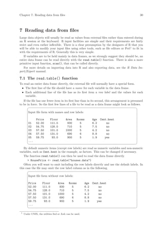 Chapter 7: Reading data from files                                                               30




7 Reading data from files
Large data objects will usually be read as values from external files rather than entered during
an R session at the keyboard. R input facilities are simple and their requirements are fairly
strict and even rather inflexible. There is a clear presumption by the designers of R that you
will be able to modify your input files using other tools, such as file editors or Perl1 to fit in
with the requirements of R. Generally this is very simple.
    If variables are to be held mainly in data frames, as we strongly suggest they should be, an
entire data frame can be read directly with the read.table() function. There is also a more
primitive input function, scan(), that can be called directly.
    For more details on importing data into R and also exporting data, see the R Data Im-
port/Export manual.

7.1 The read.table() function
To read an entire data frame directly, the external file will normally have a special form.
 • The first line of the file should have a name for each variable in the data frame.
 • Each additional line of the file has as its first item a row label and the values for each
    variable.
   If the file has one fewer item in its first line than in its second, this arrangement is presumed
to be in force. So the first few lines of a file to be read as a data frame might look as follows.
                                                                                              ¨
         Input file form with names and row labels:

               Price        Floor        Area      Rooms         Age   Cent.heat
         01    52.00        111.0         830        5           6.2       no
         02    54.75        128.0         710        5           7.5       no
         03    57.50        101.0        1000        5           4.2       no
         04    57.50        131.0         690        6           8.8       no
         05    59.75         93.0         900        5           1.9      yes
         ...
                                                                                              ©
   By default numeric items (except row labels) are read as numeric variables and non-numeric
variables, such as Cent.heat in the example, as factors. This can be changed if necessary.
   The function read.table() can then be used to read the data frame directly
       HousePrice - read.table(houses.data)
   Often you will want to omit including the row labels directly and use the default labels. In
this case the file may omit the row label column as in the following.
                                                                                              ¨
         Input file form without row labels:

         Price       Floor        Area      Rooms          Age   Cent.heat
         52.00       111.0         830        5            6.2       no
         54.75       128.0         710        5            7.5       no
         57.50       101.0        1000        5            4.2       no
         57.50       131.0         690        6            8.8       no
         59.75        93.0         900        5            1.9      yes
         ...
                                                                                              ©

 1
     Under UNIX, the utilities Sed or Awk can be used.
 
