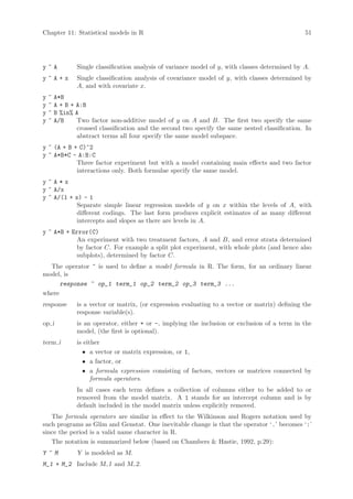 Chapter 11: Statistical models in R                                                               51




y~A             Single classification analysis of variance model of y, with classes determined by A.
y~A+x           Single classification analysis of covariance model of y, with classes determined by
                A, and with covariate x.
y   ~   A*B
y   ~   A + B + A:B
y   ~   B %in% A
y   ~   A/B     Two factor non-additive model of y on A and B. The first two specify the same
                crossed classification and the second two specify the same nested classification. In
                abstract terms all four specify the same model subspace.
y ~ (A + B + C)^2
y ~ A*B*C - A:B:C
            Three factor experiment but with a model containing main effects and two factor
            interactions only. Both formulae specify the same model.
y~A*x
y ~ A/x
y ~ A/(1 + x) - 1
            Separate simple linear regression models of y on x within the levels of A, with
            different codings. The last form produces explicit estimates of as many different
            intercepts and slopes as there are levels in A.
y ~ A*B + Error(C)
            An experiment with two treatment factors, A and B, and error strata determined
            by factor C. For example a split plot experiment, with whole plots (and hence also
            subplots), determined by factor C.
  The operator ~ is used to define a model formula in R. The form, for an ordinary linear
model, is
      response ~ op_1 term_1 op_2 term_2 op_3 term_3 ...
where
response        is a vector or matrix, (or expression evaluating to a vector or matrix) defining the
                response variable(s).
op i            is an operator, either + or -, implying the inclusion or exclusion of a term in the
                model, (the first is optional).
term i          is either
                  • a vector or matrix expression, or 1,
                  • a factor, or
                  • a formula expression consisting of factors, vectors or matrices connected by
                      formula operators.
                In all cases each term defines a collection of columns either to be added to or
                removed from the model matrix. A 1 stands for an intercept column and is by
                default included in the model matrix unless explicitly removed.
   The formula operators are similar in effect to the Wilkinson and Rogers notation used by
such programs as Glim and Genstat. One inevitable change is that the operator ‘.’ becomes ‘:’
since the period is a valid name character in R.
   The notation is summarized below (based on Chambers  Hastie, 1992, p.29):
Y ~M            Y is modeled as M.
M_1 + M_2 Include M 1 and M 2.
 