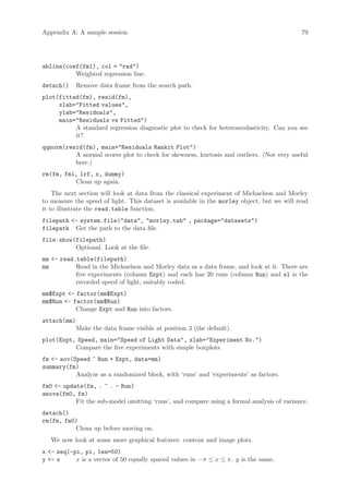 Appendix A: A sample session                                                                79




abline(coef(fm1), col = red)
          Weighted regression line.
detach()     Remove data frame from the search path.
plot(fitted(fm), resid(fm),
     xlab=Fitted values,
     ylab=Residuals,
     main=Residuals vs Fitted)
          A standard regression diagnostic plot to check for heteroscedasticity. Can you see
          it?
qqnorm(resid(fm), main=Residuals Rankit Plot)
          A normal scores plot to check for skewness, kurtosis and outliers. (Not very useful
          here.)
rm(fm, fm1, lrf, x, dummy)
          Clean up again.
    The next section will look at data from the classical experiment of Michaelson and Morley
to measure the speed of light. This dataset is available in the morley object, but we will read
it to illustrate the read.table function.
filepath - system.file(data, morley.tab , package=datasets)
filepath Get the path to the data file.
file.show(filepath)
          Optional. Look at the file.
mm - read.table(filepath)
mm         Read in the Michaelson and Morley data as a data frame, and look at it. There are
           five experiments (column Expt) and each has 20 runs (column Run) and sl is the
           recorded speed of light, suitably coded.
mm$Expt - factor(mm$Expt)
mm$Run - factor(mm$Run)
           Change Expt and Run into factors.
attach(mm)
             Make the data frame visible at position 3 (the default).
plot(Expt, Speed, main=Speed of Light Data, xlab=Experiment No.)
          Compare the five experiments with simple boxplots.
fm - aov(Speed ~ Run + Expt, data=mm)
summary(fm)
           Analyze as a randomized block, with ‘runs’ and ‘experiments’ as factors.
fm0 - update(fm, . ~ . - Run)
anova(fm0, fm)
           Fit the sub-model omitting ‘runs’, and compare using a formal analysis of variance.
detach()
rm(fm, fm0)
          Clean up before moving on.
   We now look at some more graphical features: contour and image plots.
x - seq(-pi, pi, len=50)
y - x     x is a vector of 50 equally spaced values in −π ≤ x ≤ π. y is the same.
 