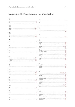 Appendix D: Function and variable index                                                                                                                                                                    90




Appendix D Function and variable index

!                                                                                                        ?? . . . . . . . . . . . . . . . . . . . . . . . . . . . . . . . . . . . . . . . . . . . . . . . . 4
!. . . . . . . . . . . . . . . . . . . . . . . . . . . . . . . . . . . . . . . . . . . . . . . . . . 9
!= . . . . . . . . . . . . . . . . . . . . . . . . . . . . . . . . . . . . . . . . . . . . . . . . 9     ^
                                                                                                         ^. . . . . . . . . . . . . . . . . . . . . . . . . . . . . . . . . . . . . . . . . . . . . . . . . . 7
%
%*% . . . . . . . . . . . . . . . . . . . . . . . . . . . . . . . . . . . . . . . . . . . . . . 22       |
%o% . . . . . . . . . . . . . . . . . . . . . . . . . . . . . . . . . . . . . . . . . . . . . . 21
                                                                                                         |. . . . . . . . . . . . . . . . . . . . . . . . . . . . . . . . . . . . . . . . . . . . . . . . . . 9
                                                                                                         || . . . . . . . . . . . . . . . . . . . . . . . . . . . . . . . . . . . . . . . . . . . . . . . 40

. . . . . . . . . . . . . . . . . . . . . . . . . . . . . . . . . . . . . . . . . . . . . . . . . . 9   ~
 . . . . . . . . . . . . . . . . . . . . . . . . . . . . . . . . . . . . . . . . . . . . . . . 40      ~ . . . . . . . . . . . . . . . . . . . . . . . . . . . . . . . . . . . . . . . . . . . . . . . . 51

*                                                                                                        A
*. . . . . . . . . . . . . . . . . . . . . . . . . . . . . . . . . . . . . . . . . . . . . . . . . . 7   abline . . . . . . . . . . . . . . . . . . . . . . . . . . . . . . . . . . . . . . . . . . .      65
                                                                                                         ace . . . . . . . . . . . . . . . . . . . . . . . . . . . . . . . . . . . . . . . . . . . . . .   60
+                                                                                                        add1 . . . . . . . . . . . . . . . . . . . . . . . . . . . . . . . . . . . . . . . . . . . . .    55
                                                                                                         anova . . . . . . . . . . . . . . . . . . . . . . . . . . . . . . . . . . . . . . . . 53,         54
+. . . . . . . . . . . . . . . . . . . . . . . . . . . . . . . . . . . . . . . . . . . . . . . . . . 7   aov . . . . . . . . . . . . . . . . . . . . . . . . . . . . . . . . . . . . . . . . . . . . . .   54
                                                                                                         aperm . . . . . . . . . . . . . . . . . . . . . . . . . . . . . . . . . . . . . . . . . . . .     21
-                                                                                                        array . . . . . . . . . . . . . . . . . . . . . . . . . . . . . . . . . . . . . . . . . . . .     20
                                                                                                         as.data.frame . . . . . . . . . . . . . . . . . . . . . . . . . . . . . . . . . . .               27
-. . . . . . . . . . . . . . . . . . . . . . . . . . . . . . . . . . . . . . . . . . . . . . . . . . 7   as.vector . . . . . . . . . . . . . . . . . . . . . . . . . . . . . . . . . . . . . . .           24
                                                                                                         attach . . . . . . . . . . . . . . . . . . . . . . . . . . . . . . . . . . . . . . . . . . .      27
                                                                                                         attr . . . . . . . . . . . . . . . . . . . . . . . . . . . . . . . . . . . . . . . . . . . . .    14
.                                                                                                        attributes . . . . . . . . . . . . . . . . . . . . . . . . . . . . . . . . . . . . . .            14
. . . . . . . . . . . . . . . . . . . . . . . . . . . . . . . . . . . . . . . . . . . . . . . . . 54     avas . . . . . . . . . . . . . . . . . . . . . . . . . . . . . . . . . . . . . . . . . . . . .    60
.First . . . . . . . . . . . . . . . . . . . . . . . . . . . . . . . . . . . . . . . . . . . 48          axis . . . . . . . . . . . . . . . . . . . . . . . . . . . . . . . . . . . . . . . . . . . . .    66
.Last . . . . . . . . . . . . . . . . . . . . . . . . . . . . . . . . . . . . . . . . . . . . 48

                                                                                                         B
/                                                                                                        boxplot. . . . . . . . . . . . . . . . . . . . . . . . . . . . . . . . . . . . . . . . . . 37
/. . . . . . . . . . . . . . . . . . . . . . . . . . . . . . . . . . . . . . . . . . . . . . . . . . 7   break . . . . . . . . . . . . . . . . . . . . . . . . . . . . . . . . . . . . . . . . . . . . 41
                                                                                                         bruto . . . . . . . . . . . . . . . . . . . . . . . . . . . . . . . . . . . . . . . . . . . . 60
:
:. . . . . . . . . . . . . . . . . . . . . . . . . . . . . . . . . . . . . . . . . . . . . . . . . . 8   C
:: . . . . . . . . . . . . . . . . . . . . . . . . . . . . . . . . . . . . . . . . . . . . . . . 76      c . . . . . . . . . . . . . . . . . . . . . . . . . . . . . . . . . . . . . . . 7, 10, 24, 27
::: . . . . . . . . . . . . . . . . . . . . . . . . . . . . . . . . . . . . . . . . . . . . . . 76       C . . . . . . . . . . . . . . . . . . . . . . . . . . . . . . . . . . . . . . . . . . . . . . . . 52
                                                                                                         cbind . . . . . . . . . . . . . . . . . . . . . . . . . . . . . . . . . . . . . . . . . . . . 24
                                                                                                         coef . . . . . . . . . . . . . . . . . . . . . . . . . . . . . . . . . . . . . . . . . . . . . 53
                                                                                                        coefficients . . . . . . . . . . . . . . . . . . . . . . . . . . . . . . . . . . . . 53
. . . . . . . . . . . . . . . . . . . . . . . . . . . . . . . . . . . . . . . . . . . . . . . . . . 9   contour. . . . . . . . . . . . . . . . . . . . . . . . . . . . . . . . . . . . . . . . . . 64
- . . . . . . . . . . . . . . . . . . . . . . . . . . . . . . . . . . . . . . . . . . . . . . 47       contrasts . . . . . . . . . . . . . . . . . . . . . . . . . . . . . . . . . . . . . . . 52
= . . . . . . . . . . . . . . . . . . . . . . . . . . . . . . . . . . . . . . . . . . . . . . . . 9     coplot . . . . . . . . . . . . . . . . . . . . . . . . . . . . . . . . . . . . . . . . . . . 63
                                                                                                         cos . . . . . . . . . . . . . . . . . . . . . . . . . . . . . . . . . . . . . . . . . . . . . . . 8
                                                                                                         crossprod . . . . . . . . . . . . . . . . . . . . . . . . . . . . . . . . . . . . 19, 22
=                                                                                                        cut . . . . . . . . . . . . . . . . . . . . . . . . . . . . . . . . . . . . . . . . . . . . . . 25
== . . . . . . . . . . . . . . . . . . . . . . . . . . . . . . . . . . . . . . . . . . . . . . . . 9

                                                                                                         D
                                                                                                        data . . . . . . . . . . . . . . . . . . . . . . . . . . . . . . . . . . . . . . . . . . . . .    31
. . . . . . . . . . . . . . . . . . . . . . . . . . . . . . . . . . . . . . . . . . . . . . . . . . 9   data.frame . . . . . . . . . . . . . . . . . . . . . . . . . . . . . . . . . . . . . .            27
= . . . . . . . . . . . . . . . . . . . . . . . . . . . . . . . . . . . . . . . . . . . . . . . . 9     density. . . . . . . . . . . . . . . . . . . . . . . . . . . . . . . . . . . . . . . . . .        34
                                                                                                         det . . . . . . . . . . . . . . . . . . . . . . . . . . . . . . . . . . . . . . . . . . . . . .   23
                                                                                                         detach . . . . . . . . . . . . . . . . . . . . . . . . . . . . . . . . . . . . . . . . . . .      27
?                                                                                                        determinant . . . . . . . . . . . . . . . . . . . . . . . . . . . . . . . . . . . . .             23
?. . . . . . . . . . . . . . . . . . . . . . . . . . . . . . . . . . . . . . . . . . . . . . . . . . 4   dev.list . . . . . . . . . . . . . . . . . . . . . . . . . . . . . . . . . . . . . . . .          74
 