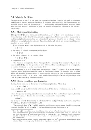 Chapter 5: Arrays and matrices                                                                                  22




5.7 Matrix facilities
As noted above, a matrix is just an array with two subscripts. However it is such an important
special case it needs a separate discussion. R contains many operators and functions that are
available only for matrices. For example t(X) is the matrix transpose function, as noted above.
The functions nrow(A) and ncol(A) give the number of rows and columns in the matrix A
respectively.

5.7.1 Matrix multiplication
The operator %*% is used for matrix multiplication. An n by 1 or 1 by n matrix may of course
be used as an n-vector if in the context such is appropriate. Conversely, vectors which occur in
matrix multiplication expressions are automatically promoted either to row or column vectors,
whichever is multiplicatively coherent, if possible, (although this is not always unambiguously
possible, as we see later).
    If, for example, A and B are square matrices of the same size, then
        > A * B
is the matrix of element by element products and
        > A %*% B
is the matrix product. If x is a vector, then
        > x %*% A %*% x
is a quadratic form.1
    The function crossprod() forms “crossproducts”, meaning that crossprod(X, y) is the
same as t(X) %*% y but the operation is more efficient. If the second argument to crossprod()
is omitted it is taken to be the same as the first.
    The meaning of diag() depends on its argument. diag(v), where v is a vector, gives a
diagonal matrix with elements of the vector as the diagonal entries. On the other hand diag(M),
where M is a matrix, gives the vector of main diagonal entries of M. This is the same convention
as that used for diag() in Matlab. Also, somewhat confusingly, if k is a single numeric value
then diag(k) is the k by k identity matrix!

5.7.2 Linear equations and inversion
Solving linear equations is the inverse of matrix multiplication. When after
      > b <- A %*% x
only A and b are given, the vector x is the solution of that linear equation system. In R,
      > solve(A,b)
solves the system, returning x (up to some accuracy loss). Note that in linear algebra, formally
x = A−1 b where A−1 denotes the inverse of A, which can be computed by
      solve(A)
but rarely is needed. Numerically, it is both inefficient and potentially unstable to compute x
<- solve(A) %*% b instead of solve(A,b).
   The quadratic form xT A−1 x which is used in multivariate computations, should be computed
by something like2 x %*% solve(A,x), rather than computing the inverse of A.
 1
     Note that x %*% x is ambiguous, as it could mean either xT x or xxT , where x is the column form. In such
     cases the smaller matrix seems implicitly to be the interpretation adopted, so the scalar xT x is in this case
     the result. The matrix xxT may be calculated either by cbind(x) %*% x or x %*% rbind(x) since the result of
     rbind() or cbind() is always a matrix. However, the best way to compute xT x or xxT is crossprod(x) or x
     %o% x respectively.
 2
     Even better would be to form a matrix square root B with A = BB T and find the squared length of the
     solution of By = x, perhaps using the Cholesky or eigendecomposition of A.
 