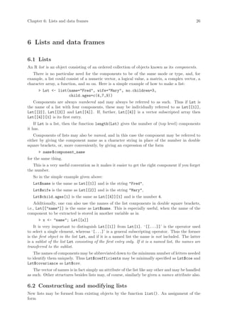 Chapter 6: Lists and data frames                                                                  26




6 Lists and data frames

6.1 Lists
An R list is an object consisting of an ordered collection of objects known as its components.
   There is no particular need for the components to be of the same mode or type, and, for
example, a list could consist of a numeric vector, a logical value, a matrix, a complex vector, a
character array, a function, and so on. Here is a simple example of how to make a list:
      > Lst <- list(name="Fred", wife="Mary", no.children=3,
                    child.ages=c(4,7,9))
   Components are always numbered and may always be referred to as such. Thus if Lst is
the name of a list with four components, these may be individually referred to as Lst[[1]],
Lst[[2]], Lst[[3]] and Lst[[4]]. If, further, Lst[[4]] is a vector subscripted array then
Lst[[4]][1] is its first entry.
    If Lst is a list, then the function length(Lst) gives the number of (top level) components
it has.
   Components of lists may also be named, and in this case the component may be referred to
either by giving the component name as a character string in place of the number in double
square brackets, or, more conveniently, by giving an expression of the form
      > name $component_name
for the same thing.
   This is a very useful convention as it makes it easier to get the right component if you forget
the number.
   So in the simple example given above:
   Lst$name is the same as Lst[[1]] and is the string "Fred",
   Lst$wife is the same as Lst[[2]] and is the string "Mary",
   Lst$child.ages[1] is the same as Lst[[4]][1] and is the number 4.
    Additionally, one can also use the names of the list components in double square brackets,
i.e., Lst[["name"]] is the same as Lst$name. This is especially useful, when the name of the
component to be extracted is stored in another variable as in
      > x <- "name"; Lst[[x]]
    It is very important to distinguish Lst[[1]] from Lst[1]. ‘[[...]]’ is the operator used
to select a single element, whereas ‘[...]’ is a general subscripting operator. Thus the former
is the first object in the list Lst, and if it is a named list the name is not included. The latter
is a sublist of the list Lst consisting of the first entry only. If it is a named list, the names are
transferred to the sublist.
    The names of components may be abbreviated down to the minimum number of letters needed
to identify them uniquely. Thus Lst$coefficients may be minimally specified as Lst$coe and
Lst$covariance as Lst$cov.
   The vector of names is in fact simply an attribute of the list like any other and may be handled
as such. Other structures besides lists may, of course, similarly be given a names attribute also.

6.2 Constructing and modifying lists
New lists may be formed from existing objects by the function list(). An assignment of the
form
 