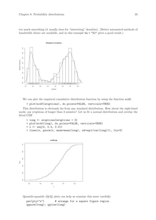 Chapter 8: Probability distributions                                                                           35




too much smoothing (it usually does for “interesting” densities). (Better automated methods of
bandwidth choice are available, and in this example bw = SJ gives a good result.)


                                                       Histogram of eruptions
                     0.7
                     0.6
                     0.5
Relative Frequency

                     0.4
                     0.3
                     0.2
                     0.1
                     0.0




                           1.5             2.0   2.5    3.0              3.5    4.0   4.5         5.0

                                                               eruptions




                      We can plot the empirical cumulative distribution function by using the function ecdf.
                                  plot(ecdf(eruptions), do.points=FALSE, verticals=TRUE)
    This distribution is obviously far from any standard distribution. How about the right-hand
mode, say eruptions of longer than 3 minutes? Let us fit a normal distribution and overlay the
fitted CDF.
                                      long - eruptions[eruptions  3]
                                      plot(ecdf(long), do.points=FALSE, verticals=TRUE)
                                      x - seq(3, 5.4, 0.01)
                                      lines(x, pnorm(x, mean=mean(long), sd=sqrt(var(long))), lty=3)


                                                              ecdf(long)
                     1.0
                     0.8
                     0.6
Fn(x)

                     0.4
                     0.2
                     0.0




                                     3.0         3.5           4.0              4.5         5.0

                                                                     x




                      Quantile-quantile (Q-Q) plots can help us examine this more carefully.
                                 par(pty=s)       # arrange for a square figure region
                                 qqnorm(long); qqline(long)
 