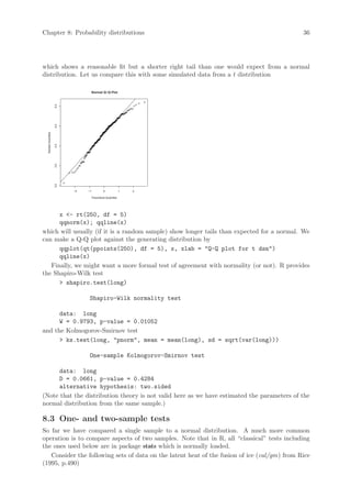 Chapter 8: Probability distributions                                                          36




which shows a reasonable fit but a shorter right tail than one would expect from a normal
distribution. Let us compare this with some simulated data from a t distribution

                                     Normal Q−Q Plot
                     5.0
                     4.5
  Sample Quantiles

                     4.0
                     3.5
                     3.0




                           −2   −1         0             1   2

                                 Theoretical Quantiles




      x - rt(250, df = 5)
      qqnorm(x); qqline(x)
which will usually (if it is a random sample) show longer tails than expected for a normal. We
can make a Q-Q plot against the generating distribution by
      qqplot(qt(ppoints(250), df = 5), x, xlab = Q-Q plot for t dsn)
      qqline(x)
   Finally, we might want a more formal test of agreement with normality (or not). R provides
the Shapiro-Wilk test
       shapiro.test(long)

                                Shapiro-Wilk normality test

      data: long
      W = 0.9793, p-value = 0.01052
and the Kolmogorov-Smirnov test
       ks.test(long, pnorm, mean = mean(long), sd = sqrt(var(long)))

                                One-sample Kolmogorov-Smirnov test

      data: long
      D = 0.0661, p-value = 0.4284
      alternative hypothesis: two.sided
(Note that the distribution theory is not valid here as we have estimated the parameters of the
normal distribution from the same sample.)

8.3 One- and two-sample tests
So far we have compared a single sample to a normal distribution. A much more common
operation is to compare aspects of two samples. Note that in R, all “classical” tests including
the ones used below are in package stats which is normally loaded.
   Consider the following sets of data on the latent heat of the fusion of ice (cal/gm) from Rice
(1995, p.490)
 