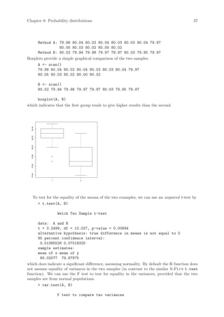 Chapter 8: Probability distributions                                                         37




     Method A: 79.98 80.04 80.02 80.04 80.03 80.03 80.04 79.97
                 80.05 80.03 80.02 80.00 80.02
     Method B: 80.02 79.94 79.98 79.97 79.97 80.03 79.95 79.97
Boxplots provide a simple graphical comparison of the two samples.
     A - scan()
     79.98 80.04 80.02 80.04 80.03 80.03 80.04 79.97
     80.05 80.03 80.02 80.00 80.02

          B - scan()
          80.02 79.94 79.98 79.97 79.97 80.03 79.95 79.97

     boxplot(A, B)
which indicates that the first group tends to give higher results than the second.
  80.04
  80.02
  80.00
  79.98
  79.96
  79.94




                1             2




    To test for the equality of the means of the two examples, we can use an unpaired t-test by
       t.test(A, B)

                    Welch Two Sample t-test

      data: A and B
      t = 3.2499, df = 12.027, p-value = 0.00694
      alternative hypothesis: true difference in means is not equal to 0
      95 percent confidence interval:
       0.01385526 0.07018320
      sample estimates:
      mean of x mean of y
       80.02077 79.97875
which does indicate a significant difference, assuming normality. By default the R function does
not assume equality of variances in the two samples (in contrast to the similar S-Plus t.test
function). We can use the F test to test for equality in the variances, provided that the two
samples are from normal populations.
       var.test(A, B)

                    F test to compare two variances
 