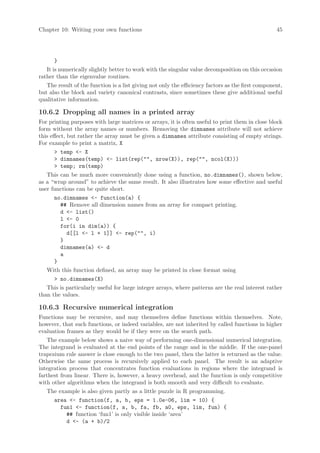 Chapter 10: Writing your own functions                                                             45




       }
   It is numerically slightly better to work with the singular value decomposition on this occasion
rather than the eigenvalue routines.
   The result of the function is a list giving not only the efficiency factors as the first component,
but also the block and variety canonical contrasts, since sometimes these give additional useful
qualitative information.

10.6.2 Dropping all names in a printed array
For printing purposes with large matrices or arrays, it is often useful to print them in close block
form without the array names or numbers. Removing the dimnames attribute will not achieve
this effect, but rather the array must be given a dimnames attribute consisting of empty strings.
For example to print a matrix, X
        temp - X
        dimnames(temp) - list(rep(, nrow(X)), rep(, ncol(X)))
        temp; rm(temp)
   This can be much more conveniently done using a function, no.dimnames(), shown below,
as a “wrap around” to achieve the same result. It also illustrates how some effective and useful
user functions can be quite short.
       no.dimnames - function(a) {
          ## Remove all dimension names from an array for compact printing.
          d - list()
          l - 0
          for(i in dim(a)) {
             d[[l - l + 1]] - rep(, i)
          }
          dimnames(a) - d
          a
       }
   With this function defined, an array may be printed in close format using
        no.dimnames(X)
   This is particularly useful for large integer arrays, where patterns are the real interest rather
than the values.

10.6.3 Recursive numerical integration
Functions may be recursive, and may themselves define functions within themselves. Note,
however, that such functions, or indeed variables, are not inherited by called functions in higher
evaluation frames as they would be if they were on the search path.
   The example below shows a naive way of performing one-dimensional numerical integration.
The integrand is evaluated at the end points of the range and in the middle. If the one-panel
trapezium rule answer is close enough to the two panel, then the latter is returned as the value.
Otherwise the same process is recursively applied to each panel. The result is an adaptive
integration process that concentrates function evaluations in regions where the integrand is
farthest from linear. There is, however, a heavy overhead, and the function is only competitive
with other algorithms when the integrand is both smooth and very difficult to evaluate.
   The example is also given partly as a little puzzle in R programming.
      area - function(f, a, b, eps = 1.0e-06, lim = 10) {
         fun1 - function(f, a, b, fa, fb, a0, eps, lim, fun) {
            ## function ‘fun1’ is only visible inside ‘area’
            d - (a + b)/2
 