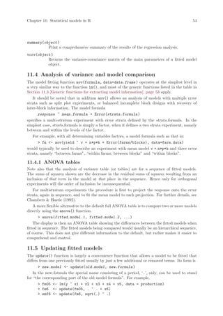 Chapter 11: Statistical models in R                                                           54




summary(object )
          Print a comprehensive summary of the results of the regression analysis.
vcov(object )
          Returns the variance-covariance matrix of the main parameters of a fitted model
          object.

11.4 Analysis of variance and model comparison
The model fitting function aov(formula, data=data.frame ) operates at the simplest level in
a very similar way to the function lm(), and most of the generic functions listed in the table in
Section 11.3 [Generic functions for extracting model information], page 53 apply.
   It should be noted that in addition aov() allows an analysis of models with multiple error
strata such as split plot experiments, or balanced incomplete block designs with recovery of
inter-block information. The model formula
       response ~ mean.formula + Error(strata.formula )
specifies a multi-stratum experiment with error strata defined by the strata.formula. In the
simplest case, strata.formula is simply a factor, when it defines a two strata experiment, namely
between and within the levels of the factor.
   For example, with all determining variables factors, a model formula such as that in:
        fm - aov(yield ~ v + n*p*k + Error(farms/blocks), data=farm.data)
would typically be used to describe an experiment with mean model v + n*p*k and three error
strata, namely “between farms”, “within farms, between blocks” and “within blocks”.

11.4.1 ANOVA tables
Note also that the analysis of variance table (or tables) are for a sequence of fitted models.
The sums of squares shown are the decrease in the residual sums of squares resulting from an
inclusion of that term in the model at that place in the sequence. Hence only for orthogonal
experiments will the order of inclusion be inconsequential.
    For multistratum experiments the procedure is first to project the response onto the error
strata, again in sequence, and to fit the mean model to each projection. For further details, see
Chambers  Hastie (1992).
    A more flexible alternative to the default full ANOVA table is to compare two or more models
directly using the anova() function.
        anova(fitted.model.1, fitted.model.2, ...)
    The display is then an ANOVA table showing the differences between the fitted models when
fitted in sequence. The fitted models being compared would usually be an hierarchical sequence,
of course. This does not give different information to the default, but rather makes it easier to
comprehend and control.

11.5 Updating fitted models
The update() function is largely a convenience function that allows a model to be fitted that
differs from one previously fitted usually by just a few additional or removed terms. Its form is
        new.model - update(old.model, new.formula )
    In the new.formula the special name consisting of a period, ‘.’, only, can be used to stand
for “the corresponding part of the old model formula”. For example,
        fm05 - lm(y ~ x1 + x2 + x3 + x4 + x5, data = production)
        fm6 - update(fm05, . ~ . + x6)
        smf6 - update(fm6, sqrt(.) ~ .)
 