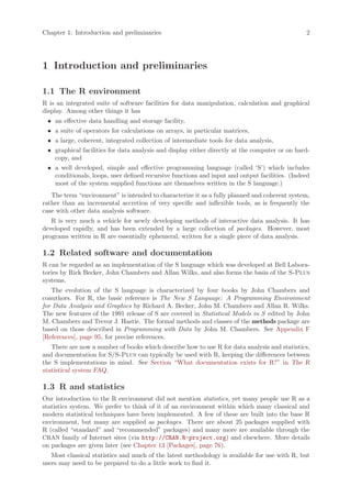 Chapter 1: Introduction and preliminaries                                                      2




1 Introduction and preliminaries

1.1 The R environment
R is an integrated suite of software facilities for data manipulation, calculation and graphical
display. Among other things it has
 • an effective data handling and storage facility,
 • a suite of operators for calculations on arrays, in particular matrices,
 • a large, coherent, integrated collection of intermediate tools for data analysis,
 • graphical facilities for data analysis and display either directly at the computer or on hard-
   copy, and
 • a well developed, simple and effective programming language (called ‘S’) which includes
   conditionals, loops, user defined recursive functions and input and output facilities. (Indeed
   most of the system supplied functions are themselves written in the S language.)
   The term “environment” is intended to characterize it as a fully planned and coherent system,
rather than an incremental accretion of very specific and inflexible tools, as is frequently the
case with other data analysis software.
   R is very much a vehicle for newly developing methods of interactive data analysis. It has
developed rapidly, and has been extended by a large collection of packages. However, most
programs written in R are essentially ephemeral, written for a single piece of data analysis.

1.2 Related software and documentation
R can be regarded as an implementation of the S language which was developed at Bell Labora-
tories by Rick Becker, John Chambers and Allan Wilks, and also forms the basis of the S-Plus
systems.
   The evolution of the S language is characterized by four books by John Chambers and
coauthors. For R, the basic reference is The New S Language: A Programming Environment
for Data Analysis and Graphics by Richard A. Becker, John M. Chambers and Allan R. Wilks.
The new features of the 1991 release of S are covered in Statistical Models in S edited by John
M. Chambers and Trevor J. Hastie. The formal methods and classes of the methods package are
based on those described in Programming with Data by John M. Chambers. See Appendix F
[References], page 95, for precise references.
   There are now a number of books which describe how to use R for data analysis and statistics,
and documentation for S/S-Plus can typically be used with R, keeping the differences between
the S implementations in mind. See Section “What documentation exists for R?” in The R
statistical system FAQ.

1.3 R and statistics
Our introduction to the R environment did not mention statistics, yet many people use R as a
statistics system. We prefer to think of it of an environment within which many classical and
modern statistical techniques have been implemented. A few of these are built into the base R
environment, but many are supplied as packages. There are about 25 packages supplied with
R (called “standard” and “recommended” packages) and many more are available through the
CRAN family of Internet sites (via http://CRAN.R-project.org) and elsewhere. More details
on packages are given later (see Chapter 13 [Packages], page 76).
   Most classical statistics and much of the latest methodology is available for use with R, but
users may need to be prepared to do a little work to find it.
 