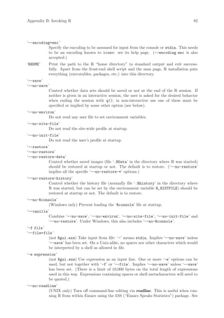Appendix B: Invoking R                                                                        82




‘--encoding=enc ’
           Specify the encoding to be assumed for input from the console or stdin. This needs
           to be an encoding known to iconv: see its help page. (--encoding enc is also
           accepted.)
‘RHOME’     Print the path to the R “home directory” to standard output and exit success-
            fully. Apart from the front-end shell script and the man page, R installation puts
            everything (executables, packages, etc.) into this directory.
‘--save’
‘--no-save’
           Control whether data sets should be saved or not at the end of the R session. If
           neither is given in an interactive session, the user is asked for the desired behavior
           when ending the session with q(); in non-interactive use one of these must be
           specified or implied by some other option (see below).
‘--no-environ’
           Do not read any user file to set environment variables.
‘--no-site-file’
           Do not read the site-wide profile at startup.
‘--no-init-file’
           Do not read the user’s profile at startup.
‘--restore’
‘--no-restore’
‘--no-restore-data’
           Control whether saved images (file ‘.RData’ in the directory where R was started)
           should be restored at startup or not. The default is to restore. (‘--no-restore’
           implies all the specific ‘--no-restore-*’ options.)
‘--no-restore-history’
           Control whether the history file (normally file ‘.Rhistory’ in the directory where
           R was started, but can be set by the environment variable R_HISTFILE) should be
           restored at startup or not. The default is to restore.
‘--no-Rconsole’
           (Windows only) Prevent loading the ‘Rconsole’ file at startup.
‘--vanilla’
           Combine ‘--no-save’, ‘--no-environ’, ‘--no-site-file’, ‘--no-init-file’ and
           ‘--no-restore’. Under Windows, this also includes ‘--no-Rconsole’.
‘-f file ’
‘--file=file ’
           (not Rgui.exe) Take input from file: ‘-’ means stdin. Implies ‘--no-save’ unless
           ‘--save’ has been set. On a Unix-alike, no spaces nor other characters which would
           be interpreted by a shell as allowed in file.
‘-e expression ’
           (not Rgui.exe) Use expression as an input line. One or more ‘-e’ options can be
           used, but not together with ‘-f’ or ‘--file’. Implies ‘--no-save’ unless ‘--save’
           has been set. (There is a limit of 10,000 bytes on the total length of expressions
           used in this way. Expressions containing spaces or shell metacharacters will need to
           be quoted.)
‘--no-readline’
           (UNIX only) Turn off command-line editing via readline. This is useful when run-
           ning R from within Emacs using the ESS (“Emacs Speaks Statistics”) package. See
 