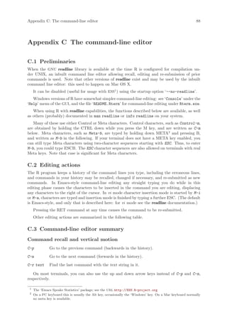 Appendix C: The command-line editor                                                                       88




Appendix C The command-line editor

C.1 Preliminaries
When the GNU readline library is available at the time R is configured for compilation un-
der UNIX, an inbuilt command line editor allowing recall, editing and re-submission of prior
commands is used. Note that other versions of readline exist and may be used by the inbuilt
command line editor: this used to happen on Mac OS X.
     It can be disabled (useful for usage with ESS1 ) using the startup option ‘--no-readline’.
   Windows versions of R have somewhat simpler command-line editing: see ‘Console’ under the
‘Help’ menu of the GUI, and the file ‘README.Rterm’ for command-line editing under Rterm.exe.
   When using R with readline capabilities, the functions described below are available, as well
as others (probably) documented in man readline or info readline on your system.
   Many of these use either Control or Meta characters. Control characters, such as Control-m,
are obtained by holding the CTRL down while you press the M key, and are written as C-m
below. Meta characters, such as Meta-b, are typed by holding down META2 and pressing B,
and written as M-b in the following. If your terminal does not have a META key enabled, you
can still type Meta characters using two-character sequences starting with ESC. Thus, to enter
M-b, you could type ESCB. The ESC character sequences are also allowed on terminals with real
Meta keys. Note that case is significant for Meta characters.

C.2 Editing actions
The R program keeps a history of the command lines you type, including the erroneous lines,
and commands in your history may be recalled, changed if necessary, and re-submitted as new
commands. In Emacs-style command-line editing any straight typing you do while in this
editing phase causes the characters to be inserted in the command you are editing, displacing
any characters to the right of the cursor. In vi mode character insertion mode is started by M-i
or M-a, characters are typed and insertion mode is finished by typing a further ESC. (The default
is Emacs-style, and only that is described here: for vi mode see the readline documentation.)
     Pressing the RET command at any time causes the command to be re-submitted.
     Other editing actions are summarized in the following table.

C.3 Command-line editor summary
Command recall and vertical motion
C-p            Go to the previous command (backwards in the history).

C-n            Go to the next command (forwards in the history).

C-r text       Find the last command with the text string in it.

   On most terminals, you can also use the up and down arrow keys instead of C-p and C-n,
respectively.

 1
     The ‘Emacs Speaks Statistics’ package; see the URL http://ESS.R-project.org
 2
     On a PC keyboard this is usually the Alt key, occasionally the ‘Windows’ key. On a Mac keyboard normally
     no meta key is available.
 