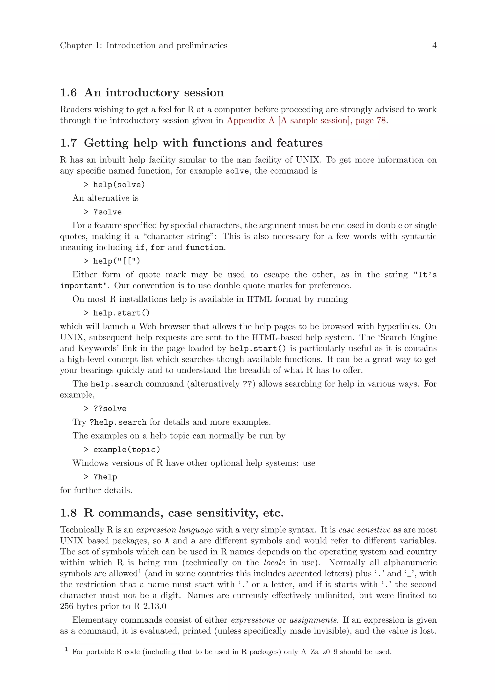 Chapter 1: Introduction and preliminaries                                                           4




1.6 An introductory session
Readers wishing to get a feel for R at a computer before proceeding are strongly advised to work
through the introductory session given in Appendix A [A sample session], page 78.

1.7 Getting help with functions and features
R has an inbuilt help facility similar to the man facility of UNIX. To get more information on
any specific named function, for example solve, the command is
        > help(solve)
     An alternative is
        > ?solve
   For a feature specified by special characters, the argument must be enclosed in double or single
quotes, making it a “character string”: This is also necessary for a few words with syntactic
meaning including if, for and function.
        > help("[[")
   Either form of quote mark may be used to escape the other, as in the string "It’s
important". Our convention is to use double quote marks for preference.
     On most R installations help is available in HTML format by running
        > help.start()
which will launch a Web browser that allows the help pages to be browsed with hyperlinks. On
UNIX, subsequent help requests are sent to the HTML-based help system. The ‘Search Engine
and Keywords’ link in the page loaded by help.start() is particularly useful as it is contains
a high-level concept list which searches though available functions. It can be a great way to get
your bearings quickly and to understand the breadth of what R has to offer.
   The help.search command (alternatively ??) allows searching for help in various ways. For
example,
        > ??solve
     Try ?help.search for details and more examples.
     The examples on a help topic can normally be run by
        > example(topic )
     Windows versions of R have other optional help systems: use
        > ?help
for further details.

1.8 R commands, case sensitivity, etc.
Technically R is an expression language with a very simple syntax. It is case sensitive as are most
UNIX based packages, so A and a are different symbols and would refer to different variables.
The set of symbols which can be used in R names depends on the operating system and country
within which R is being run (technically on the locale in use). Normally all alphanumeric
symbols are allowed1 (and in some countries this includes accented letters) plus ‘.’ and ‘_’, with
the restriction that a name must start with ‘.’ or a letter, and if it starts with ‘.’ the second
character must not be a digit. Names are currently effectively unlimited, but were limited to
256 bytes prior to R 2.13.0
   Elementary commands consist of either expressions or assignments. If an expression is given
as a command, it is evaluated, printed (unless specifically made invisible), and the value is lost.
 1
     For portable R code (including that to be used in R packages) only A–Za–z0–9 should be used.
 