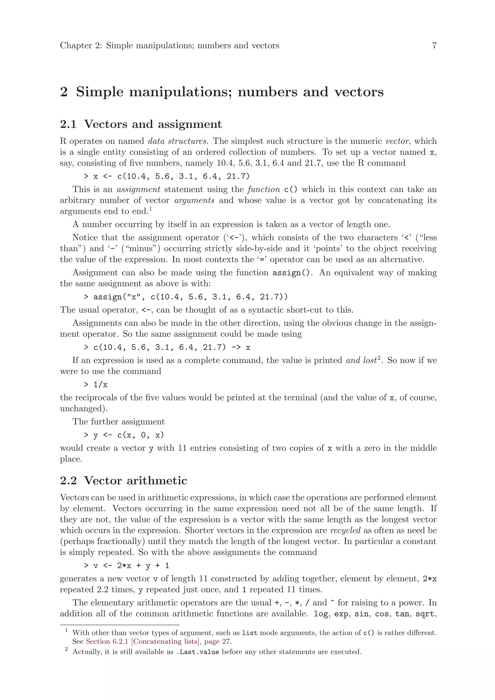 Chapter 2: Simple manipulations; numbers and vectors                                                            7




2 Simple manipulations; numbers and vectors

2.1 Vectors and assignment
R operates on named data structures. The simplest such structure is the numeric vector, which
is a single entity consisting of an ordered collection of numbers. To set up a vector named x,
say, consisting of five numbers, namely 10.4, 5.6, 3.1, 6.4 and 21.7, use the R command
        > x <- c(10.4, 5.6, 3.1, 6.4, 21.7)
    This is an assignment statement using the function c() which in this context can take an
arbitrary number of vector arguments and whose value is a vector got by concatenating its
arguments end to end.1
    A number occurring by itself in an expression is taken as a vector of length one.
    Notice that the assignment operator (‘<-’), which consists of the two characters ‘<’ (“less
than”) and ‘-’ (“minus”) occurring strictly side-by-side and it ‘points’ to the object receiving
the value of the expression. In most contexts the ‘=’ operator can be used as an alternative.
    Assignment can also be made using the function assign(). An equivalent way of making
the same assignment as above is with:
        > assign("x", c(10.4, 5.6, 3.1, 6.4, 21.7))
The usual operator, <-, can be thought of as a syntactic short-cut to this.
    Assignments can also be made in the other direction, using the obvious change in the assign-
ment operator. So the same assignment could be made using
        > c(10.4, 5.6, 3.1, 6.4, 21.7) -> x
    If an expression is used as a complete command, the value is printed and lost 2 . So now if we
were to use the command
        > 1/x
the reciprocals of the five values would be printed at the terminal (and the value of x, of course,
unchanged).
    The further assignment
        > y <- c(x, 0, x)
would create a vector y with 11 entries consisting of two copies of x with a zero in the middle
place.

2.2 Vector arithmetic
Vectors can be used in arithmetic expressions, in which case the operations are performed element
by element. Vectors occurring in the same expression need not all be of the same length. If
they are not, the value of the expression is a vector with the same length as the longest vector
which occurs in the expression. Shorter vectors in the expression are recycled as often as need be
(perhaps fractionally) until they match the length of the longest vector. In particular a constant
is simply repeated. So with the above assignments the command
      > v <- 2*x + y + 1
generates a new vector v of length 11 constructed by adding together, element by element, 2*x
repeated 2.2 times, y repeated just once, and 1 repeated 11 times.
    The elementary arithmetic operators are the usual +, -, *, / and ^ for raising to a power. In
addition all of the common arithmetic functions are available. log, exp, sin, cos, tan, sqrt,
 1
     With other than vector types of argument, such as list mode arguments, the action of c() is rather different.
     See Section 6.2.1 [Concatenating lists], page 27.
 2
     Actually, it is still available as .Last.value before any other statements are executed.
 