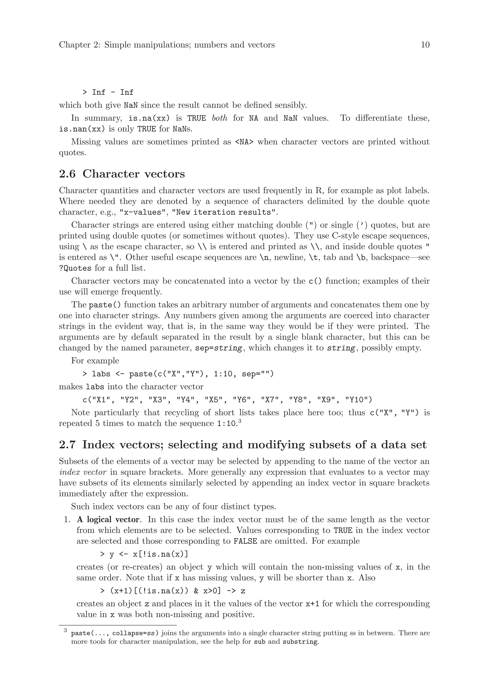 Chapter 2: Simple manipulations; numbers and vectors                                                          10




      > Inf - Inf
which both give NaN since the result cannot be defined sensibly.
   In summary, is.na(xx) is TRUE both for NA and NaN values. To differentiate these,
is.nan(xx) is only TRUE for NaNs.
   Missing values are sometimes printed as <NA> when character vectors are printed without
quotes.

2.6 Character vectors
Character quantities and character vectors are used frequently in R, for example as plot labels.
Where needed they are denoted by a sequence of characters delimited by the double quote
character, e.g., "x-values", "New iteration results".
    Character strings are entered using either matching double (") or single (’) quotes, but are
printed using double quotes (or sometimes without quotes). They use C-style escape sequences,
using  as the escape character, so  is entered and printed as , and inside double quotes "
is entered as ". Other useful escape sequences are n, newline, t, tab and b, backspace—see
?Quotes for a full list.
    Character vectors may be concatenated into a vector by the c() function; examples of their
use will emerge frequently.
    The paste() function takes an arbitrary number of arguments and concatenates them one by
one into character strings. Any numbers given among the arguments are coerced into character
strings in the evident way, that is, in the same way they would be if they were printed. The
arguments are by default separated in the result by a single blank character, but this can be
changed by the named parameter, sep=string , which changes it to string , possibly empty.
    For example
       > labs <- paste(c("X","Y"), 1:10, sep="")
makes labs into the character vector
       c("X1", "Y2", "X3", "Y4", "X5", "Y6", "X7", "Y8", "X9", "Y10")
    Note particularly that recycling of short lists takes place here too; thus c("X", "Y") is
repeated 5 times to match the sequence 1:10.3

2.7 Index vectors; selecting and modifying subsets of a data set
Subsets of the elements of a vector may be selected by appending to the name of the vector an
index vector in square brackets. More generally any expression that evaluates to a vector may
have subsets of its elements similarly selected by appending an index vector in square brackets
immediately after the expression.
   Such index vectors can be any of four distinct types.
 1. A logical vector. In this case the index vector must be of the same length as the vector
    from which elements are to be selected. Values corresponding to TRUE in the index vector
    are selected and those corresponding to FALSE are omitted. For example
           > y <- x[!is.na(x)]
    creates (or re-creates) an object y which will contain the non-missing values of x, in the
    same order. Note that if x has missing values, y will be shorter than x. Also
           > (x+1)[(!is.na(x)) & x>0] -> z
    creates an object z and places in it the values of the vector x+1 for which the corresponding
    value in x was both non-missing and positive.
 3
     paste(..., collapse=ss ) joins the arguments into a single character string putting ss in between. There are
     more tools for character manipulation, see the help for sub and substring.
 