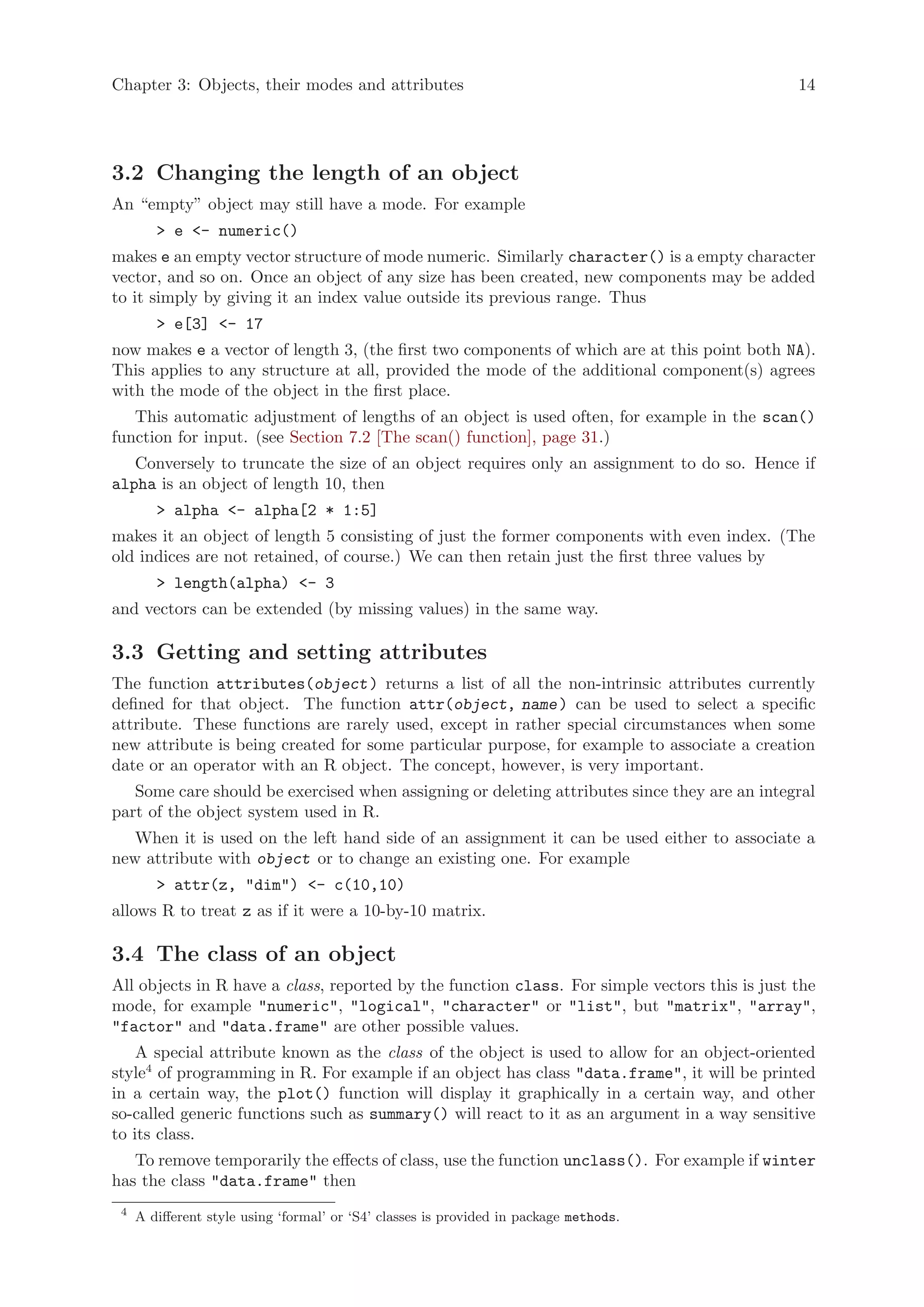 Chapter 3: Objects, their modes and attributes                                                 14




3.2 Changing the length of an object
An “empty” object may still have a mode. For example
        > e <- numeric()
makes e an empty vector structure of mode numeric. Similarly character() is a empty character
vector, and so on. Once an object of any size has been created, new components may be added
to it simply by giving it an index value outside its previous range. Thus
        > e[3] <- 17
now makes e a vector of length 3, (the first two components of which are at this point both NA).
This applies to any structure at all, provided the mode of the additional component(s) agrees
with the mode of the object in the first place.
   This automatic adjustment of lengths of an object is used often, for example in the scan()
function for input. (see Section 7.2 [The scan() function], page 31.)
   Conversely to truncate the size of an object requires only an assignment to do so. Hence if
alpha is an object of length 10, then
        > alpha <- alpha[2 * 1:5]
makes it an object of length 5 consisting of just the former components with even index. (The
old indices are not retained, of course.) We can then retain just the first three values by
        > length(alpha) <- 3
and vectors can be extended (by missing values) in the same way.

3.3 Getting and setting attributes
The function attributes(object ) returns a list of all the non-intrinsic attributes currently
defined for that object. The function attr(object, name ) can be used to select a specific
attribute. These functions are rarely used, except in rather special circumstances when some
new attribute is being created for some particular purpose, for example to associate a creation
date or an operator with an R object. The concept, however, is very important.
   Some care should be exercised when assigning or deleting attributes since they are an integral
part of the object system used in R.
   When it is used on the left hand side of an assignment it can be used either to associate a
new attribute with object or to change an existing one. For example
        > attr(z, "dim") <- c(10,10)
allows R to treat z as if it were a 10-by-10 matrix.

3.4 The class of an object
All objects in R have a class, reported by the function class. For simple vectors this is just the
mode, for example "numeric", "logical", "character" or "list", but "matrix", "array",
"factor" and "data.frame" are other possible values.
    A special attribute known as the class of the object is used to allow for an object-oriented
style4 of programming in R. For example if an object has class "data.frame", it will be printed
in a certain way, the plot() function will display it graphically in a certain way, and other
so-called generic functions such as summary() will react to it as an argument in a way sensitive
to its class.
   To remove temporarily the effects of class, use the function unclass(). For example if winter
has the class "data.frame" then
 4
     A different style using ‘formal’ or ‘S4’ classes is provided in package methods.
 