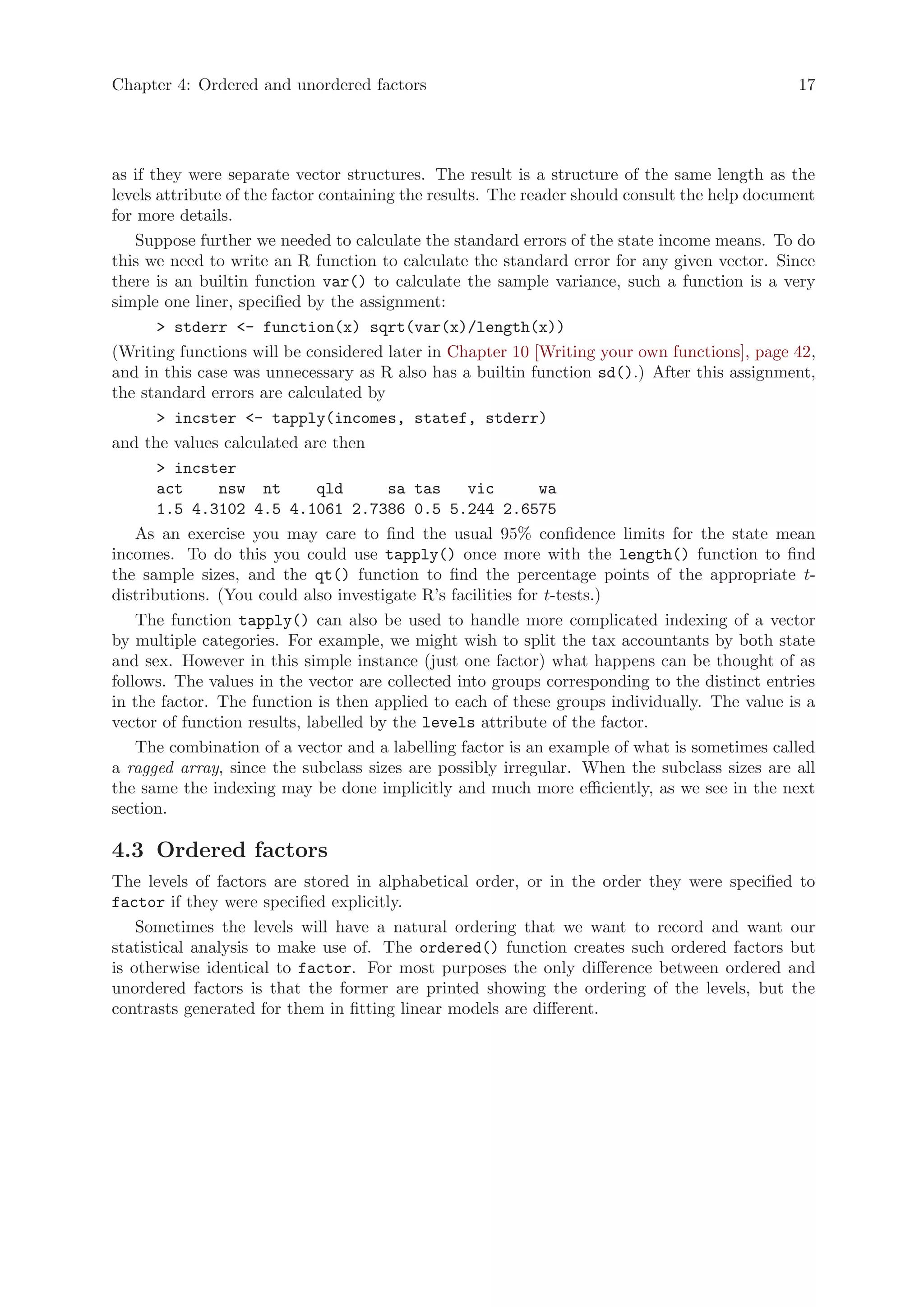 Chapter 4: Ordered and unordered factors                                                       17




as if they were separate vector structures. The result is a structure of the same length as the
levels attribute of the factor containing the results. The reader should consult the help document
for more details.
    Suppose further we needed to calculate the standard errors of the state income means. To do
this we need to write an R function to calculate the standard error for any given vector. Since
there is an builtin function var() to calculate the sample variance, such a function is a very
simple one liner, specified by the assignment:
       > stderr <- function(x) sqrt(var(x)/length(x))
(Writing functions will be considered later in Chapter 10 [Writing your own functions], page 42,
and in this case was unnecessary as R also has a builtin function sd().) After this assignment,
the standard errors are calculated by
       > incster <- tapply(incomes, statef, stderr)
and the values calculated are then
       > incster
       act      nsw nt         qld      sa tas      vic      wa
       1.5 4.3102 4.5 4.1061 2.7386 0.5 5.244 2.6575
    As an exercise you may care to find the usual 95% confidence limits for the state mean
incomes. To do this you could use tapply() once more with the length() function to find
the sample sizes, and the qt() function to find the percentage points of the appropriate t-
distributions. (You could also investigate R’s facilities for t-tests.)
    The function tapply() can also be used to handle more complicated indexing of a vector
by multiple categories. For example, we might wish to split the tax accountants by both state
and sex. However in this simple instance (just one factor) what happens can be thought of as
follows. The values in the vector are collected into groups corresponding to the distinct entries
in the factor. The function is then applied to each of these groups individually. The value is a
vector of function results, labelled by the levels attribute of the factor.
    The combination of a vector and a labelling factor is an example of what is sometimes called
a ragged array, since the subclass sizes are possibly irregular. When the subclass sizes are all
the same the indexing may be done implicitly and much more efficiently, as we see in the next
section.

4.3 Ordered factors
The levels of factors are stored in alphabetical order, or in the order they were specified to
factor if they were specified explicitly.
    Sometimes the levels will have a natural ordering that we want to record and want our
statistical analysis to make use of. The ordered() function creates such ordered factors but
is otherwise identical to factor. For most purposes the only difference between ordered and
unordered factors is that the former are printed showing the ordering of the levels, but the
contrasts generated for them in fitting linear models are different.
 