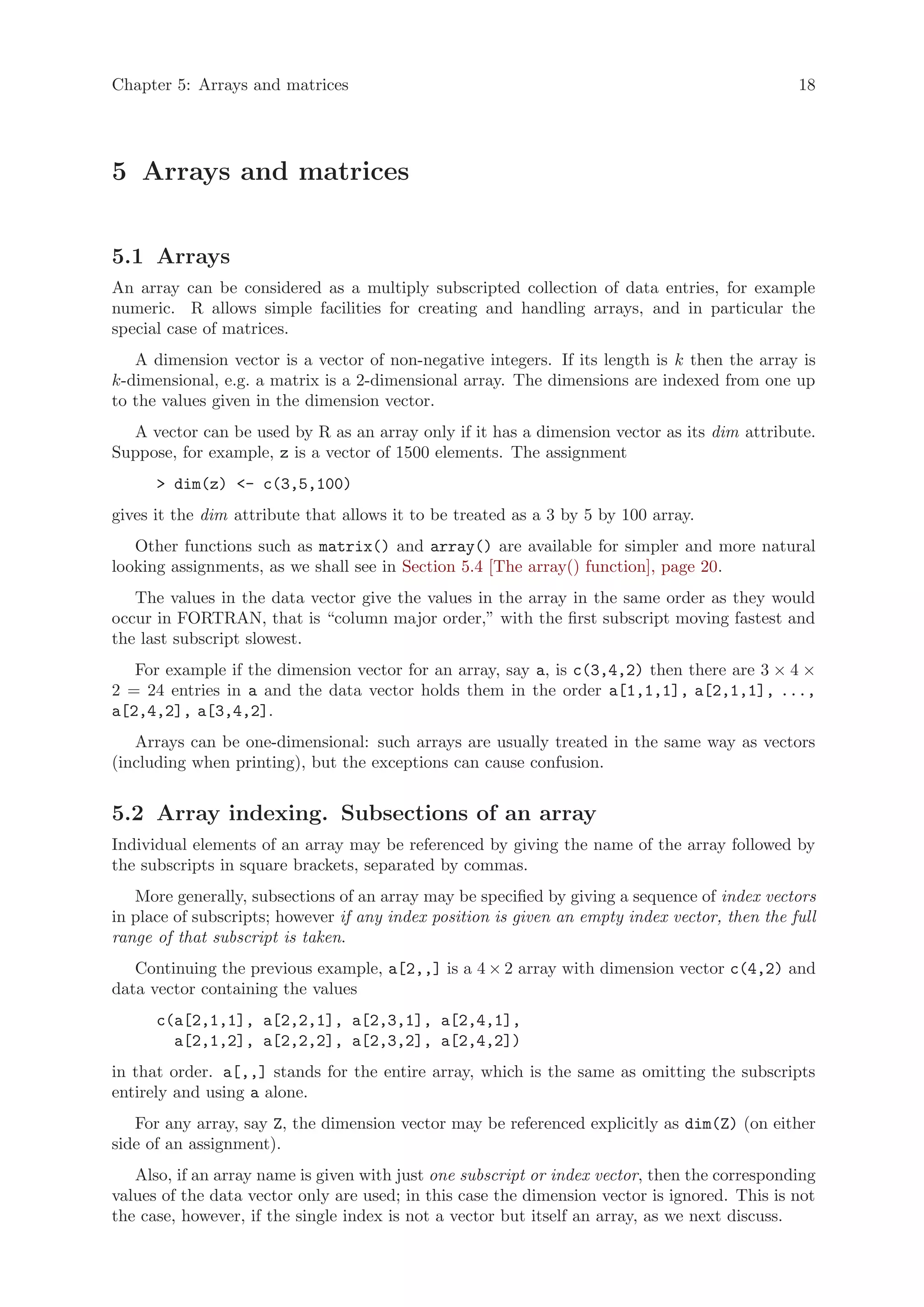 Chapter 5: Arrays and matrices                                                                  18




5 Arrays and matrices


5.1 Arrays
An array can be considered as a multiply subscripted collection of data entries, for example
numeric. R allows simple facilities for creating and handling arrays, and in particular the
special case of matrices.
   A dimension vector is a vector of non-negative integers. If its length is k then the array is
k-dimensional, e.g. a matrix is a 2-dimensional array. The dimensions are indexed from one up
to the values given in the dimension vector.
  A vector can be used by R as an array only if it has a dimension vector as its dim attribute.
Suppose, for example, z is a vector of 1500 elements. The assignment
      > dim(z) <- c(3,5,100)
gives it the dim attribute that allows it to be treated as a 3 by 5 by 100 array.
   Other functions such as matrix() and array() are available for simpler and more natural
looking assignments, as we shall see in Section 5.4 [The array() function], page 20.
   The values in the data vector give the values in the array in the same order as they would
occur in FORTRAN, that is “column major order,” with the first subscript moving fastest and
the last subscript slowest.
   For example if the dimension vector for an array, say a, is c(3,4,2) then there are 3 × 4 ×
2 = 24 entries in a and the data vector holds them in the order a[1,1,1], a[2,1,1], ...,
a[2,4,2], a[3,4,2].
   Arrays can be one-dimensional: such arrays are usually treated in the same way as vectors
(including when printing), but the exceptions can cause confusion.


5.2 Array indexing. Subsections of an array
Individual elements of an array may be referenced by giving the name of the array followed by
the subscripts in square brackets, separated by commas.
   More generally, subsections of an array may be specified by giving a sequence of index vectors
in place of subscripts; however if any index position is given an empty index vector, then the full
range of that subscript is taken.
   Continuing the previous example, a[2,,] is a 4 × 2 array with dimension vector c(4,2) and
data vector containing the values
      c(a[2,1,1], a[2,2,1], a[2,3,1], a[2,4,1],
        a[2,1,2], a[2,2,2], a[2,3,2], a[2,4,2])
in that order. a[,,] stands for the entire array, which is the same as omitting the subscripts
entirely and using a alone.
   For any array, say Z, the dimension vector may be referenced explicitly as dim(Z) (on either
side of an assignment).
   Also, if an array name is given with just one subscript or index vector, then the corresponding
values of the data vector only are used; in this case the dimension vector is ignored. This is not
the case, however, if the single index is not a vector but itself an array, as we next discuss.
 