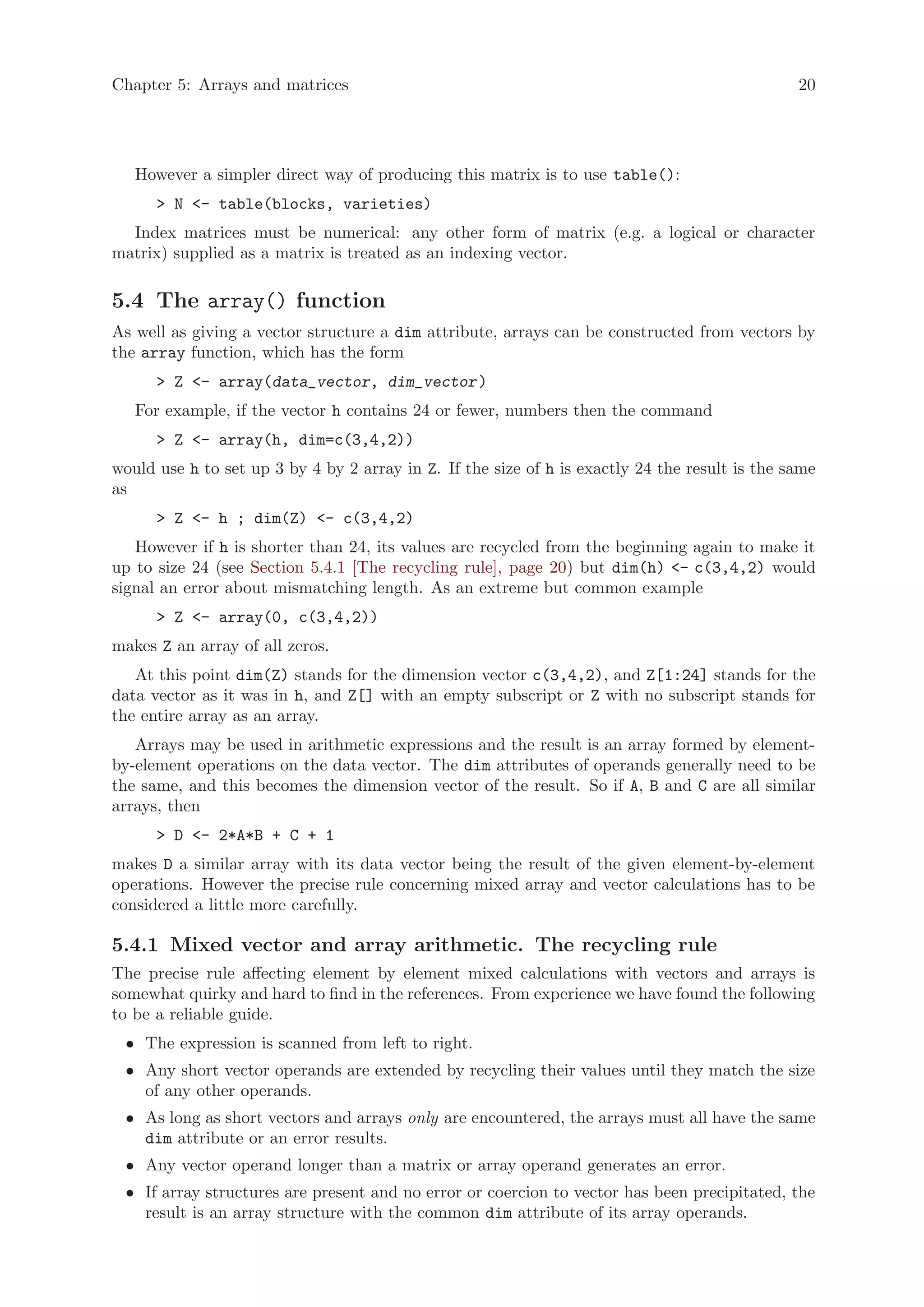 Chapter 5: Arrays and matrices                                                                  20




   However a simpler direct way of producing this matrix is to use table():
      > N <- table(blocks, varieties)
  Index matrices must be numerical: any other form of matrix (e.g. a logical or character
matrix) supplied as a matrix is treated as an indexing vector.

5.4 The array() function
As well as giving a vector structure a dim attribute, arrays can be constructed from vectors by
the array function, which has the form
      > Z <- array(data_vector, dim_vector )
   For example, if the vector h contains 24 or fewer, numbers then the command
      > Z <- array(h, dim=c(3,4,2))
would use h to set up 3 by 4 by 2 array in Z. If the size of h is exactly 24 the result is the same
as
      > Z <- h ; dim(Z) <- c(3,4,2)
   However if h is shorter than 24, its values are recycled from the beginning again to make it
up to size 24 (see Section 5.4.1 [The recycling rule], page 20) but dim(h) <- c(3,4,2) would
signal an error about mismatching length. As an extreme but common example
      > Z <- array(0, c(3,4,2))
makes Z an array of all zeros.
   At this point dim(Z) stands for the dimension vector c(3,4,2), and Z[1:24] stands for the
data vector as it was in h, and Z[] with an empty subscript or Z with no subscript stands for
the entire array as an array.
   Arrays may be used in arithmetic expressions and the result is an array formed by element-
by-element operations on the data vector. The dim attributes of operands generally need to be
the same, and this becomes the dimension vector of the result. So if A, B and C are all similar
arrays, then
      > D <- 2*A*B + C + 1
makes D a similar array with its data vector being the result of the given element-by-element
operations. However the precise rule concerning mixed array and vector calculations has to be
considered a little more carefully.

5.4.1 Mixed vector and array arithmetic. The recycling rule
The precise rule affecting element by element mixed calculations with vectors and arrays is
somewhat quirky and hard to find in the references. From experience we have found the following
to be a reliable guide.
 • The expression is scanned from left to right.
 • Any short vector operands are extended by recycling their values until they match the size
   of any other operands.
 • As long as short vectors and arrays only are encountered, the arrays must all have the same
   dim attribute or an error results.
 • Any vector operand longer than a matrix or array operand generates an error.
 • If array structures are present and no error or coercion to vector has been precipitated, the
   result is an array structure with the common dim attribute of its array operands.
 