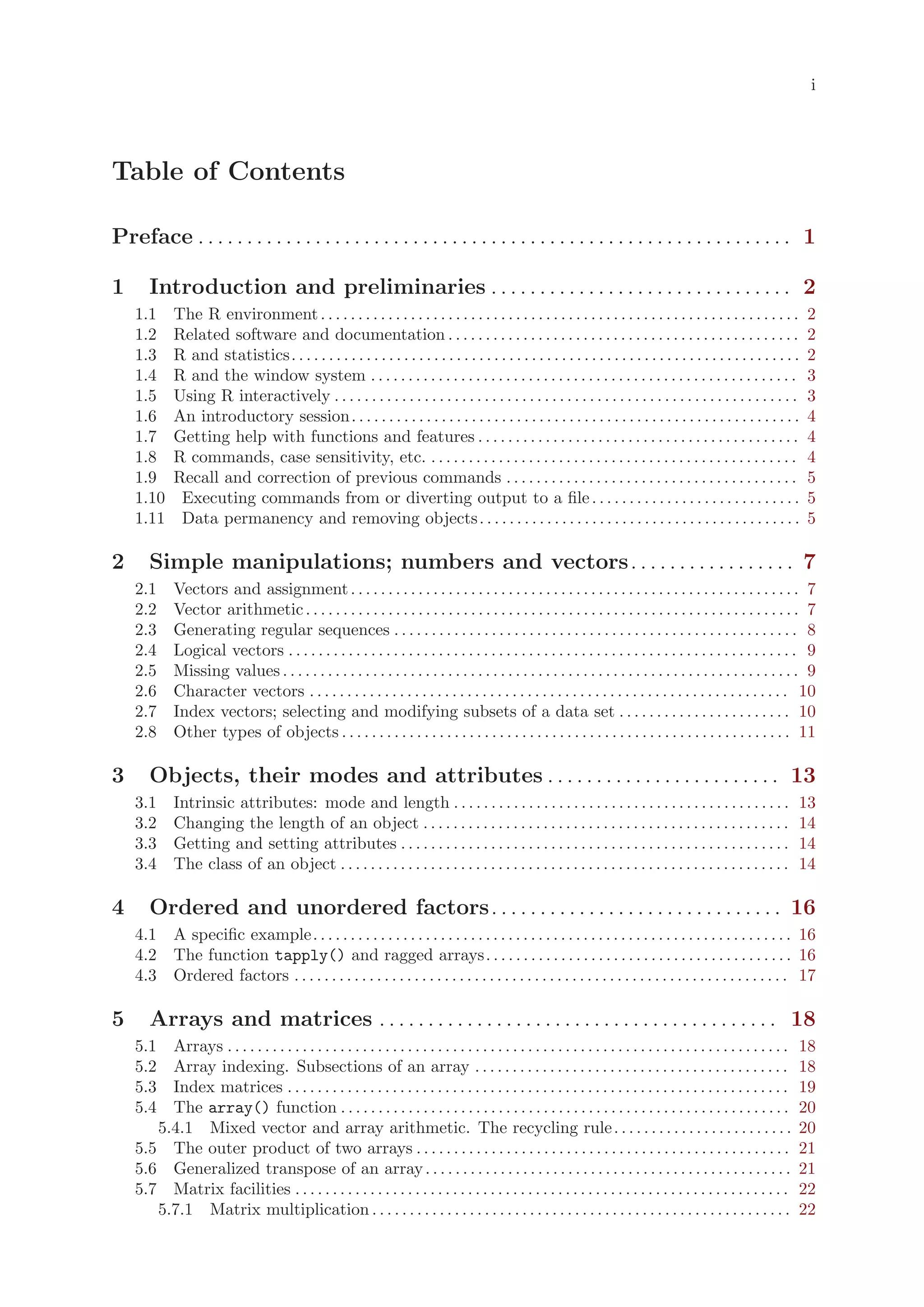i




Table of Contents

Preface . . . . . . . . . . . . . . . . . . . . . . . . . . . . . . . . . . . . . . . . . . . . . . . . . . . . . . . . . . . . . 1

1      Introduction and preliminaries . . . . . . . . . . . . . . . . . . . . . . . . . . . . . . . 2
    1.1      The R environment . . . . . . . . . . . . . . . . . . . . . . . . . . . . . . . . . . . . . . . . . . . . . . . . . . . . . . . . . . . . . . . .           2
    1.2      Related software and documentation . . . . . . . . . . . . . . . . . . . . . . . . . . . . . . . . . . . . . . . . . . . . . . .                            2
    1.3      R and statistics. . . . . . . . . . . . . . . . . . . . . . . . . . . . . . . . . . . . . . . . . . . . . . . . . . . . . . . . . . . . . . . . . . . .     2
    1.4      R and the window system . . . . . . . . . . . . . . . . . . . . . . . . . . . . . . . . . . . . . . . . . . . . . . . . . . . . . . . . .                   3
    1.5      Using R interactively . . . . . . . . . . . . . . . . . . . . . . . . . . . . . . . . . . . . . . . . . . . . . . . . . . . . . . . . . . . . . .           3
    1.6      An introductory session. . . . . . . . . . . . . . . . . . . . . . . . . . . . . . . . . . . . . . . . . . . . . . . . . . . . . . . . . . . .              4
    1.7      Getting help with functions and features . . . . . . . . . . . . . . . . . . . . . . . . . . . . . . . . . . . . . . . . . . .                              4
    1.8      R commands, case sensitivity, etc. . . . . . . . . . . . . . . . . . . . . . . . . . . . . . . . . . . . . . . . . . . . . . . . . .                        4
    1.9      Recall and correction of previous commands . . . . . . . . . . . . . . . . . . . . . . . . . . . . . . . . . . . . . . .                                    5
    1.10      Executing commands from or diverting output to a file . . . . . . . . . . . . . . . . . . . . . . . . . . . .                                              5
    1.11      Data permanency and removing objects. . . . . . . . . . . . . . . . . . . . . . . . . . . . . . . . . . . . . . . . . . .                                  5

2      Simple manipulations; numbers and vectors. . . . . . . . . . . . . . . . . 7
    2.1      Vectors and assignment . . . . . . . . . . . . . . . . . . . . . . . . . . . . . . . . . . . . . . . . . . . . . . . . . . . . . . . . . . . . 7
    2.2      Vector arithmetic . . . . . . . . . . . . . . . . . . . . . . . . . . . . . . . . . . . . . . . . . . . . . . . . . . . . . . . . . . . . . . . . . . 7
    2.3      Generating regular sequences . . . . . . . . . . . . . . . . . . . . . . . . . . . . . . . . . . . . . . . . . . . . . . . . . . . . . . 8
    2.4      Logical vectors . . . . . . . . . . . . . . . . . . . . . . . . . . . . . . . . . . . . . . . . . . . . . . . . . . . . . . . . . . . . . . . . . . . . 9
    2.5      Missing values . . . . . . . . . . . . . . . . . . . . . . . . . . . . . . . . . . . . . . . . . . . . . . . . . . . . . . . . . . . . . . . . . . . . . 9
    2.6      Character vectors . . . . . . . . . . . . . . . . . . . . . . . . . . . . . . . . . . . . . . . . . . . . . . . . . . . . . . . . . . . . . . . . 10
    2.7      Index vectors; selecting and modifying subsets of a data set . . . . . . . . . . . . . . . . . . . . . . . 10
    2.8      Other types of objects . . . . . . . . . . . . . . . . . . . . . . . . . . . . . . . . . . . . . . . . . . . . . . . . . . . . . . . . . . . . 11

3      Objects, their modes and attributes . . . . . . . . . . . . . . . . . . . . . . . . 13
    3.1      Intrinsic attributes: mode and length . . . . . . . . . . . . . . . . . . . . . . . . . . . . . . . . . . . . . . . . . . . . .                            13
    3.2      Changing the length of an object . . . . . . . . . . . . . . . . . . . . . . . . . . . . . . . . . . . . . . . . . . . . . . . . .                         14
    3.3      Getting and setting attributes . . . . . . . . . . . . . . . . . . . . . . . . . . . . . . . . . . . . . . . . . . . . . . . . . . . .                     14
    3.4      The class of an object . . . . . . . . . . . . . . . . . . . . . . . . . . . . . . . . . . . . . . . . . . . . . . . . . . . . . . . . . . . .             14

4      Ordered and unordered factors. . . . . . . . . . . . . . . . . . . . . . . . . . . . . . 16
    4.1 A specific example. . . . . . . . . . . . . . . . . . . . . . . . . . . . . . . . . . . . . . . . . . . . . . . . . . . . . . . . . . . . . . . . 16
    4.2 The function tapply() and ragged arrays. . . . . . . . . . . . . . . . . . . . . . . . . . . . . . . . . . . . . . . . . 16
    4.3 Ordered factors . . . . . . . . . . . . . . . . . . . . . . . . . . . . . . . . . . . . . . . . . . . . . . . . . . . . . . . . . . . . . . . . . . 17

5      Arrays and matrices . . . . . . . . . . . . . . . . . . . . . . . . . . . . . . . . . . . . . . . . . 18
    5.1  Arrays . . . . . . . . . . . . . . . . . . . . . . . . . . . . . . . . . . . . . . . . . . . . . . . . . . . . . . . . . . . . . . . . . . . . . . . . . . .   18
    5.2  Array indexing. Subsections of an array . . . . . . . . . . . . . . . . . . . . . . . . . . . . . . . . . . . . . . . . . .                                    18
    5.3  Index matrices . . . . . . . . . . . . . . . . . . . . . . . . . . . . . . . . . . . . . . . . . . . . . . . . . . . . . . . . . . . . . . . . . . .           19
    5.4  The array() function . . . . . . . . . . . . . . . . . . . . . . . . . . . . . . . . . . . . . . . . . . . . . . . . . . . . . . . . . . . .                   20
       5.4.1 Mixed vector and array arithmetic. The recycling rule. . . . . . . . . . . . . . . . . . . . . . . .                                                       20
    5.5 The outer product of two arrays . . . . . . . . . . . . . . . . . . . . . . . . . . . . . . . . . . . . . . . . . . . . . . . . . .                             21
    5.6 Generalized transpose of an array . . . . . . . . . . . . . . . . . . . . . . . . . . . . . . . . . . . . . . . . . . . . . . . . .                             21
    5.7 Matrix facilities . . . . . . . . . . . . . . . . . . . . . . . . . . . . . . . . . . . . . . . . . . . . . . . . . . . . . . . . . . . . . . . . . .           22
       5.7.1 Matrix multiplication . . . . . . . . . . . . . . . . . . . . . . . . . . . . . . . . . . . . . . . . . . . . . . . . . . . . . . . .                      22
 