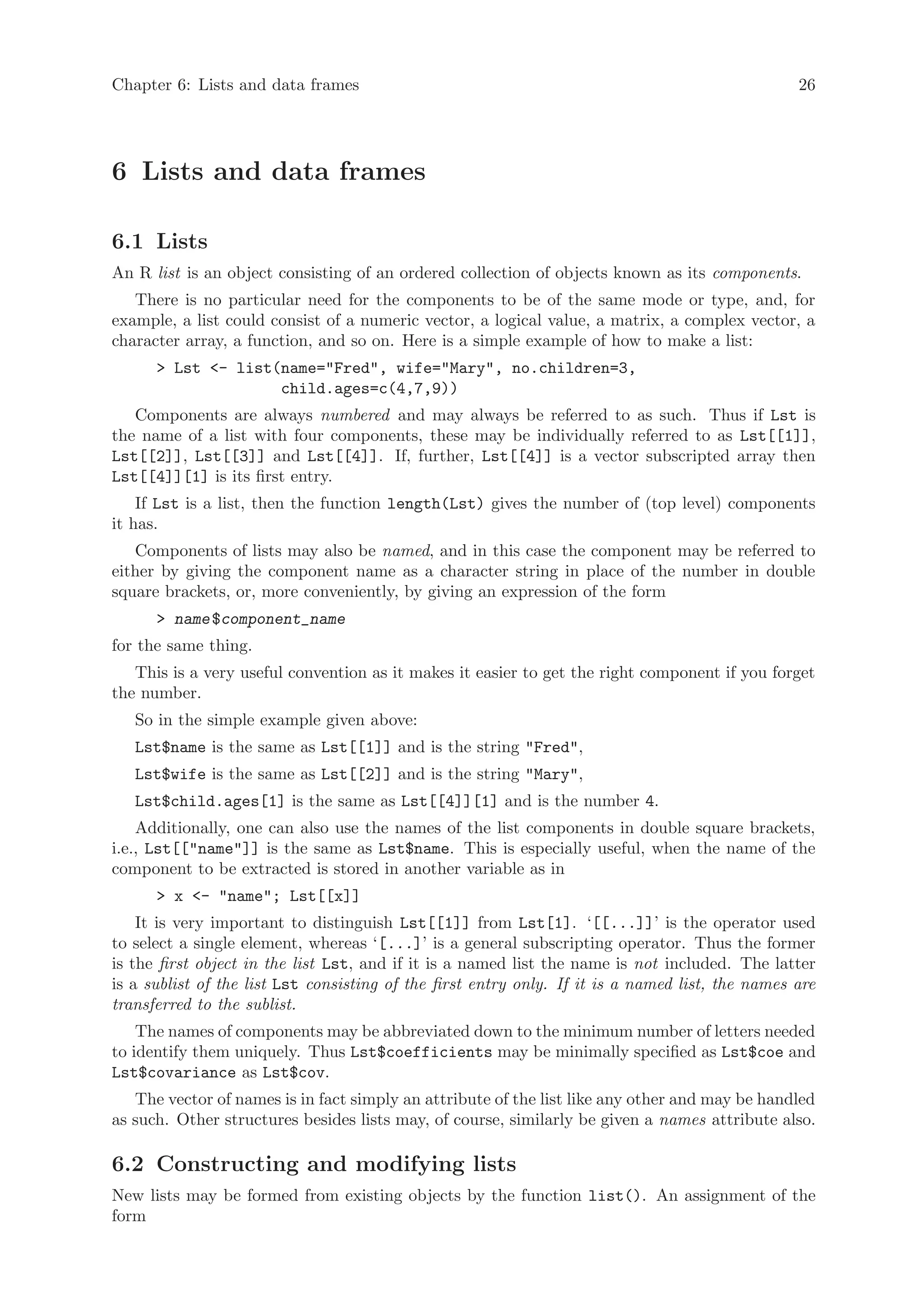 Chapter 6: Lists and data frames                                                                  26




6 Lists and data frames

6.1 Lists
An R list is an object consisting of an ordered collection of objects known as its components.
   There is no particular need for the components to be of the same mode or type, and, for
example, a list could consist of a numeric vector, a logical value, a matrix, a complex vector, a
character array, a function, and so on. Here is a simple example of how to make a list:
      > Lst <- list(name="Fred", wife="Mary", no.children=3,
                    child.ages=c(4,7,9))
   Components are always numbered and may always be referred to as such. Thus if Lst is
the name of a list with four components, these may be individually referred to as Lst[[1]],
Lst[[2]], Lst[[3]] and Lst[[4]]. If, further, Lst[[4]] is a vector subscripted array then
Lst[[4]][1] is its first entry.
    If Lst is a list, then the function length(Lst) gives the number of (top level) components
it has.
   Components of lists may also be named, and in this case the component may be referred to
either by giving the component name as a character string in place of the number in double
square brackets, or, more conveniently, by giving an expression of the form
      > name $component_name
for the same thing.
   This is a very useful convention as it makes it easier to get the right component if you forget
the number.
   So in the simple example given above:
   Lst$name is the same as Lst[[1]] and is the string "Fred",
   Lst$wife is the same as Lst[[2]] and is the string "Mary",
   Lst$child.ages[1] is the same as Lst[[4]][1] and is the number 4.
    Additionally, one can also use the names of the list components in double square brackets,
i.e., Lst[["name"]] is the same as Lst$name. This is especially useful, when the name of the
component to be extracted is stored in another variable as in
      > x <- "name"; Lst[[x]]
    It is very important to distinguish Lst[[1]] from Lst[1]. ‘[[...]]’ is the operator used
to select a single element, whereas ‘[...]’ is a general subscripting operator. Thus the former
is the first object in the list Lst, and if it is a named list the name is not included. The latter
is a sublist of the list Lst consisting of the first entry only. If it is a named list, the names are
transferred to the sublist.
    The names of components may be abbreviated down to the minimum number of letters needed
to identify them uniquely. Thus Lst$coefficients may be minimally specified as Lst$coe and
Lst$covariance as Lst$cov.
   The vector of names is in fact simply an attribute of the list like any other and may be handled
as such. Other structures besides lists may, of course, similarly be given a names attribute also.

6.2 Constructing and modifying lists
New lists may be formed from existing objects by the function list(). An assignment of the
form
 