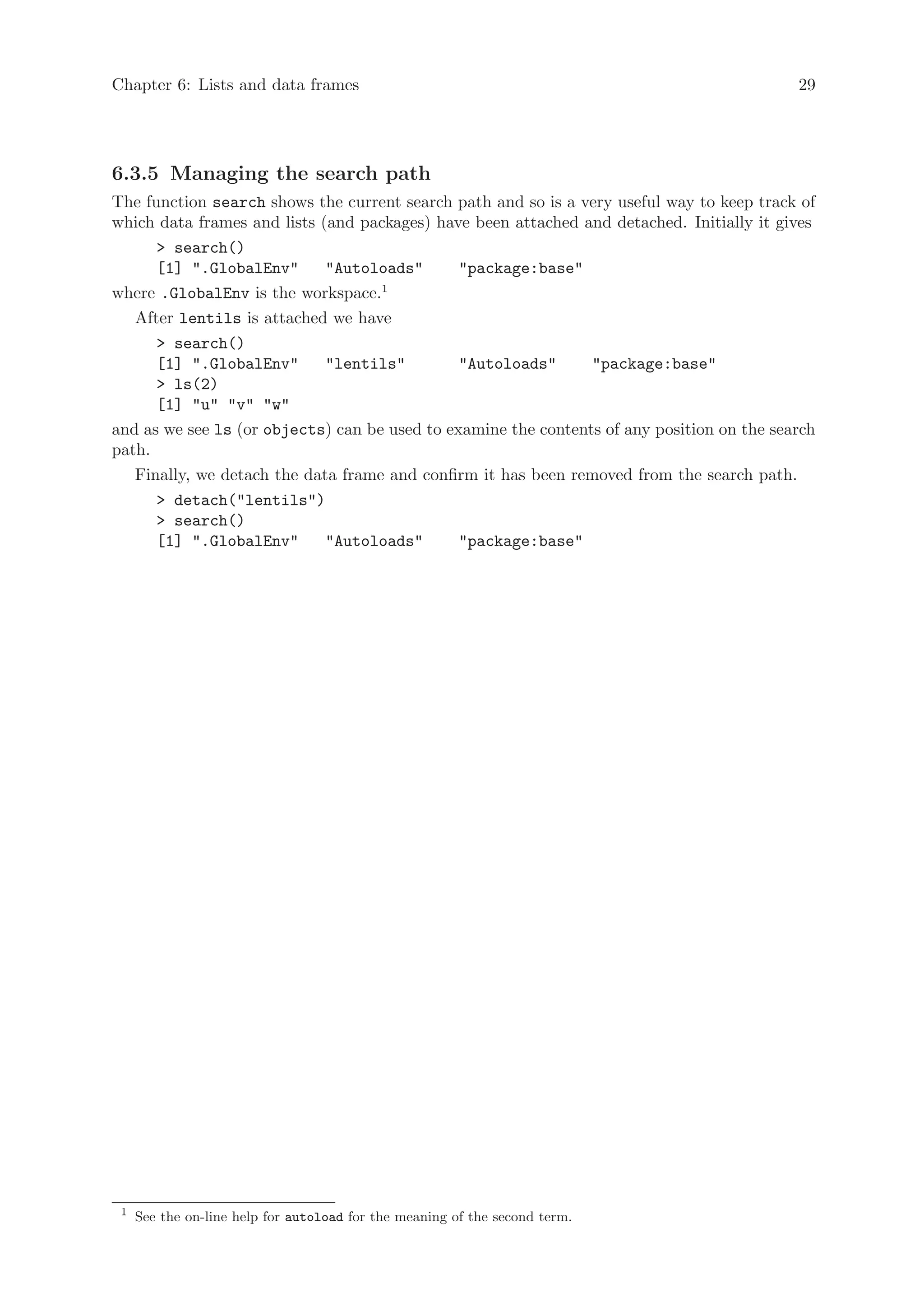 Chapter 6: Lists and data frames                                                            29




6.3.5 Managing the search path
The function search shows the current search path and so is a very useful way to keep track of
which data frames and lists (and packages) have been attached and detached. Initially it gives
      > search()
      [1] ".GlobalEnv"       "Autoloads"       "package:base"
where .GlobalEnv is the workspace.1
   After lentils is attached we have
      > search()
      [1] ".GlobalEnv"       "lentils"         "Autoloads"      "package:base"
      > ls(2)
      [1] "u" "v" "w"
and as we see ls (or objects) can be used to examine the contents of any position on the search
path.
   Finally, we detach the data frame and confirm it has been removed from the search path.
      > detach("lentils")
      > search()
      [1] ".GlobalEnv"       "Autoloads"       "package:base"




 1
     See the on-line help for autoload for the meaning of the second term.
 