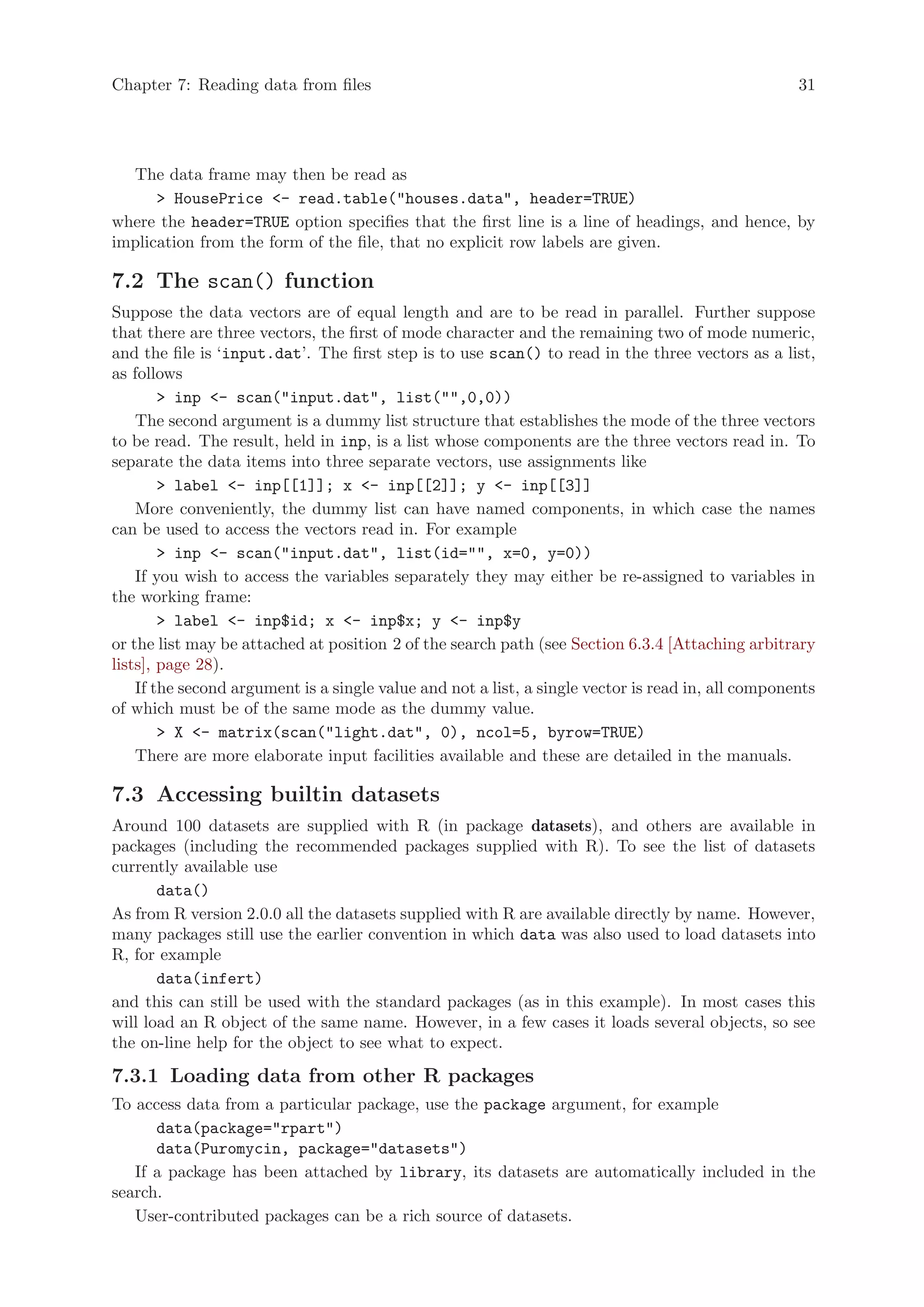 Chapter 7: Reading data from files                                                                  31




  The data frame may then be read as
       HousePrice - read.table(houses.data, header=TRUE)
where the header=TRUE option specifies that the first line is a line of headings, and hence, by
implication from the form of the file, that no explicit row labels are given.

7.2 The scan() function
Suppose the data vectors are of equal length and are to be read in parallel. Further suppose
that there are three vectors, the first of mode character and the remaining two of mode numeric,
and the file is ‘input.dat’. The first step is to use scan() to read in the three vectors as a list,
as follows
         inp - scan(input.dat, list(,0,0))
    The second argument is a dummy list structure that establishes the mode of the three vectors
to be read. The result, held in inp, is a list whose components are the three vectors read in. To
separate the data items into three separate vectors, use assignments like
         label - inp[[1]]; x - inp[[2]]; y - inp[[3]]
    More conveniently, the dummy list can have named components, in which case the names
can be used to access the vectors read in. For example
         inp - scan(input.dat, list(id=, x=0, y=0))
    If you wish to access the variables separately they may either be re-assigned to variables in
the working frame:
         label - inp$id; x - inp$x; y - inp$y
or the list may be attached at position 2 of the search path (see Section 6.3.4 [Attaching arbitrary
lists], page 28).
    If the second argument is a single value and not a list, a single vector is read in, all components
of which must be of the same mode as the dummy value.
         X - matrix(scan(light.dat, 0), ncol=5, byrow=TRUE)
    There are more elaborate input facilities available and these are detailed in the manuals.

7.3 Accessing builtin datasets
Around 100 datasets are supplied with R (in package datasets), and others are available in
packages (including the recommended packages supplied with R). To see the list of datasets
currently available use
       data()
As from R version 2.0.0 all the datasets supplied with R are available directly by name. However,
many packages still use the earlier convention in which data was also used to load datasets into
R, for example
       data(infert)
and this can still be used with the standard packages (as in this example). In most cases this
will load an R object of the same name. However, in a few cases it loads several objects, so see
the on-line help for the object to see what to expect.

7.3.1 Loading data from other R packages
To access data from a particular package, use the package argument, for example
      data(package=rpart)
      data(Puromycin, package=datasets)
   If a package has been attached by library, its datasets are automatically included in the
search.
   User-contributed packages can be a rich source of datasets.
 