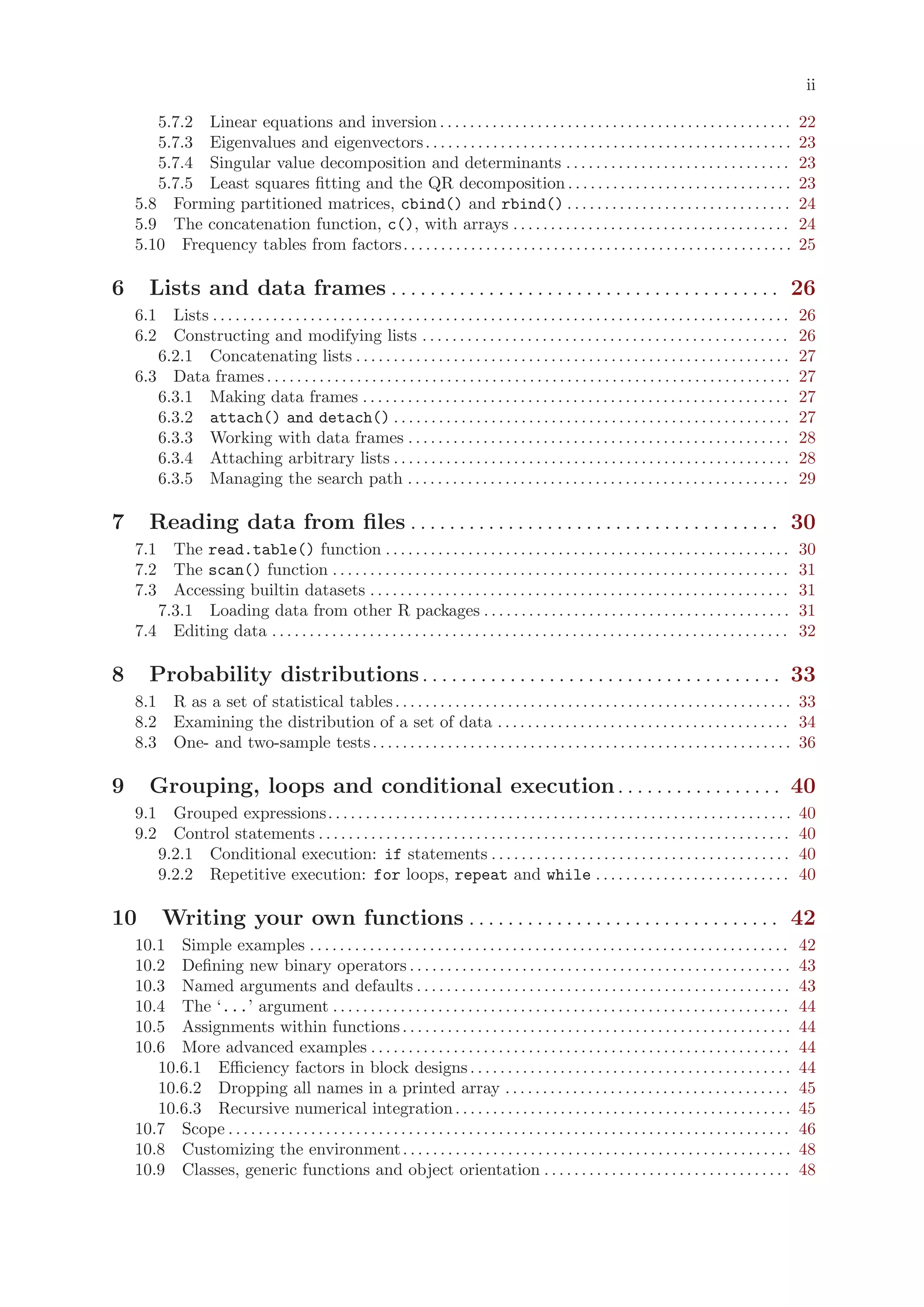 ii

       5.7.2 Linear equations and inversion . . . . . . . . . . . . . . . . . . . . . . . . . . . . . . . . . . . . . . . . . . . . . . .                                 22
       5.7.3 Eigenvalues and eigenvectors . . . . . . . . . . . . . . . . . . . . . . . . . . . . . . . . . . . . . . . . . . . . . . . . .                               23
       5.7.4 Singular value decomposition and determinants . . . . . . . . . . . . . . . . . . . . . . . . . . . . . .                                                    23
       5.7.5 Least squares fitting and the QR decomposition . . . . . . . . . . . . . . . . . . . . . . . . . . . . . .                                                   23
    5.8 Forming partitioned matrices, cbind() and rbind() . . . . . . . . . . . . . . . . . . . . . . . . . . . . . .                                                     24
    5.9 The concatenation function, c(), with arrays . . . . . . . . . . . . . . . . . . . . . . . . . . . . . . . . . . . . .                                            24
    5.10 Frequency tables from factors. . . . . . . . . . . . . . . . . . . . . . . . . . . . . . . . . . . . . . . . . . . . . . . . . . . .                             25

6      Lists and data frames . . . . . . . . . . . . . . . . . . . . . . . . . . . . . . . . . . . . . . . . 26
    6.1 Lists . . . . . . . . . . . . . . . . . . . . . . . . . . . . . . . . . . . . . . . . . . . . . . . . . . . . . . . . . . . . . . . . . . . . . . . . . . . . .   26
    6.2 Constructing and modifying lists . . . . . . . . . . . . . . . . . . . . . . . . . . . . . . . . . . . . . . . . . . . . . . . . .                                26
       6.2.1 Concatenating lists . . . . . . . . . . . . . . . . . . . . . . . . . . . . . . . . . . . . . . . . . . . . . . . . . . . . . . . . . .                      27
    6.3 Data frames . . . . . . . . . . . . . . . . . . . . . . . . . . . . . . . . . . . . . . . . . . . . . . . . . . . . . . . . . . . . . . . . . . . . . .           27
       6.3.1 Making data frames . . . . . . . . . . . . . . . . . . . . . . . . . . . . . . . . . . . . . . . . . . . . . . . . . . . . . . . . .                         27
       6.3.2 attach() and detach() . . . . . . . . . . . . . . . . . . . . . . . . . . . . . . . . . . . . . . . . . . . . . . . . . . . . .                              27
       6.3.3 Working with data frames . . . . . . . . . . . . . . . . . . . . . . . . . . . . . . . . . . . . . . . . . . . . . . . . . . .                               28
       6.3.4 Attaching arbitrary lists . . . . . . . . . . . . . . . . . . . . . . . . . . . . . . . . . . . . . . . . . . . . . . . . . . . . .                          28
       6.3.5 Managing the search path . . . . . . . . . . . . . . . . . . . . . . . . . . . . . . . . . . . . . . . . . . . . . . . . . . .                               29

7      Reading data from files . . . . . . . . . . . . . . . . . . . . . . . . . . . . . . . . . . . . . . 30
    7.1 The read.table() function . . . . . . . . . . . . . . . . . . . . . . . . . . . . . . . . . . . . . . . . . . . . . . . . . . . . . .                             30
    7.2 The scan() function . . . . . . . . . . . . . . . . . . . . . . . . . . . . . . . . . . . . . . . . . . . . . . . . . . . . . . . . . . . . .                     31
    7.3 Accessing builtin datasets . . . . . . . . . . . . . . . . . . . . . . . . . . . . . . . . . . . . . . . . . . . . . . . . . . . . . . . .                        31
       7.3.1 Loading data from other R packages . . . . . . . . . . . . . . . . . . . . . . . . . . . . . . . . . . . . . . . . .                                         31
    7.4 Editing data . . . . . . . . . . . . . . . . . . . . . . . . . . . . . . . . . . . . . . . . . . . . . . . . . . . . . . . . . . . . . . . . . . . . .            32

8      Probability distributions . . . . . . . . . . . . . . . . . . . . . . . . . . . . . . . . . . . . . 33
    8.1 R as a set of statistical tables . . . . . . . . . . . . . . . . . . . . . . . . . . . . . . . . . . . . . . . . . . . . . . . . . . . . . 33
    8.2 Examining the distribution of a set of data . . . . . . . . . . . . . . . . . . . . . . . . . . . . . . . . . . . . . . . 34
    8.3 One- and two-sample tests . . . . . . . . . . . . . . . . . . . . . . . . . . . . . . . . . . . . . . . . . . . . . . . . . . . . . . . . 36

9      Grouping, loops and conditional execution . . . . . . . . . . . . . . . . . 40
    9.1 Grouped expressions. . . . . . . . . . . . . . . . . . . . . . . . . . . . . . . . . . . . . . . . . . . . . . . . . . . . . . . . . . . . . .                    40
    9.2 Control statements . . . . . . . . . . . . . . . . . . . . . . . . . . . . . . . . . . . . . . . . . . . . . . . . . . . . . . . . . . . . . . .                  40
       9.2.1 Conditional execution: if statements . . . . . . . . . . . . . . . . . . . . . . . . . . . . . . . . . . . . . . . .                                         40
       9.2.2 Repetitive execution: for loops, repeat and while . . . . . . . . . . . . . . . . . . . . . . . . . .                                                        40

10        Writing your own functions . . . . . . . . . . . . . . . . . . . . . . . . . . . . . . . . 42
    10.1 Simple examples . . . . . . . . . . . . . . . . . . . . . . . . . . . . . . . . . . . . . . . . . . . . . . . . . . . . . . . . . . . . . . . .                  42
    10.2 Defining new binary operators . . . . . . . . . . . . . . . . . . . . . . . . . . . . . . . . . . . . . . . . . . . . . . . . . . .                              43
    10.3 Named arguments and defaults . . . . . . . . . . . . . . . . . . . . . . . . . . . . . . . . . . . . . . . . . . . . . . . . . .                                 43
    10.4 The ‘...’ argument . . . . . . . . . . . . . . . . . . . . . . . . . . . . . . . . . . . . . . . . . . . . . . . . . . . . . . . . . . . . .                     44
    10.5 Assignments within functions . . . . . . . . . . . . . . . . . . . . . . . . . . . . . . . . . . . . . . . . . . . . . . . . . . . .                             44
    10.6 More advanced examples . . . . . . . . . . . . . . . . . . . . . . . . . . . . . . . . . . . . . . . . . . . . . . . . . . . . . . . .                           44
       10.6.1 Efficiency factors in block designs . . . . . . . . . . . . . . . . . . . . . . . . . . . . . . . . . . . . . . . . . . .                                   44
       10.6.2 Dropping all names in a printed array . . . . . . . . . . . . . . . . . . . . . . . . . . . . . . . . . . . . . .                                           45
       10.6.3 Recursive numerical integration . . . . . . . . . . . . . . . . . . . . . . . . . . . . . . . . . . . . . . . . . . . . .                                   45
    10.7 Scope . . . . . . . . . . . . . . . . . . . . . . . . . . . . . . . . . . . . . . . . . . . . . . . . . . . . . . . . . . . . . . . . . . . . . . . . . . .      46
    10.8 Customizing the environment . . . . . . . . . . . . . . . . . . . . . . . . . . . . . . . . . . . . . . . . . . . . . . . . . . . .                              48
    10.9 Classes, generic functions and object orientation . . . . . . . . . . . . . . . . . . . . . . . . . . . . . . . . .                                              48
 