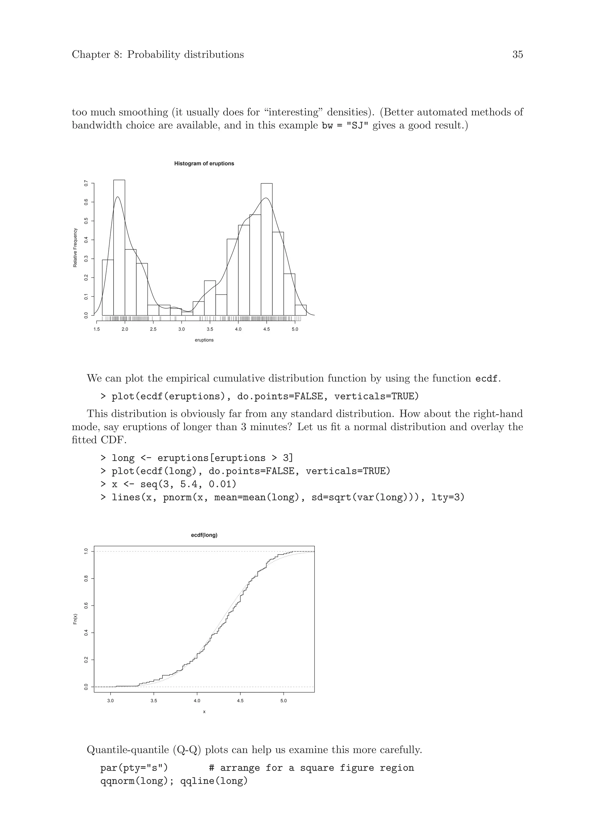 Chapter 8: Probability distributions                                                                           35




too much smoothing (it usually does for “interesting” densities). (Better automated methods of
bandwidth choice are available, and in this example bw = SJ gives a good result.)


                                                       Histogram of eruptions
                     0.7
                     0.6
                     0.5
Relative Frequency

                     0.4
                     0.3
                     0.2
                     0.1
                     0.0




                           1.5             2.0   2.5    3.0              3.5    4.0   4.5         5.0

                                                               eruptions




                      We can plot the empirical cumulative distribution function by using the function ecdf.
                                  plot(ecdf(eruptions), do.points=FALSE, verticals=TRUE)
    This distribution is obviously far from any standard distribution. How about the right-hand
mode, say eruptions of longer than 3 minutes? Let us fit a normal distribution and overlay the
fitted CDF.
                                      long - eruptions[eruptions  3]
                                      plot(ecdf(long), do.points=FALSE, verticals=TRUE)
                                      x - seq(3, 5.4, 0.01)
                                      lines(x, pnorm(x, mean=mean(long), sd=sqrt(var(long))), lty=3)


                                                              ecdf(long)
                     1.0
                     0.8
                     0.6
Fn(x)

                     0.4
                     0.2
                     0.0




                                     3.0         3.5           4.0              4.5         5.0

                                                                     x




                      Quantile-quantile (Q-Q) plots can help us examine this more carefully.
                                 par(pty=s)       # arrange for a square figure region
                                 qqnorm(long); qqline(long)
 