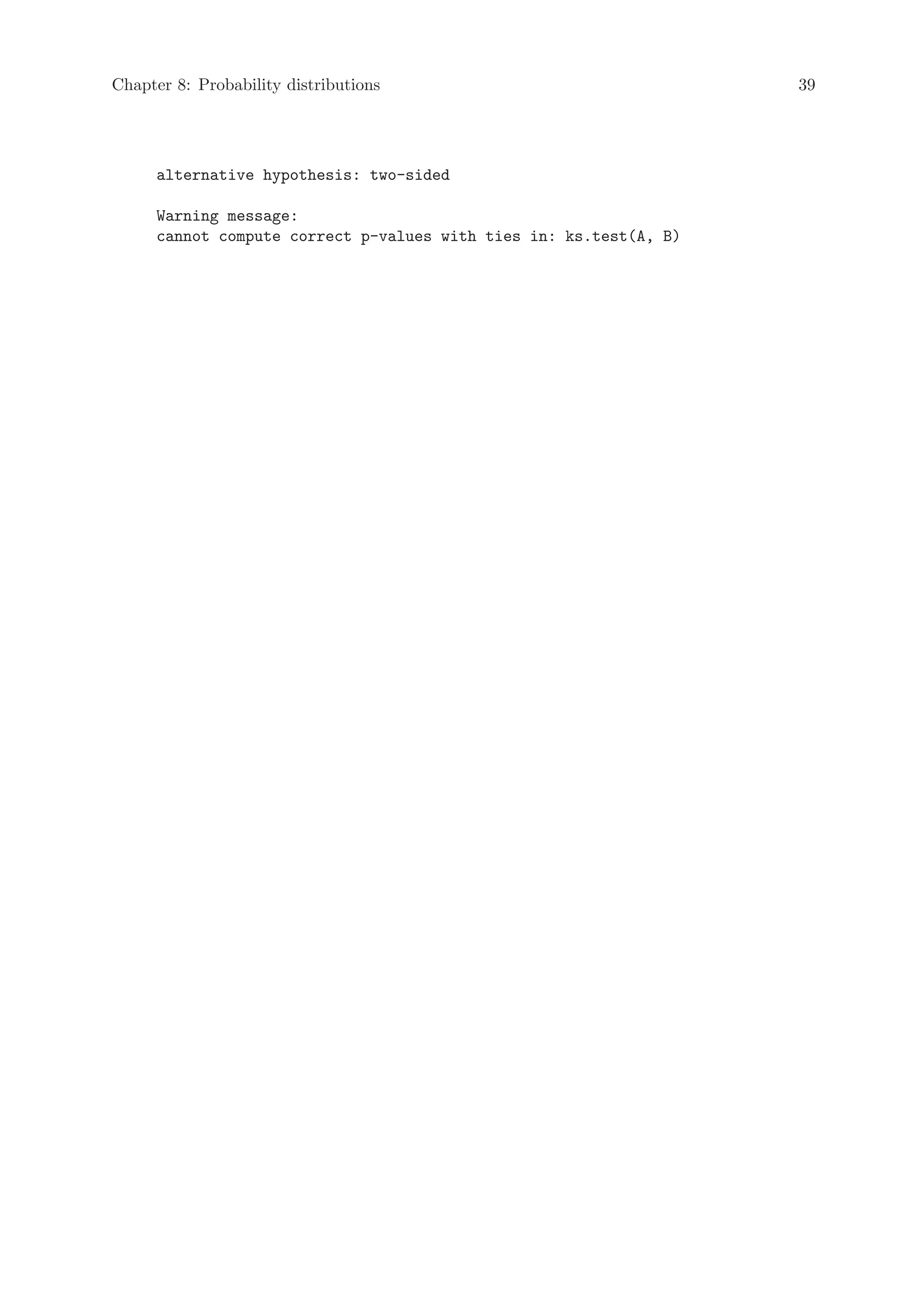 Chapter 8: Probability distributions                               39




     alternative hypothesis: two-sided

     Warning message:
     cannot compute correct p-values with ties in: ks.test(A, B)
 