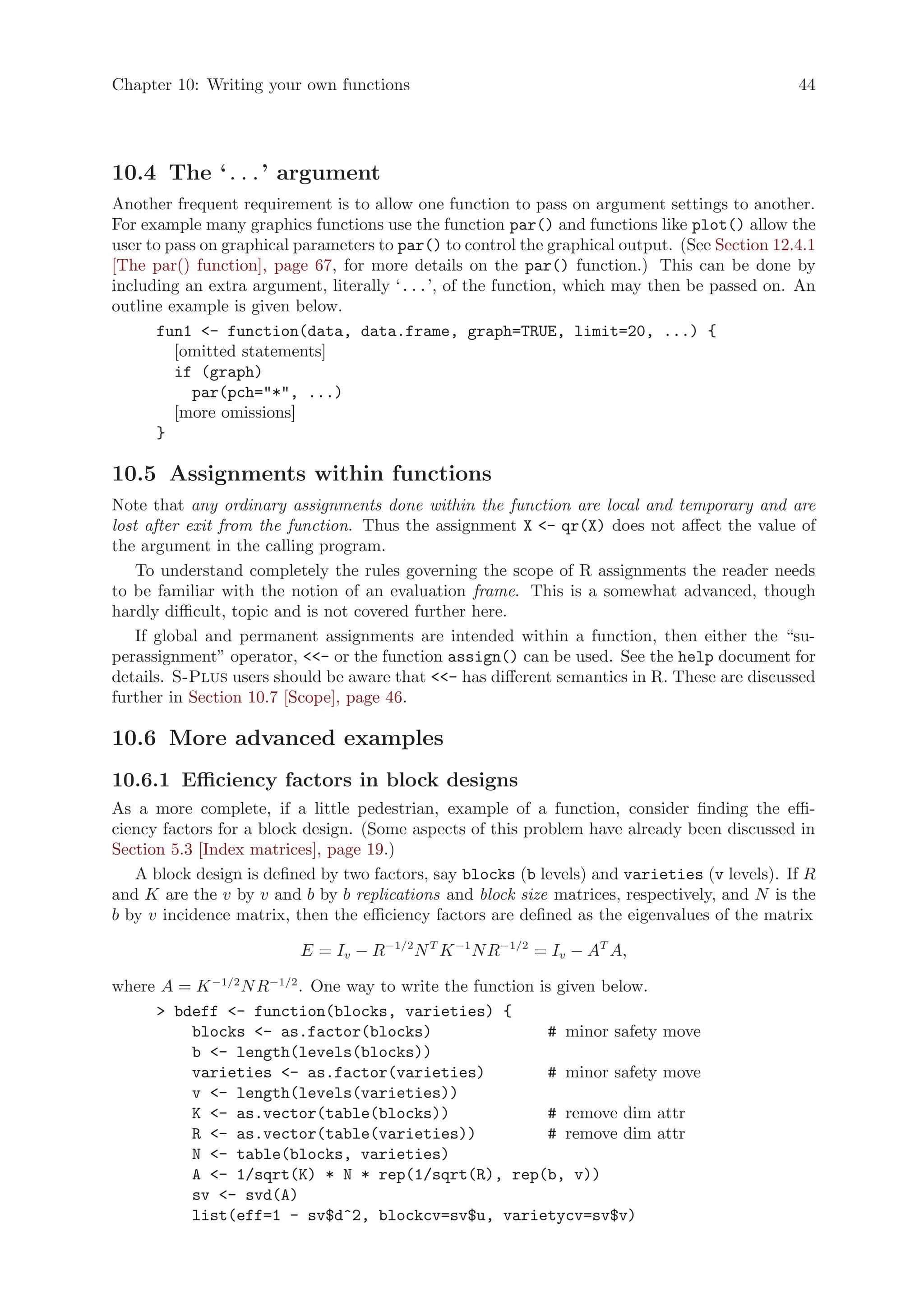 Chapter 10: Writing your own functions                                                         44




10.4 The ‘...’ argument
Another frequent requirement is to allow one function to pass on argument settings to another.
For example many graphics functions use the function par() and functions like plot() allow the
user to pass on graphical parameters to par() to control the graphical output. (See Section 12.4.1
[The par() function], page 67, for more details on the par() function.) This can be done by
including an extra argument, literally ‘...’, of the function, which may then be passed on. An
outline example is given below.
      fun1 - function(data, data.frame, graph=TRUE, limit=20, ...) {
         [omitted statements]
         if (graph)
           par(pch=*, ...)
         [more omissions]
      }

10.5 Assignments within functions
Note that any ordinary assignments done within the function are local and temporary and are
lost after exit from the function. Thus the assignment X - qr(X) does not affect the value of
the argument in the calling program.
    To understand completely the rules governing the scope of R assignments the reader needs
to be familiar with the notion of an evaluation frame. This is a somewhat advanced, though
hardly difficult, topic and is not covered further here.
    If global and permanent assignments are intended within a function, then either the “su-
perassignment” operator, - or the function assign() can be used. See the help document for
details. S-Plus users should be aware that - has different semantics in R. These are discussed
further in Section 10.7 [Scope], page 46.

10.6 More advanced examples
10.6.1 Efficiency factors in block designs
As a more complete, if a little pedestrian, example of a function, consider finding the effi-
ciency factors for a block design. (Some aspects of this problem have already been discussed in
Section 5.3 [Index matrices], page 19.)
   A block design is defined by two factors, say blocks (b levels) and varieties (v levels). If R
and K are the v by v and b by b replications and block size matrices, respectively, and N is the
b by v incidence matrix, then the efficiency factors are defined as the eigenvalues of the matrix

                          E = Iv − R−1/2 N T K −1 N R−1/2 = Iv − AT A,

where A = K −1/2 N R−1/2 . One way to write the function is given below.
      bdeff - function(blocks, varieties) {
         blocks - as.factor(blocks)                      # minor safety move
         b - length(levels(blocks))
         varieties - as.factor(varieties)                # minor safety move
         v - length(levels(varieties))
         K - as.vector(table(blocks))                    # remove dim attr
         R - as.vector(table(varieties))                 # remove dim attr
         N - table(blocks, varieties)
         A - 1/sqrt(K) * N * rep(1/sqrt(R), rep(b, v))
         sv - svd(A)
         list(eff=1 - sv$d^2, blockcv=sv$u, varietycv=sv$v)
 