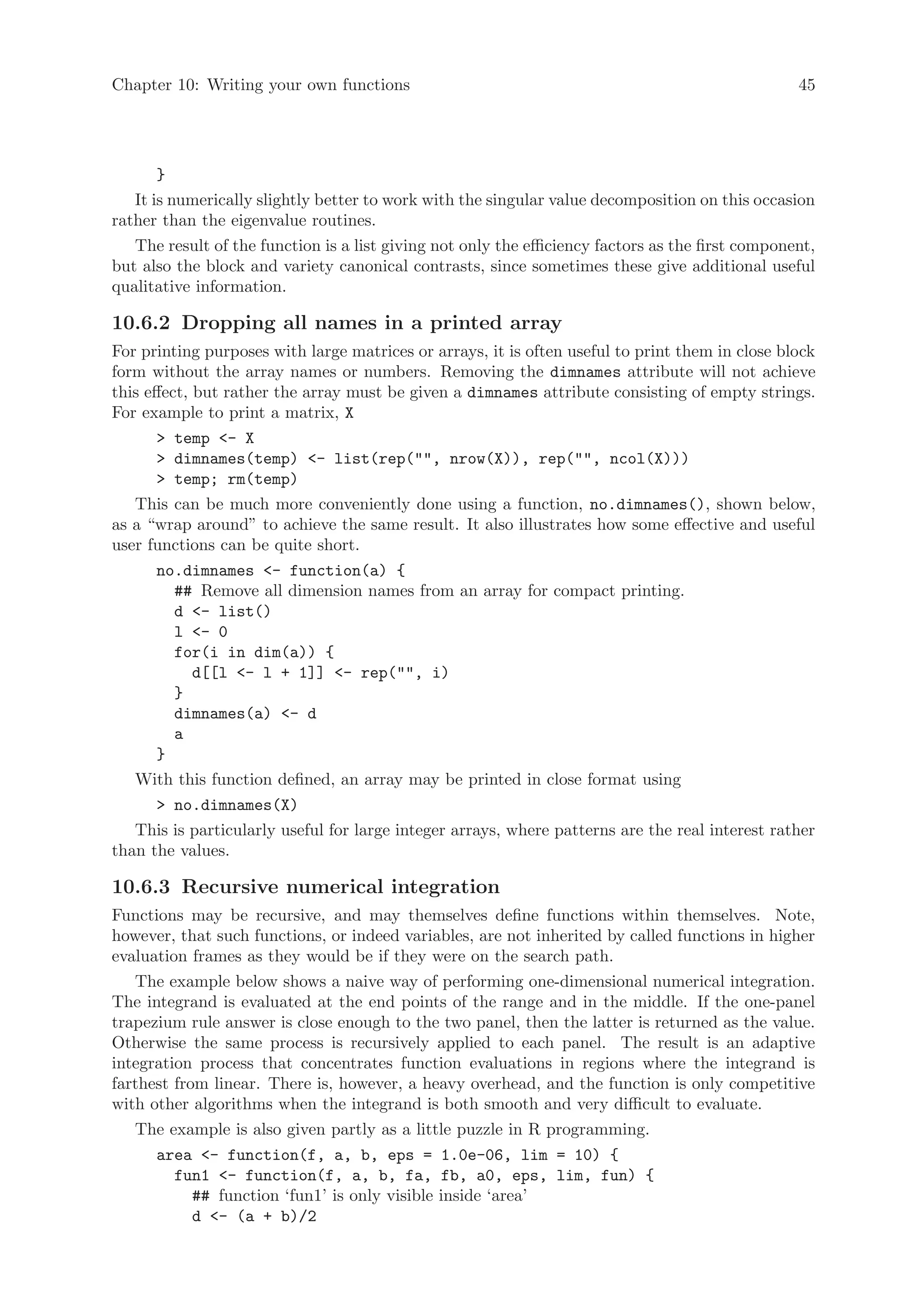 Chapter 10: Writing your own functions                                                             45




       }
   It is numerically slightly better to work with the singular value decomposition on this occasion
rather than the eigenvalue routines.
   The result of the function is a list giving not only the efficiency factors as the first component,
but also the block and variety canonical contrasts, since sometimes these give additional useful
qualitative information.

10.6.2 Dropping all names in a printed array
For printing purposes with large matrices or arrays, it is often useful to print them in close block
form without the array names or numbers. Removing the dimnames attribute will not achieve
this effect, but rather the array must be given a dimnames attribute consisting of empty strings.
For example to print a matrix, X
        temp - X
        dimnames(temp) - list(rep(, nrow(X)), rep(, ncol(X)))
        temp; rm(temp)
   This can be much more conveniently done using a function, no.dimnames(), shown below,
as a “wrap around” to achieve the same result. It also illustrates how some effective and useful
user functions can be quite short.
       no.dimnames - function(a) {
          ## Remove all dimension names from an array for compact printing.
          d - list()
          l - 0
          for(i in dim(a)) {
             d[[l - l + 1]] - rep(, i)
          }
          dimnames(a) - d
          a
       }
   With this function defined, an array may be printed in close format using
        no.dimnames(X)
   This is particularly useful for large integer arrays, where patterns are the real interest rather
than the values.

10.6.3 Recursive numerical integration
Functions may be recursive, and may themselves define functions within themselves. Note,
however, that such functions, or indeed variables, are not inherited by called functions in higher
evaluation frames as they would be if they were on the search path.
   The example below shows a naive way of performing one-dimensional numerical integration.
The integrand is evaluated at the end points of the range and in the middle. If the one-panel
trapezium rule answer is close enough to the two panel, then the latter is returned as the value.
Otherwise the same process is recursively applied to each panel. The result is an adaptive
integration process that concentrates function evaluations in regions where the integrand is
farthest from linear. There is, however, a heavy overhead, and the function is only competitive
with other algorithms when the integrand is both smooth and very difficult to evaluate.
   The example is also given partly as a little puzzle in R programming.
      area - function(f, a, b, eps = 1.0e-06, lim = 10) {
         fun1 - function(f, a, b, fa, fb, a0, eps, lim, fun) {
            ## function ‘fun1’ is only visible inside ‘area’
            d - (a + b)/2
 