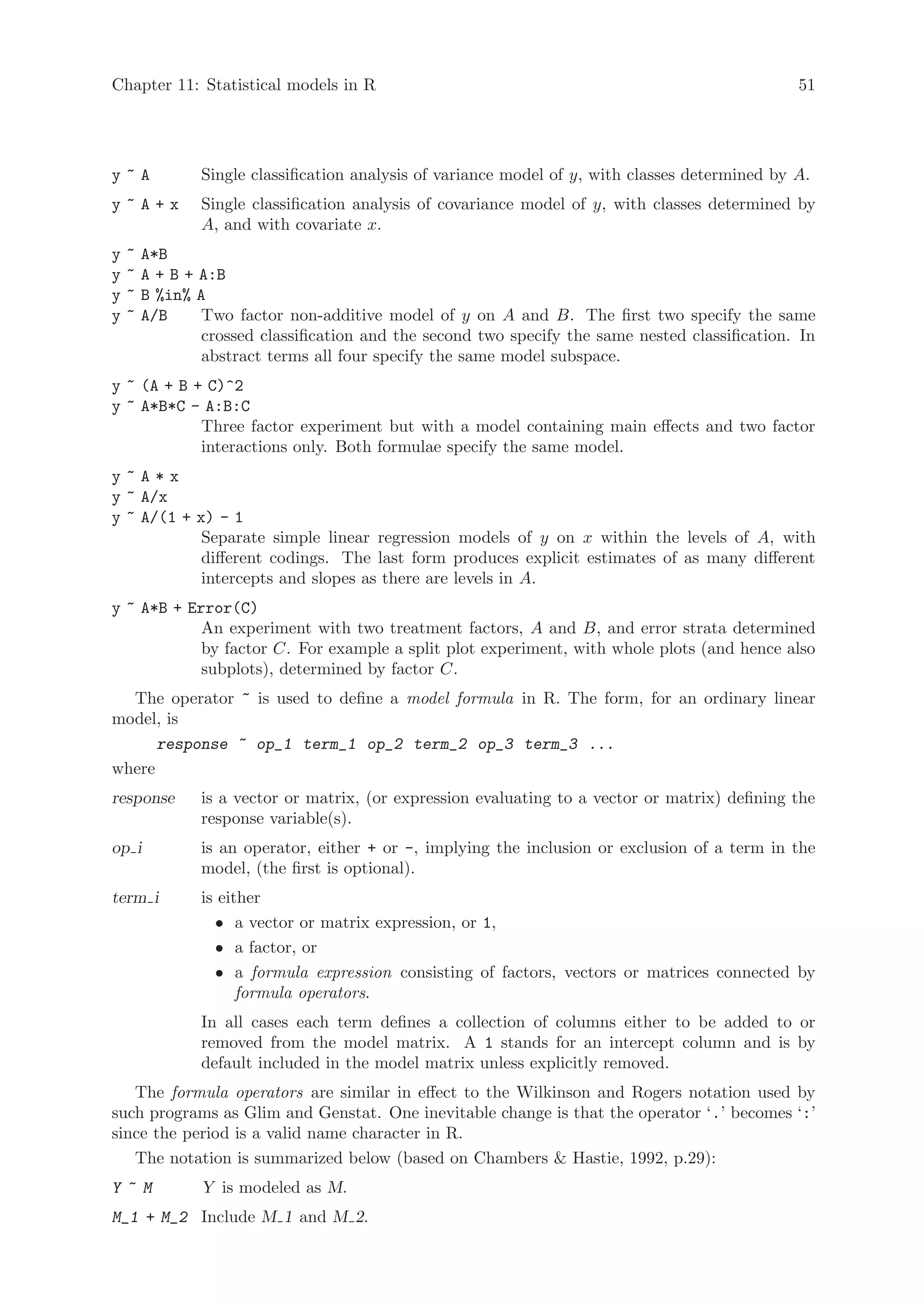 Chapter 11: Statistical models in R                                                               51




y~A             Single classification analysis of variance model of y, with classes determined by A.
y~A+x           Single classification analysis of covariance model of y, with classes determined by
                A, and with covariate x.
y   ~   A*B
y   ~   A + B + A:B
y   ~   B %in% A
y   ~   A/B     Two factor non-additive model of y on A and B. The first two specify the same
                crossed classification and the second two specify the same nested classification. In
                abstract terms all four specify the same model subspace.
y ~ (A + B + C)^2
y ~ A*B*C - A:B:C
            Three factor experiment but with a model containing main effects and two factor
            interactions only. Both formulae specify the same model.
y~A*x
y ~ A/x
y ~ A/(1 + x) - 1
            Separate simple linear regression models of y on x within the levels of A, with
            different codings. The last form produces explicit estimates of as many different
            intercepts and slopes as there are levels in A.
y ~ A*B + Error(C)
            An experiment with two treatment factors, A and B, and error strata determined
            by factor C. For example a split plot experiment, with whole plots (and hence also
            subplots), determined by factor C.
  The operator ~ is used to define a model formula in R. The form, for an ordinary linear
model, is
      response ~ op_1 term_1 op_2 term_2 op_3 term_3 ...
where
response        is a vector or matrix, (or expression evaluating to a vector or matrix) defining the
                response variable(s).
op i            is an operator, either + or -, implying the inclusion or exclusion of a term in the
                model, (the first is optional).
term i          is either
                  • a vector or matrix expression, or 1,
                  • a factor, or
                  • a formula expression consisting of factors, vectors or matrices connected by
                      formula operators.
                In all cases each term defines a collection of columns either to be added to or
                removed from the model matrix. A 1 stands for an intercept column and is by
                default included in the model matrix unless explicitly removed.
   The formula operators are similar in effect to the Wilkinson and Rogers notation used by
such programs as Glim and Genstat. One inevitable change is that the operator ‘.’ becomes ‘:’
since the period is a valid name character in R.
   The notation is summarized below (based on Chambers  Hastie, 1992, p.29):
Y ~M            Y is modeled as M.
M_1 + M_2 Include M 1 and M 2.
 