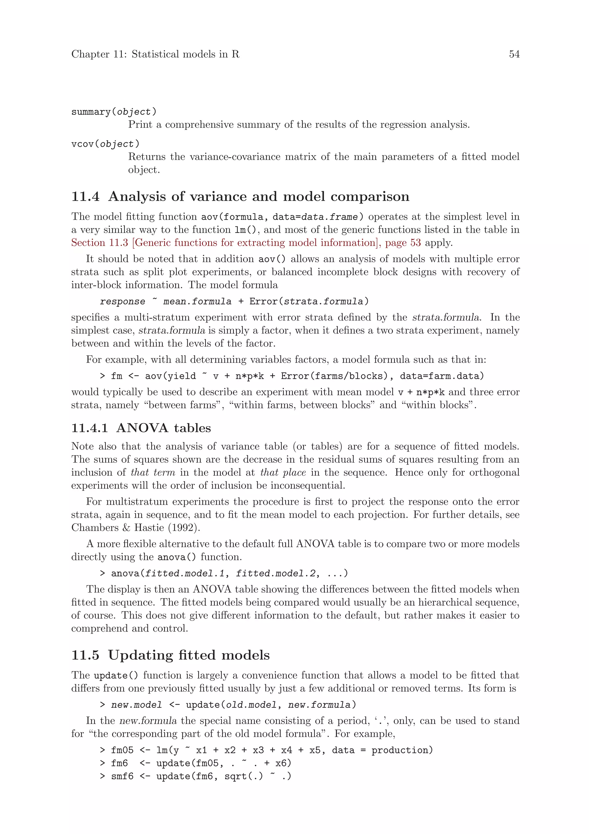 Chapter 11: Statistical models in R                                                           54




summary(object )
          Print a comprehensive summary of the results of the regression analysis.
vcov(object )
          Returns the variance-covariance matrix of the main parameters of a fitted model
          object.

11.4 Analysis of variance and model comparison
The model fitting function aov(formula, data=data.frame ) operates at the simplest level in
a very similar way to the function lm(), and most of the generic functions listed in the table in
Section 11.3 [Generic functions for extracting model information], page 53 apply.
   It should be noted that in addition aov() allows an analysis of models with multiple error
strata such as split plot experiments, or balanced incomplete block designs with recovery of
inter-block information. The model formula
       response ~ mean.formula + Error(strata.formula )
specifies a multi-stratum experiment with error strata defined by the strata.formula. In the
simplest case, strata.formula is simply a factor, when it defines a two strata experiment, namely
between and within the levels of the factor.
   For example, with all determining variables factors, a model formula such as that in:
        fm - aov(yield ~ v + n*p*k + Error(farms/blocks), data=farm.data)
would typically be used to describe an experiment with mean model v + n*p*k and three error
strata, namely “between farms”, “within farms, between blocks” and “within blocks”.

11.4.1 ANOVA tables
Note also that the analysis of variance table (or tables) are for a sequence of fitted models.
The sums of squares shown are the decrease in the residual sums of squares resulting from an
inclusion of that term in the model at that place in the sequence. Hence only for orthogonal
experiments will the order of inclusion be inconsequential.
    For multistratum experiments the procedure is first to project the response onto the error
strata, again in sequence, and to fit the mean model to each projection. For further details, see
Chambers  Hastie (1992).
    A more flexible alternative to the default full ANOVA table is to compare two or more models
directly using the anova() function.
        anova(fitted.model.1, fitted.model.2, ...)
    The display is then an ANOVA table showing the differences between the fitted models when
fitted in sequence. The fitted models being compared would usually be an hierarchical sequence,
of course. This does not give different information to the default, but rather makes it easier to
comprehend and control.

11.5 Updating fitted models
The update() function is largely a convenience function that allows a model to be fitted that
differs from one previously fitted usually by just a few additional or removed terms. Its form is
        new.model - update(old.model, new.formula )
    In the new.formula the special name consisting of a period, ‘.’, only, can be used to stand
for “the corresponding part of the old model formula”. For example,
        fm05 - lm(y ~ x1 + x2 + x3 + x4 + x5, data = production)
        fm6 - update(fm05, . ~ . + x6)
        smf6 - update(fm6, sqrt(.) ~ .)
 