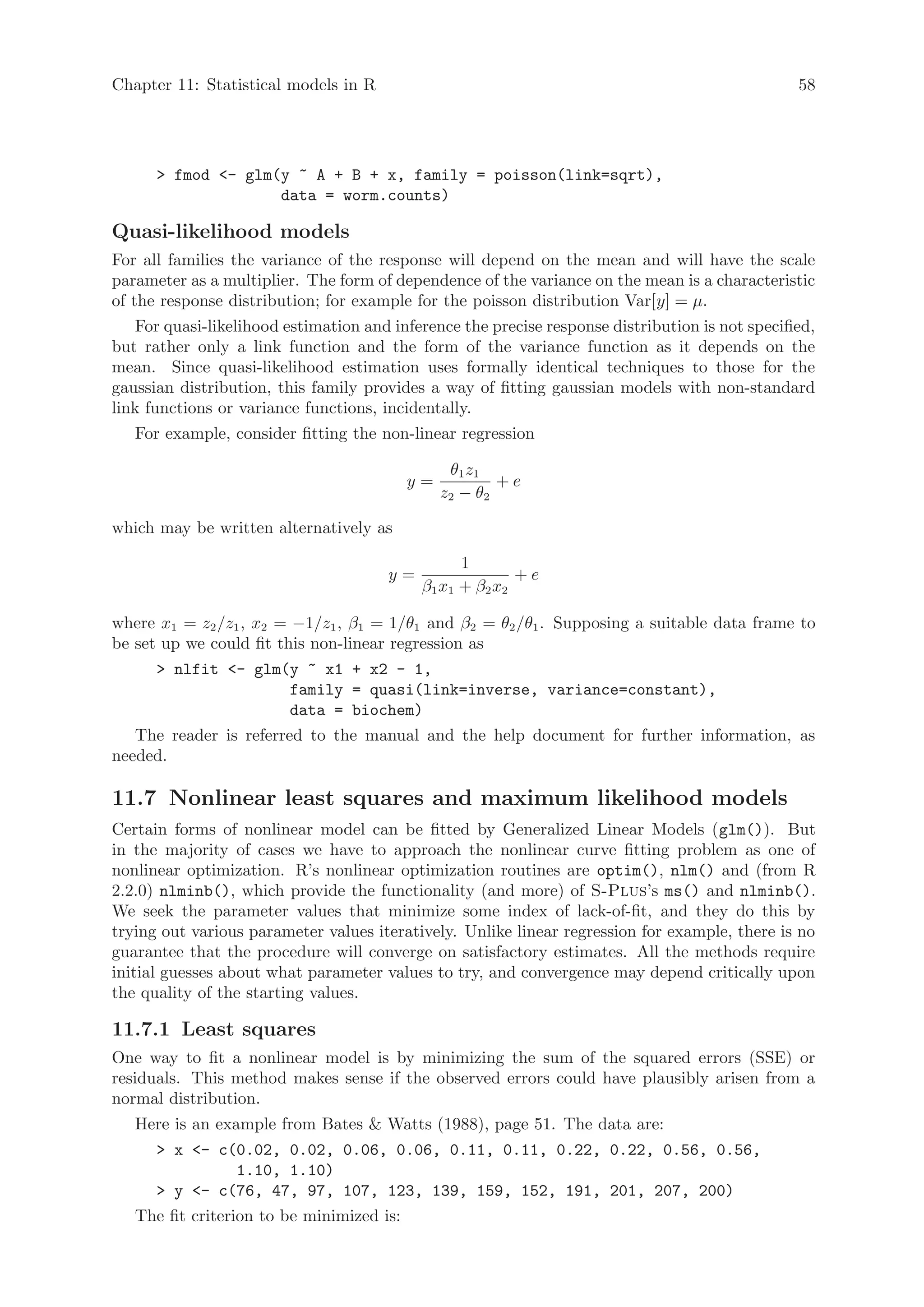 Chapter 11: Statistical models in R                                                              58




       fmod - glm(y ~ A + B + x, family = poisson(link=sqrt),
                    data = worm.counts)

Quasi-likelihood models
For all families the variance of the response will depend on the mean and will have the scale
parameter as a multiplier. The form of dependence of the variance on the mean is a characteristic
of the response distribution; for example for the poisson distribution Var[y] = µ.
   For quasi-likelihood estimation and inference the precise response distribution is not specified,
but rather only a link function and the form of the variance function as it depends on the
mean. Since quasi-likelihood estimation uses formally identical techniques to those for the
gaussian distribution, this family provides a way of fitting gaussian models with non-standard
link functions or variance functions, incidentally.
   For example, consider fitting the non-linear regression

                                                 θ1 z1
                                           y=           +e
                                                z2 − θ2

which may be written alternatively as

                                                   1
                                       y=                   +e
                                            β 1 x1 + β 2 x2

where x1 = z2 /z1 , x2 = −1/z1 , β1 = 1/θ1 and β2 = θ2 /θ1 . Supposing a suitable data frame to
be set up we could fit this non-linear regression as
       nlfit - glm(y ~ x1 + x2 - 1,
                     family = quasi(link=inverse, variance=constant),
                     data = biochem)
   The reader is referred to the manual and the help document for further information, as
needed.

11.7 Nonlinear least squares and maximum likelihood models
Certain forms of nonlinear model can be fitted by Generalized Linear Models (glm()). But
in the majority of cases we have to approach the nonlinear curve fitting problem as one of
nonlinear optimization. R’s nonlinear optimization routines are optim(), nlm() and (from R
2.2.0) nlminb(), which provide the functionality (and more) of S-Plus’s ms() and nlminb().
We seek the parameter values that minimize some index of lack-of-fit, and they do this by
trying out various parameter values iteratively. Unlike linear regression for example, there is no
guarantee that the procedure will converge on satisfactory estimates. All the methods require
initial guesses about what parameter values to try, and convergence may depend critically upon
the quality of the starting values.

11.7.1 Least squares
One way to fit a nonlinear model is by minimizing the sum of the squared errors (SSE) or
residuals. This method makes sense if the observed errors could have plausibly arisen from a
normal distribution.
   Here is an example from Bates  Watts (1988), page 51. The data are:
       x - c(0.02, 0.02, 0.06, 0.06, 0.11, 0.11, 0.22, 0.22, 0.56, 0.56,
               1.10, 1.10)
       y - c(76, 47, 97, 107, 123, 139, 159, 152, 191, 201, 207, 200)
   The fit criterion to be minimized is:
 