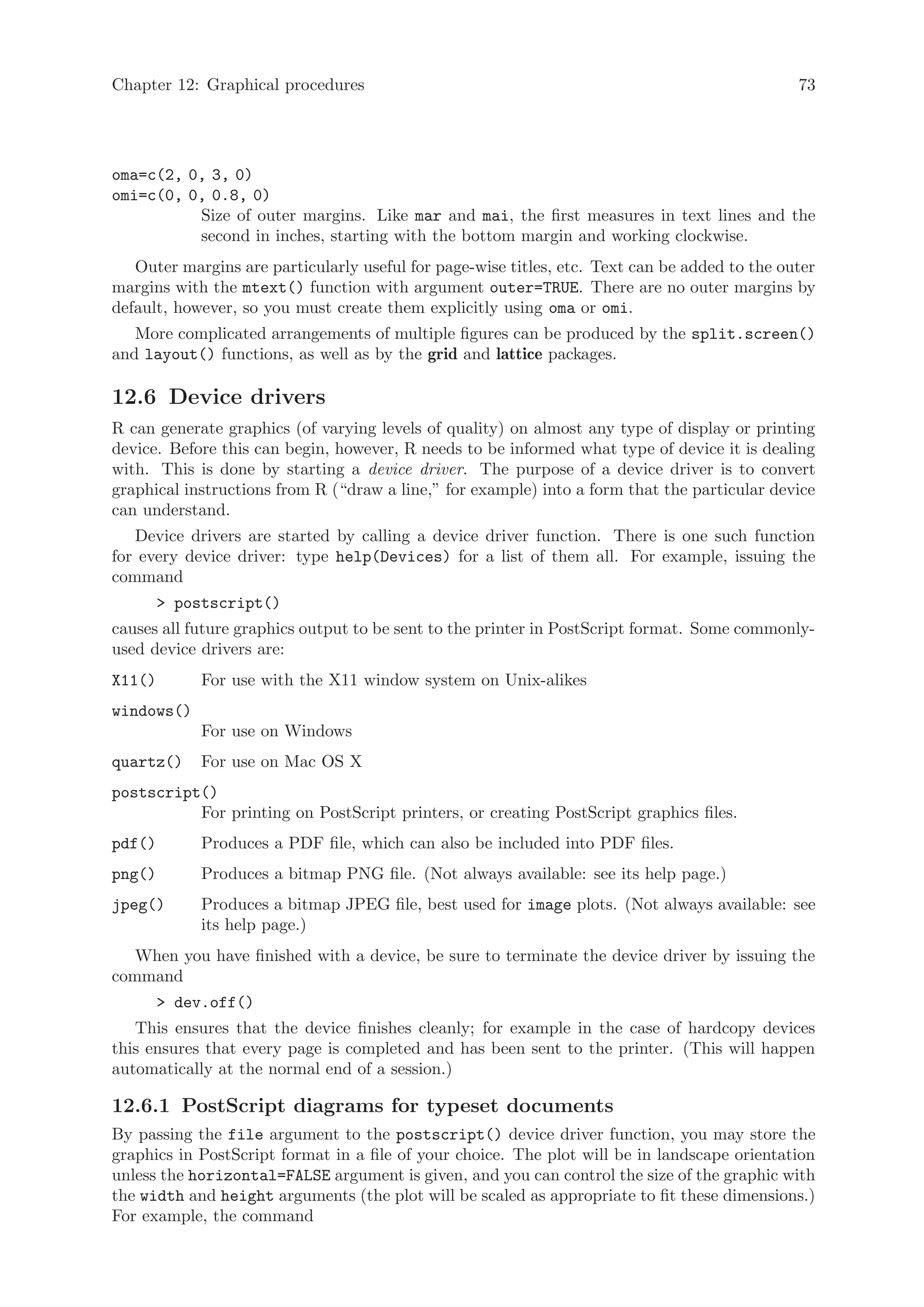 Chapter 12: Graphical procedures                                                               73




oma=c(2, 0, 3, 0)
omi=c(0, 0, 0.8, 0)
          Size of outer margins. Like mar and mai, the first measures in text lines and the
          second in inches, starting with the bottom margin and working clockwise.
   Outer margins are particularly useful for page-wise titles, etc. Text can be added to the outer
margins with the mtext() function with argument outer=TRUE. There are no outer margins by
default, however, so you must create them explicitly using oma or omi.
   More complicated arrangements of multiple figures can be produced by the split.screen()
and layout() functions, as well as by the grid and lattice packages.

12.6 Device drivers
R can generate graphics (of varying levels of quality) on almost any type of display or printing
device. Before this can begin, however, R needs to be informed what type of device it is dealing
with. This is done by starting a device driver. The purpose of a device driver is to convert
graphical instructions from R (“draw a line,” for example) into a form that the particular device
can understand.
   Device drivers are started by calling a device driver function. There is one such function
for every device driver: type help(Devices) for a list of them all. For example, issuing the
command
         postscript()
causes all future graphics output to be sent to the printer in PostScript format. Some commonly-
used device drivers are:
X11()        For use with the X11 window system on Unix-alikes
windows()
             For use on Windows
quartz()     For use on Mac OS X
postscript()
          For printing on PostScript printers, or creating PostScript graphics files.
pdf()        Produces a PDF file, which can also be included into PDF files.
png()        Produces a bitmap PNG file. (Not always available: see its help page.)
jpeg()       Produces a bitmap JPEG file, best used for image plots. (Not always available: see
             its help page.)
   When you have finished with a device, be sure to terminate the device driver by issuing the
command
         dev.off()
   This ensures that the device finishes cleanly; for example in the case of hardcopy devices
this ensures that every page is completed and has been sent to the printer. (This will happen
automatically at the normal end of a session.)

12.6.1 PostScript diagrams for typeset documents
By passing the file argument to the postscript() device driver function, you may store the
graphics in PostScript format in a file of your choice. The plot will be in landscape orientation
unless the horizontal=FALSE argument is given, and you can control the size of the graphic with
the width and height arguments (the plot will be scaled as appropriate to fit these dimensions.)
For example, the command
 