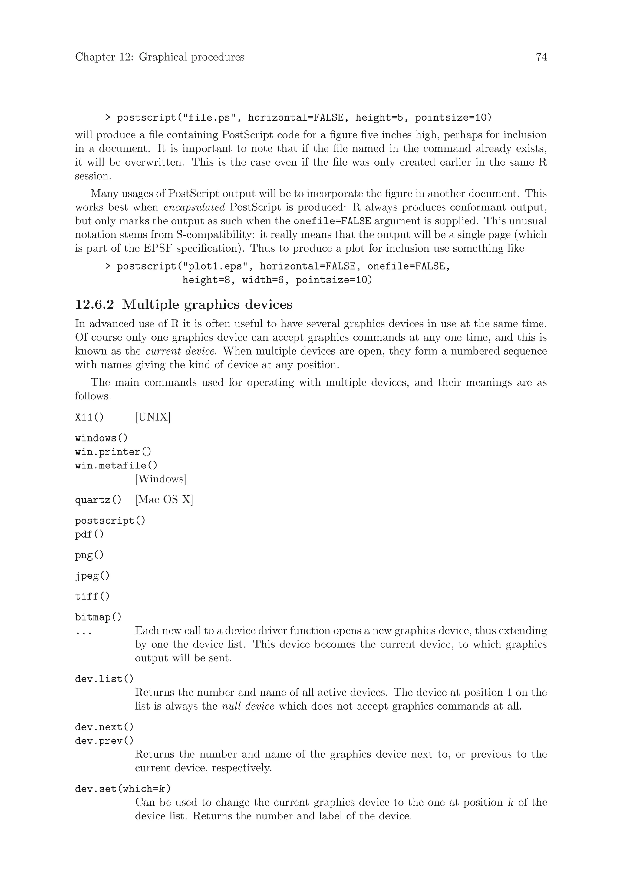 Chapter 12: Graphical procedures                                                                74




         postscript(file.ps, horizontal=FALSE, height=5, pointsize=10)
will produce a file containing PostScript code for a figure five inches high, perhaps for inclusion
in a document. It is important to note that if the file named in the command already exists,
it will be overwritten. This is the case even if the file was only created earlier in the same R
session.
    Many usages of PostScript output will be to incorporate the figure in another document. This
works best when encapsulated PostScript is produced: R always produces conformant output,
but only marks the output as such when the onefile=FALSE argument is supplied. This unusual
notation stems from S-compatibility: it really means that the output will be a single page (which
is part of the EPSF specification). Thus to produce a plot for inclusion use something like
         postscript(plot1.eps, horizontal=FALSE, onefile=FALSE,
                     height=8, width=6, pointsize=10)

12.6.2 Multiple graphics devices
In advanced use of R it is often useful to have several graphics devices in use at the same time.
Of course only one graphics device can accept graphics commands at any one time, and this is
known as the current device. When multiple devices are open, they form a numbered sequence
with names giving the kind of device at any position.
    The main commands used for operating with multiple devices, and their meanings are as
follows:
X11()        [UNIX]
windows()
win.printer()
win.metafile()
          [Windows]
quartz()     [Mac OS X]
postscript()
pdf()
png()
jpeg()
tiff()
bitmap()
...          Each new call to a device driver function opens a new graphics device, thus extending
             by one the device list. This device becomes the current device, to which graphics
             output will be sent.
dev.list()
             Returns the number and name of all active devices. The device at position 1 on the
             list is always the null device which does not accept graphics commands at all.
dev.next()
dev.prev()
             Returns the number and name of the graphics device next to, or previous to the
             current device, respectively.
dev.set(which=k )
          Can be used to change the current graphics device to the one at position k of the
          device list. Returns the number and label of the device.
 