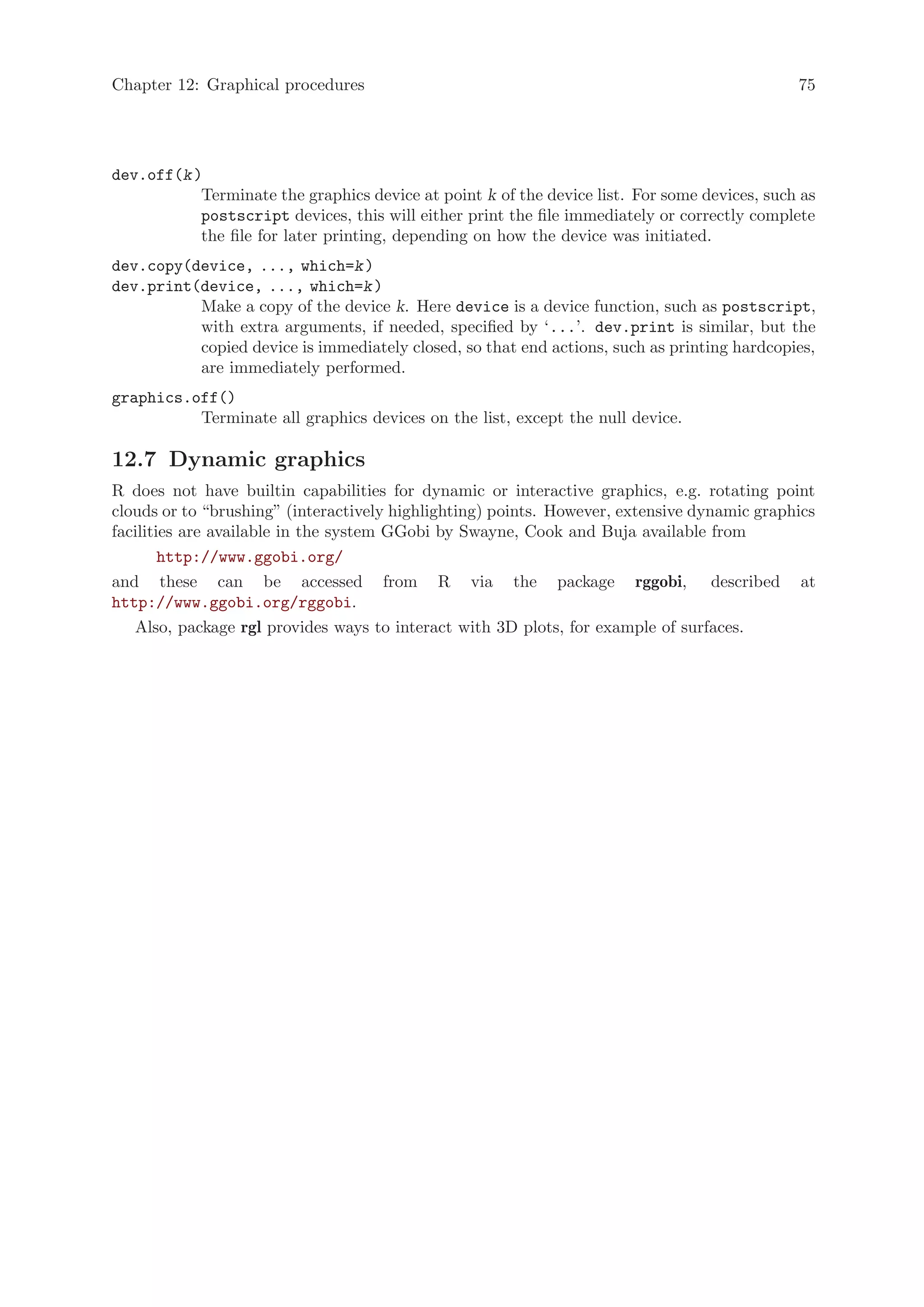 Chapter 12: Graphical procedures                                                              75




dev.off(k )
           Terminate the graphics device at point k of the device list. For some devices, such as
           postscript devices, this will either print the file immediately or correctly complete
           the file for later printing, depending on how the device was initiated.
dev.copy(device, ..., which=k )
dev.print(device, ..., which=k )
          Make a copy of the device k. Here device is a device function, such as postscript,
          with extra arguments, if needed, specified by ‘...’. dev.print is similar, but the
          copied device is immediately closed, so that end actions, such as printing hardcopies,
          are immediately performed.
graphics.off()
          Terminate all graphics devices on the list, except the null device.

12.7 Dynamic graphics
R does not have builtin capabilities for dynamic or interactive graphics, e.g. rotating point
clouds or to “brushing” (interactively highlighting) points. However, extensive dynamic graphics
facilities are available in the system GGobi by Swayne, Cook and Buja available from
        http://www.ggobi.org/
and these can be accessed from R via the package rggobi, described at
http://www.ggobi.org/rggobi.
   Also, package rgl provides ways to interact with 3D plots, for example of surfaces.
 