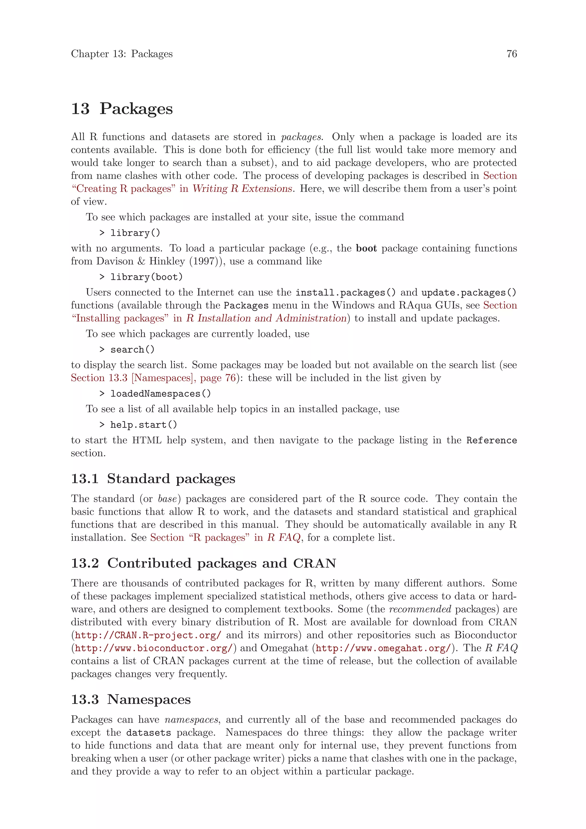 Chapter 13: Packages                                                                          76




13 Packages
All R functions and datasets are stored in packages. Only when a package is loaded are its
contents available. This is done both for efficiency (the full list would take more memory and
would take longer to search than a subset), and to aid package developers, who are protected
from name clashes with other code. The process of developing packages is described in Section
“Creating R packages” in Writing R Extensions. Here, we will describe them from a user’s point
of view.
   To see which packages are installed at your site, issue the command
       library()
with no arguments. To load a particular package (e.g., the boot package containing functions
from Davison  Hinkley (1997)), use a command like
       library(boot)
   Users connected to the Internet can use the install.packages() and update.packages()
functions (available through the Packages menu in the Windows and RAqua GUIs, see Section
“Installing packages” in R Installation and Administration) to install and update packages.
   To see which packages are currently loaded, use
       search()
to display the search list. Some packages may be loaded but not available on the search list (see
Section 13.3 [Namespaces], page 76): these will be included in the list given by
       loadedNamespaces()
   To see a list of all available help topics in an installed package, use
       help.start()
to start the HTML help system, and then navigate to the package listing in the Reference
section.

13.1 Standard packages
The standard (or base) packages are considered part of the R source code. They contain the
basic functions that allow R to work, and the datasets and standard statistical and graphical
functions that are described in this manual. They should be automatically available in any R
installation. See Section “R packages” in R FAQ, for a complete list.

13.2 Contributed packages and CRAN
There are thousands of contributed packages for R, written by many different authors. Some
of these packages implement specialized statistical methods, others give access to data or hard-
ware, and others are designed to complement textbooks. Some (the recommended packages) are
distributed with every binary distribution of R. Most are available for download from CRAN
(http://CRAN.R-project.org/ and its mirrors) and other repositories such as Bioconductor
(http://www.bioconductor.org/) and Omegahat (http://www.omegahat.org/). The R FAQ
contains a list of CRAN packages current at the time of release, but the collection of available
packages changes very frequently.

13.3 Namespaces
Packages can have namespaces, and currently all of the base and recommended packages do
except the datasets package. Namespaces do three things: they allow the package writer
to hide functions and data that are meant only for internal use, they prevent functions from
breaking when a user (or other package writer) picks a name that clashes with one in the package,
and they provide a way to refer to an object within a particular package.
 
