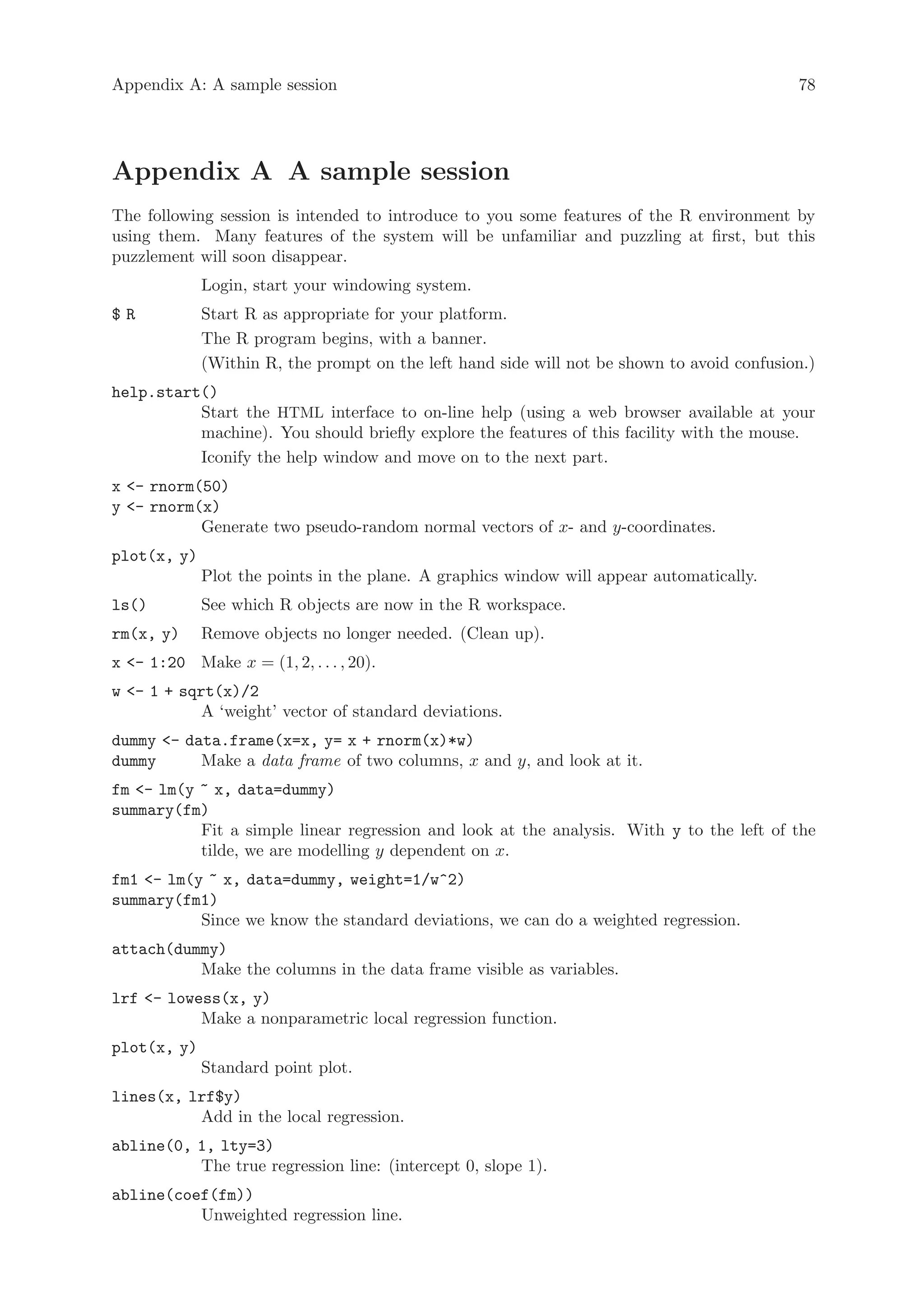 Appendix A: A sample session                                                                78




Appendix A A sample session
The following session is intended to introduce to you some features of the R environment by
using them. Many features of the system will be unfamiliar and puzzling at first, but this
puzzlement will soon disappear.
             Login, start your windowing system.
$R           Start R as appropriate for your platform.
             The R program begins, with a banner.
             (Within R, the prompt on the left hand side will not be shown to avoid confusion.)
help.start()
          Start the HTML interface to on-line help (using a web browser available at your
          machine). You should briefly explore the features of this facility with the mouse.
          Iconify the help window and move on to the next part.
x - rnorm(50)
y - rnorm(x)
           Generate two pseudo-random normal vectors of x- and y-coordinates.
plot(x, y)
             Plot the points in the plane. A graphics window will appear automatically.
ls()         See which R objects are now in the R workspace.
rm(x, y)     Remove objects no longer needed. (Clean up).
x - 1:20 Make x = (1, 2, . . . , 20).
w - 1 + sqrt(x)/2
            A ‘weight’ vector of standard deviations.
dummy - data.frame(x=x, y= x + rnorm(x)*w)
dummy      Make a data frame of two columns, x and y, and look at it.
fm - lm(y ~ x, data=dummy)
summary(fm)
           Fit a simple linear regression and look at the analysis. With y to the left of the
           tilde, we are modelling y dependent on x.
fm1 - lm(y ~ x, data=dummy, weight=1/w^2)
summary(fm1)
           Since we know the standard deviations, we can do a weighted regression.
attach(dummy)
          Make the columns in the data frame visible as variables.
lrf - lowess(x, y)
           Make a nonparametric local regression function.
plot(x, y)
             Standard point plot.
lines(x, lrf$y)
          Add in the local regression.
abline(0, 1, lty=3)
          The true regression line: (intercept 0, slope 1).
abline(coef(fm))
          Unweighted regression line.
 