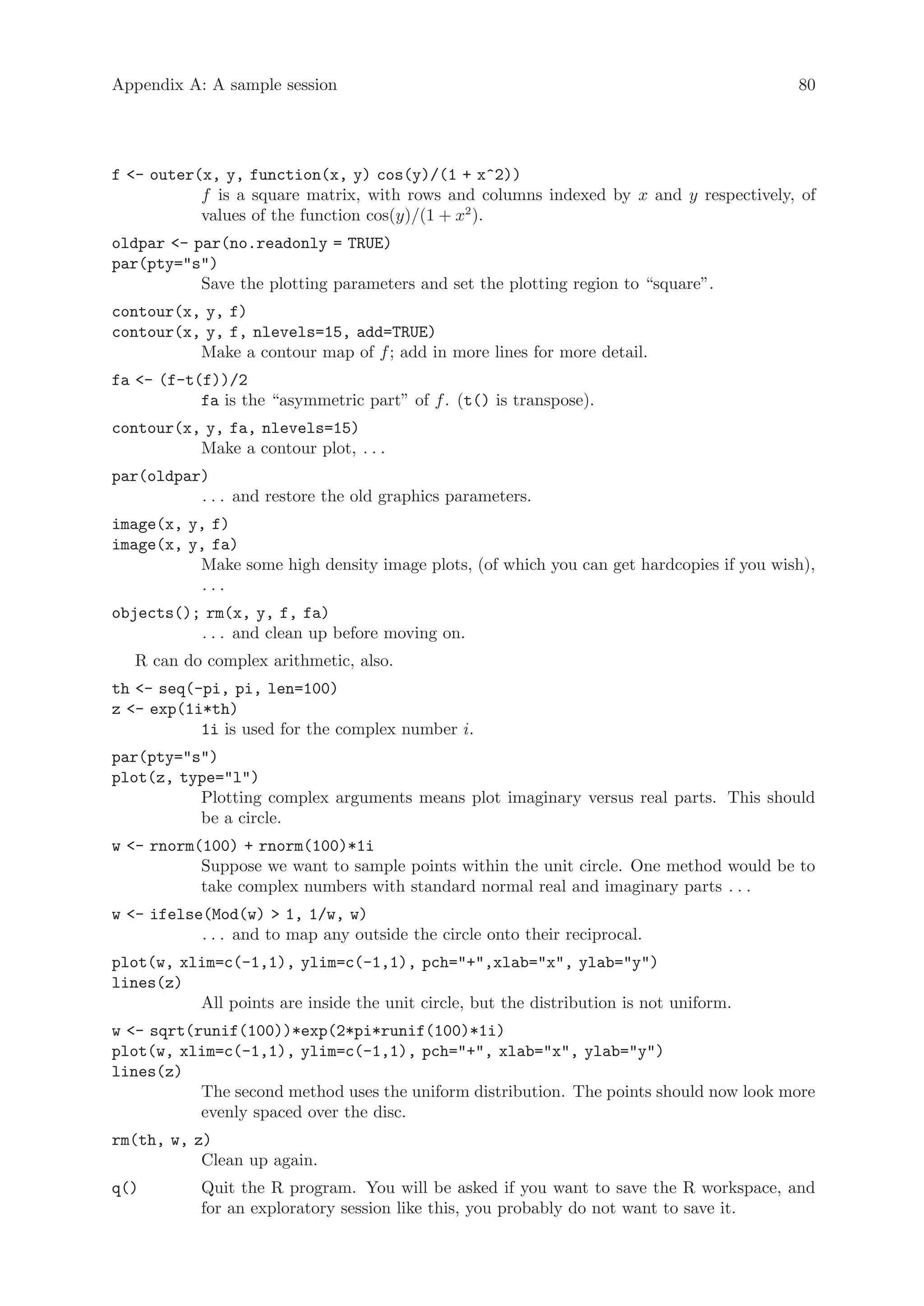 Appendix A: A sample session                                                             80




f - outer(x, y, function(x, y) cos(y)/(1 + x^2))
           f is a square matrix, with rows and columns indexed by x and y respectively, of
           values of the function cos(y)/(1 + x2 ).
oldpar - par(no.readonly = TRUE)
par(pty=s)
           Save the plotting parameters and set the plotting region to “square”.
contour(x, y, f)
contour(x, y, f, nlevels=15, add=TRUE)
          Make a contour map of f ; add in more lines for more detail.
fa - (f-t(f))/2
           fa is the “asymmetric part” of f . (t() is transpose).
contour(x, y, fa, nlevels=15)
          Make a contour plot, . . .
par(oldpar)
          . . . and restore the old graphics parameters.
image(x, y, f)
image(x, y, fa)
          Make some high density image plots, (of which you can get hardcopies if you wish),
           ...
objects(); rm(x, y, f, fa)
          . . . and clean up before moving on.
   R can do complex arithmetic, also.
th - seq(-pi, pi, len=100)
z - exp(1i*th)
           1i is used for the complex number i.
par(pty=s)
plot(z, type=l)
          Plotting complex arguments means plot imaginary versus real parts. This should
          be a circle.
w - rnorm(100) + rnorm(100)*1i
           Suppose we want to sample points within the unit circle. One method would be to
           take complex numbers with standard normal real and imaginary parts . . .
w - ifelse(Mod(w)  1, 1/w, w)
           . . . and to map any outside the circle onto their reciprocal.
plot(w, xlim=c(-1,1), ylim=c(-1,1), pch=+,xlab=x, ylab=y)
lines(z)
          All points are inside the unit circle, but the distribution is not uniform.
w - sqrt(runif(100))*exp(2*pi*runif(100)*1i)
plot(w, xlim=c(-1,1), ylim=c(-1,1), pch=+, xlab=x, ylab=y)
lines(z)
           The second method uses the uniform distribution. The points should now look more
           evenly spaced over the disc.
rm(th, w, z)
           Clean up again.
q()         Quit the R program. You will be asked if you want to save the R workspace, and
            for an exploratory session like this, you probably do not want to save it.
 
