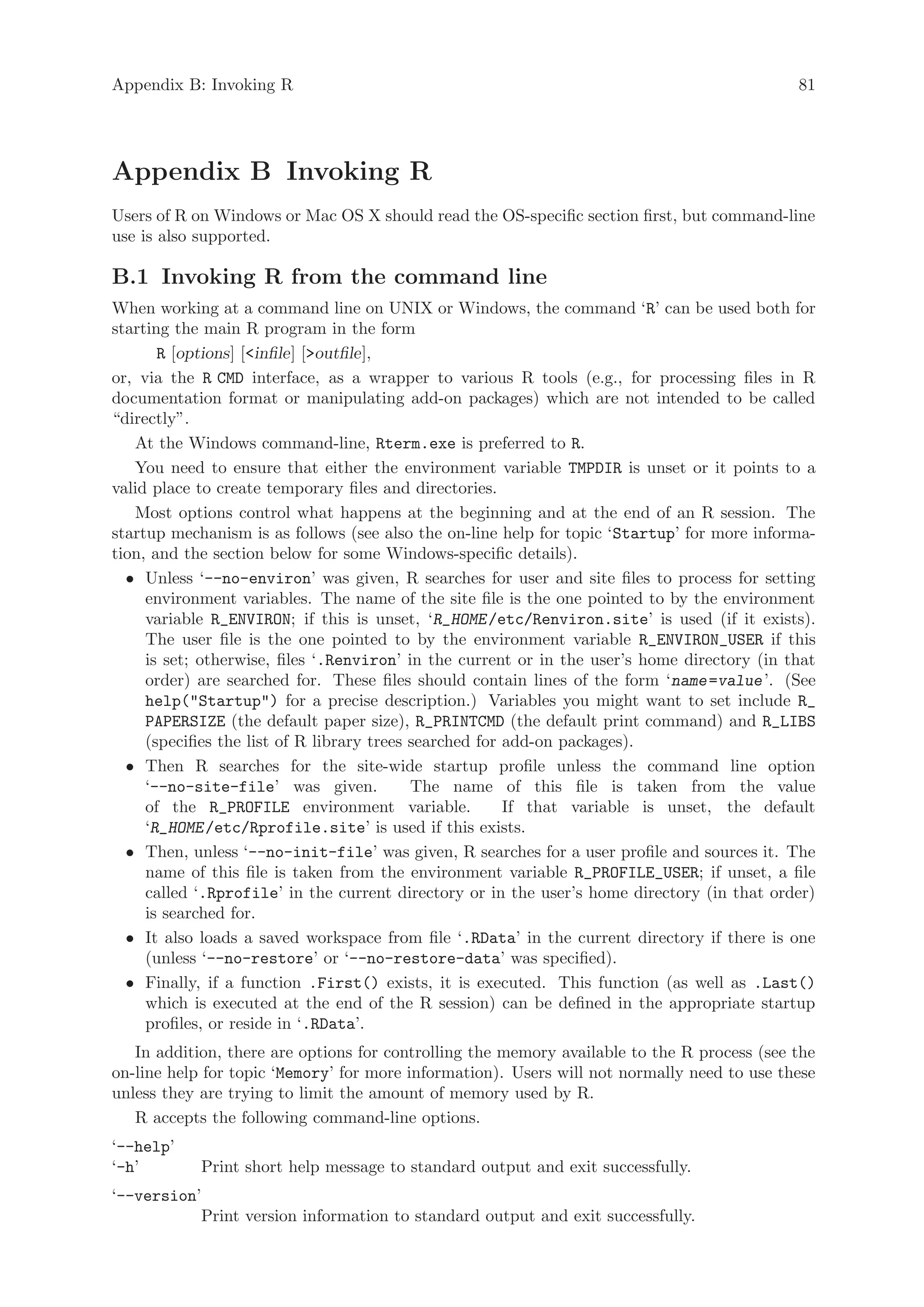 Appendix B: Invoking R                                                                        81




Appendix B Invoking R
Users of R on Windows or Mac OS X should read the OS-specific section first, but command-line
use is also supported.

B.1 Invoking R from the command line
When working at a command line on UNIX or Windows, the command ‘R’ can be used both for
starting the main R program in the form
       R [options] [infile] [outfile],
or, via the R CMD interface, as a wrapper to various R tools (e.g., for processing files in R
documentation format or manipulating add-on packages) which are not intended to be called
“directly”.
   At the Windows command-line, Rterm.exe is preferred to R.
   You need to ensure that either the environment variable TMPDIR is unset or it points to a
valid place to create temporary files and directories.
   Most options control what happens at the beginning and at the end of an R session. The
startup mechanism is as follows (see also the on-line help for topic ‘Startup’ for more informa-
tion, and the section below for some Windows-specific details).
  • Unless ‘--no-environ’ was given, R searches for user and site files to process for setting
     environment variables. The name of the site file is the one pointed to by the environment
     variable R_ENVIRON; if this is unset, ‘R_HOME /etc/Renviron.site’ is used (if it exists).
     The user file is the one pointed to by the environment variable R_ENVIRON_USER if this
     is set; otherwise, files ‘.Renviron’ in the current or in the user’s home directory (in that
     order) are searched for. These files should contain lines of the form ‘name =value ’. (See
     help(Startup) for a precise description.) Variables you might want to set include R_
     PAPERSIZE (the default paper size), R_PRINTCMD (the default print command) and R_LIBS
     (specifies the list of R library trees searched for add-on packages).
  • Then R searches for the site-wide startup profile unless the command line option
     ‘--no-site-file’ was given.            The name of this file is taken from the value
     of the R_PROFILE environment variable.              If that variable is unset, the default
     ‘R_HOME /etc/Rprofile.site’ is used if this exists.
  • Then, unless ‘--no-init-file’ was given, R searches for a user profile and sources it. The
     name of this file is taken from the environment variable R_PROFILE_USER; if unset, a file
     called ‘.Rprofile’ in the current directory or in the user’s home directory (in that order)
     is searched for.
  • It also loads a saved workspace from file ‘.RData’ in the current directory if there is one
     (unless ‘--no-restore’ or ‘--no-restore-data’ was specified).
  • Finally, if a function .First() exists, it is executed. This function (as well as .Last()
     which is executed at the end of the R session) can be defined in the appropriate startup
     profiles, or reside in ‘.RData’.
   In addition, there are options for controlling the memory available to the R process (see the
on-line help for topic ‘Memory’ for more information). Users will not normally need to use these
unless they are trying to limit the amount of memory used by R.
   R accepts the following command-line options.
‘--help’
‘-h’        Print short help message to standard output and exit successfully.
‘--version’
           Print version information to standard output and exit successfully.
 
