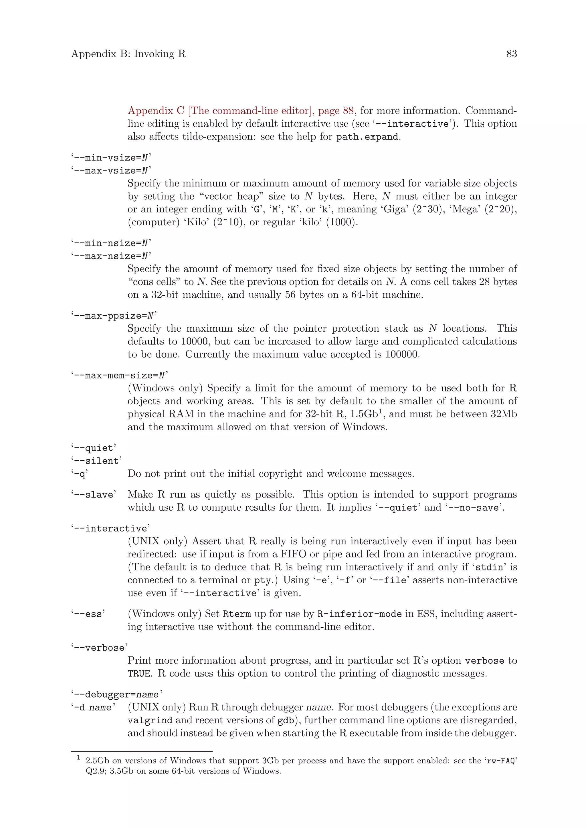 Appendix B: Invoking R                                                                                    83




               Appendix C [The command-line editor], page 88, for more information. Command-
               line editing is enabled by default interactive use (see ‘--interactive’). This option
               also affects tilde-expansion: see the help for path.expand.
‘--min-vsize=N ’
‘--max-vsize=N ’
           Specify the minimum or maximum amount of memory used for variable size objects
           by setting the “vector heap” size to N bytes. Here, N must either be an integer
           or an integer ending with ‘G’, ‘M’, ‘K’, or ‘k’, meaning ‘Giga’ (2^30), ‘Mega’ (2^20),
           (computer) ‘Kilo’ (2^10), or regular ‘kilo’ (1000).
‘--min-nsize=N ’
‘--max-nsize=N ’
           Specify the amount of memory used for fixed size objects by setting the number of
           “cons cells” to N. See the previous option for details on N. A cons cell takes 28 bytes
           on a 32-bit machine, and usually 56 bytes on a 64-bit machine.
‘--max-ppsize=N ’
           Specify the maximum size of the pointer protection stack as N locations. This
           defaults to 10000, but can be increased to allow large and complicated calculations
           to be done. Currently the maximum value accepted is 100000.
‘--max-mem-size=N ’
           (Windows only) Specify a limit for the amount of memory to be used both for R
           objects and working areas. This is set by default to the smaller of the amount of
           physical RAM in the machine and for 32-bit R, 1.5Gb1 , and must be between 32Mb
           and the maximum allowed on that version of Windows.
‘--quiet’
‘--silent’
‘-q’       Do not print out the initial copyright and welcome messages.
‘--slave’      Make R run as quietly as possible. This option is intended to support programs
               which use R to compute results for them. It implies ‘--quiet’ and ‘--no-save’.
‘--interactive’
           (UNIX only) Assert that R really is being run interactively even if input has been
           redirected: use if input is from a FIFO or pipe and fed from an interactive program.
           (The default is to deduce that R is being run interactively if and only if ‘stdin’ is
           connected to a terminal or pty.) Using ‘-e’, ‘-f’ or ‘--file’ asserts non-interactive
           use even if ‘--interactive’ is given.
‘--ess’        (Windows only) Set Rterm up for use by R-inferior-mode in ESS, including assert-
               ing interactive use without the command-line editor.
‘--verbose’
           Print more information about progress, and in particular set R’s option verbose to
           TRUE. R code uses this option to control the printing of diagnostic messages.
‘--debugger=name ’
‘-d name ’ (UNIX only) Run R through debugger name. For most debuggers (the exceptions are
           valgrind and recent versions of gdb), further command line options are disregarded,
           and should instead be given when starting the R executable from inside the debugger.

 1
     2.5Gb on versions of Windows that support 3Gb per process and have the support enabled: see the ‘rw-FAQ’
     Q2.9; 3.5Gb on some 64-bit versions of Windows.
 