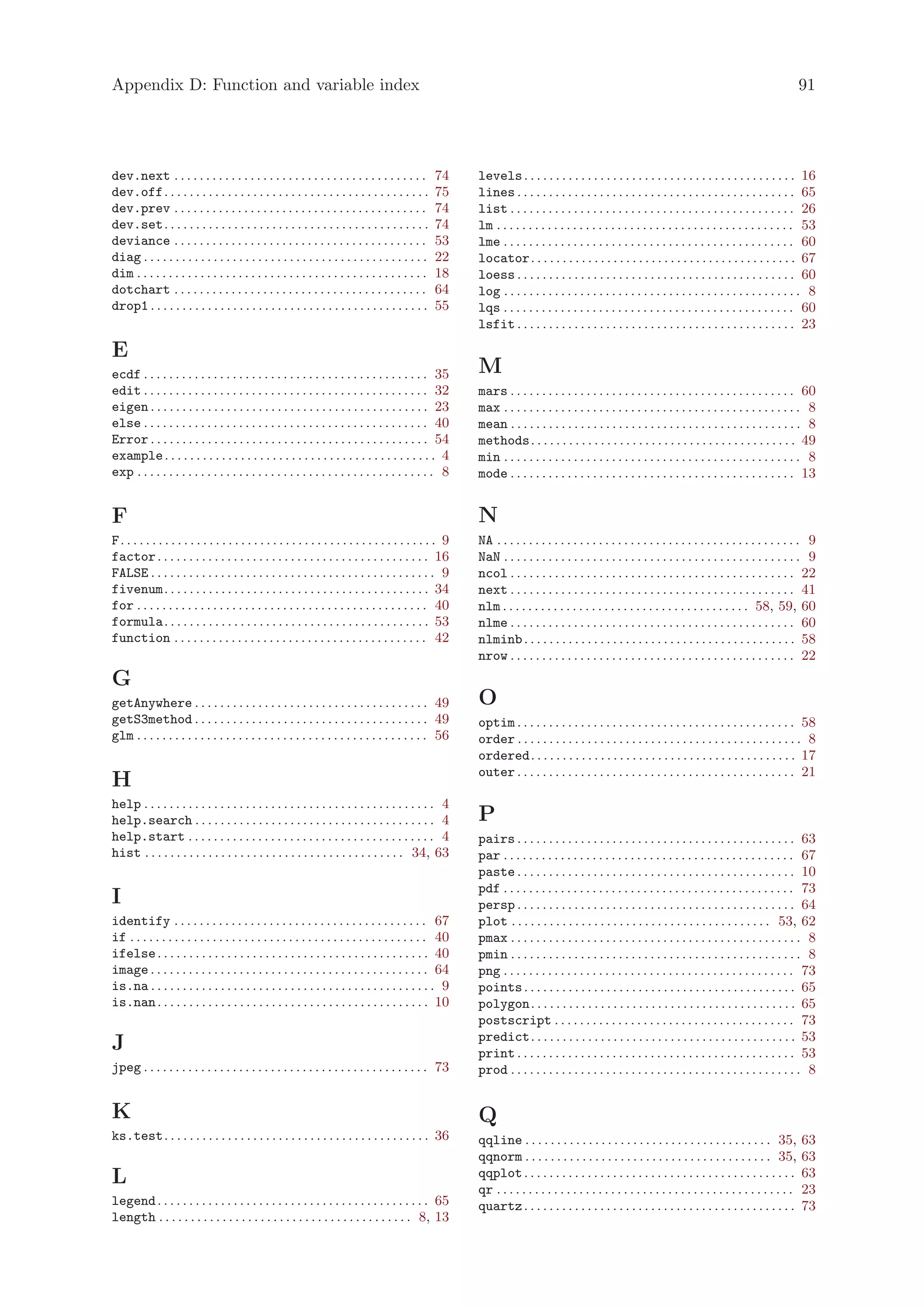 Appendix D: Function and variable index                                                                                                                                                                     91




dev.next . . . . . . . . . . . . . . . . . . . . . . . . . . . . . . . . . . . . . . . .          74     levels . . . . . . . . . . . . . . . . . . . . . . . . . . . . . . . . . . . . . . . . . . . 16
dev.off. . . . . . . . . . . . . . . . . . . . . . . . . . . . . . . . . . . . . . . . . .        75     lines . . . . . . . . . . . . . . . . . . . . . . . . . . . . . . . . . . . . . . . . . . . . 65
dev.prev . . . . . . . . . . . . . . . . . . . . . . . . . . . . . . . . . . . . . . . .          74     list . . . . . . . . . . . . . . . . . . . . . . . . . . . . . . . . . . . . . . . . . . . . . 26
dev.set. . . . . . . . . . . . . . . . . . . . . . . . . . . . . . . . . . . . . . . . . .        74     lm . . . . . . . . . . . . . . . . . . . . . . . . . . . . . . . . . . . . . . . . . . . . . . . 53
deviance . . . . . . . . . . . . . . . . . . . . . . . . . . . . . . . . . . . . . . . .          53     lme . . . . . . . . . . . . . . . . . . . . . . . . . . . . . . . . . . . . . . . . . . . . . . 60
diag . . . . . . . . . . . . . . . . . . . . . . . . . . . . . . . . . . . . . . . . . . . . .    22     locator. . . . . . . . . . . . . . . . . . . . . . . . . . . . . . . . . . . . . . . . . . 67
dim . . . . . . . . . . . . . . . . . . . . . . . . . . . . . . . . . . . . . . . . . . . . . .   18     loess . . . . . . . . . . . . . . . . . . . . . . . . . . . . . . . . . . . . . . . . . . . . 60
dotchart . . . . . . . . . . . . . . . . . . . . . . . . . . . . . . . . . . . . . . . .          64     log . . . . . . . . . . . . . . . . . . . . . . . . . . . . . . . . . . . . . . . . . . . . . . . 8
drop1 . . . . . . . . . . . . . . . . . . . . . . . . . . . . . . . . . . . . . . . . . . . .     55     lqs . . . . . . . . . . . . . . . . . . . . . . . . . . . . . . . . . . . . . . . . . . . . . . 60
                                                                                                         lsfit . . . . . . . . . . . . . . . . . . . . . . . . . . . . . . . . . . . . . . . . . . . . 23

E
ecdf . . . . . . . . . . . . . . . . . . . . . . . . . . . . . . . . . . . . . . . . . . . . . 35        M
edit . . . . . . . . . . . . . . . . . . . . . . . . . . . . . . . . . . . . . . . . . . . . . 32        mars . . . . . . . . . . . . . . . . . . . . . . . . . . . . . . . . . . . . . . . . . . . . . 60
eigen . . . . . . . . . . . . . . . . . . . . . . . . . . . . . . . . . . . . . . . . . . . . 23         max . . . . . . . . . . . . . . . . . . . . . . . . . . . . . . . . . . . . . . . . . . . . . . . 8
else . . . . . . . . . . . . . . . . . . . . . . . . . . . . . . . . . . . . . . . . . . . . . 40        mean . . . . . . . . . . . . . . . . . . . . . . . . . . . . . . . . . . . . . . . . . . . . . . 8
Error . . . . . . . . . . . . . . . . . . . . . . . . . . . . . . . . . . . . . . . . . . . . 54         methods. . . . . . . . . . . . . . . . . . . . . . . . . . . . . . . . . . . . . . . . . . 49
example . . . . . . . . . . . . . . . . . . . . . . . . . . . . . . . . . . . . . . . . . . . 4          min . . . . . . . . . . . . . . . . . . . . . . . . . . . . . . . . . . . . . . . . . . . . . . . 8
exp . . . . . . . . . . . . . . . . . . . . . . . . . . . . . . . . . . . . . . . . . . . . . . . 8      mode . . . . . . . . . . . . . . . . . . . . . . . . . . . . . . . . . . . . . . . . . . . . . 13


F                                                                                                        N
F. . . . . . . . . . . . . . . . . . . . . . . . . . . . . . . . . . . . . . . . . . . . . . . . . . 9   NA . . . . . . . . . . . . . . . . . . . . . . . . . . . . . . . . . . . . . . . . . . . . . . . . 9
factor . . . . . . . . . . . . . . . . . . . . . . . . . . . . . . . . . . . . . . . . . . . 16          NaN . . . . . . . . . . . . . . . . . . . . . . . . . . . . . . . . . . . . . . . . . . . . . . . 9
FALSE . . . . . . . . . . . . . . . . . . . . . . . . . . . . . . . . . . . . . . . . . . . . . 9        ncol . . . . . . . . . . . . . . . . . . . . . . . . . . . . . . . . . . . . . . . . . . . . . 22
fivenum. . . . . . . . . . . . . . . . . . . . . . . . . . . . . . . . . . . . . . . . . . 34            next . . . . . . . . . . . . . . . . . . . . . . . . . . . . . . . . . . . . . . . . . . . . . 41
for . . . . . . . . . . . . . . . . . . . . . . . . . . . . . . . . . . . . . . . . . . . . . . 40       nlm . . . . . . . . . . . . . . . . . . . . . . . . . . . . . . . . . . . . . . . 58, 59, 60
formula. . . . . . . . . . . . . . . . . . . . . . . . . . . . . . . . . . . . . . . . . . 53            nlme . . . . . . . . . . . . . . . . . . . . . . . . . . . . . . . . . . . . . . . . . . . . . 60
function . . . . . . . . . . . . . . . . . . . . . . . . . . . . . . . . . . . . . . . . 42              nlminb . . . . . . . . . . . . . . . . . . . . . . . . . . . . . . . . . . . . . . . . . . . 58
                                                                                                         nrow . . . . . . . . . . . . . . . . . . . . . . . . . . . . . . . . . . . . . . . . . . . . . 22
G
getAnywhere . . . . . . . . . . . . . . . . . . . . . . . . . . . . . . . . . . . . . 49                 O
getS3method . . . . . . . . . . . . . . . . . . . . . . . . . . . . . . . . . . . . . 49                 optim . . . . . . . . . . . . . . . . . . . . . . . . . . . . . . . . . . . . . . . . . . . . 58
glm . . . . . . . . . . . . . . . . . . . . . . . . . . . . . . . . . . . . . . . . . . . . . . 56       order . . . . . . . . . . . . . . . . . . . . . . . . . . . . . . . . . . . . . . . . . . . . . 8
                                                                                                         ordered. . . . . . . . . . . . . . . . . . . . . . . . . . . . . . . . . . . . . . . . . . 17
                                                                                                         outer . . . . . . . . . . . . . . . . . . . . . . . . . . . . . . . . . . . . . . . . . . . . 21
H
help . . . . . . . . . . . . . . . . . . . . . . . . . . . . . . . . . . . . . . . . . . . . . . 4
help.search . . . . . . . . . . . . . . . . . . . . . . . . . . . . . . . . . . . . . . 4                P
help.start . . . . . . . . . . . . . . . . . . . . . . . . . . . . . . . . . . . . . . . 4               pairs . . . . . . . . . . . . . . . . . . . . . . . . . . . . . . . . . . . . . . . . . . . . 63
hist . . . . . . . . . . . . . . . . . . . . . . . . . . . . . . . . . . . . . . . . . 34, 63            par . . . . . . . . . . . . . . . . . . . . . . . . . . . . . . . . . . . . . . . . . . . . . . 67
                                                                                                         paste . . . . . . . . . . . . . . . . . . . . . . . . . . . . . . . . . . . . . . . . . . . . 10
                                                                                                         pdf . . . . . . . . . . . . . . . . . . . . . . . . . . . . . . . . . . . . . . . . . . . . . . 73
I                                                                                                        persp . . . . . . . . . . . . . . . . . . . . . . . . . . . . . . . . . . . . . . . . . . . . 64
identify . . . . . . . . . . . . . . . . . . . . . . . . . . . . . . . . . . . . . . . . 67              plot . . . . . . . . . . . . . . . . . . . . . . . . . . . . . . . . . . . . . . . . . 53, 62
if . . . . . . . . . . . . . . . . . . . . . . . . . . . . . . . . . . . . . . . . . . . . . . . 40      pmax . . . . . . . . . . . . . . . . . . . . . . . . . . . . . . . . . . . . . . . . . . . . . . 8
ifelse . . . . . . . . . . . . . . . . . . . . . . . . . . . . . . . . . . . . . . . . . . . 40          pmin . . . . . . . . . . . . . . . . . . . . . . . . . . . . . . . . . . . . . . . . . . . . . . 8
image . . . . . . . . . . . . . . . . . . . . . . . . . . . . . . . . . . . . . . . . . . . . 64         png . . . . . . . . . . . . . . . . . . . . . . . . . . . . . . . . . . . . . . . . . . . . . . 73
is.na . . . . . . . . . . . . . . . . . . . . . . . . . . . . . . . . . . . . . . . . . . . . . 9        points . . . . . . . . . . . . . . . . . . . . . . . . . . . . . . . . . . . . . . . . . . . 65
is.nan . . . . . . . . . . . . . . . . . . . . . . . . . . . . . . . . . . . . . . . . . . . 10          polygon. . . . . . . . . . . . . . . . . . . . . . . . . . . . . . . . . . . . . . . . . . 65
                                                                                                         postscript . . . . . . . . . . . . . . . . . . . . . . . . . . . . . . . . . . . . . . 73
                                                                                                         predict. . . . . . . . . . . . . . . . . . . . . . . . . . . . . . . . . . . . . . . . . . 53
J                                                                                                        print . . . . . . . . . . . . . . . . . . . . . . . . . . . . . . . . . . . . . . . . . . . . 53
jpeg . . . . . . . . . . . . . . . . . . . . . . . . . . . . . . . . . . . . . . . . . . . . . 73        prod . . . . . . . . . . . . . . . . . . . . . . . . . . . . . . . . . . . . . . . . . . . . . . 8


K                                                                                                        Q
ks.test. . . . . . . . . . . . . . . . . . . . . . . . . . . . . . . . . . . . . . . . . . 36            qqline . . . . . . . . . . . . . . . . . . . . . . . . . . . . . . . . . . . . . . . 35,           63
                                                                                                         qqnorm . . . . . . . . . . . . . . . . . . . . . . . . . . . . . . . . . . . . . . . 35,           63
L                                                                                                        qqplot . . . . . . . . . . . . . . . . . . . . . . . . . . . . . . . . . . . . . . . . . . .       63
                                                                                                         qr . . . . . . . . . . . . . . . . . . . . . . . . . . . . . . . . . . . . . . . . . . . . . . .   23
legend . . . . . . . . . . . . . . . . . . . . . . . . . . . . . . . . . . . . . . . . . . . 65          quartz . . . . . . . . . . . . . . . . . . . . . . . . . . . . . . . . . . . . . . . . . . .       73
length . . . . . . . . . . . . . . . . . . . . . . . . . . . . . . . . . . . . . . . . 8, 13
 