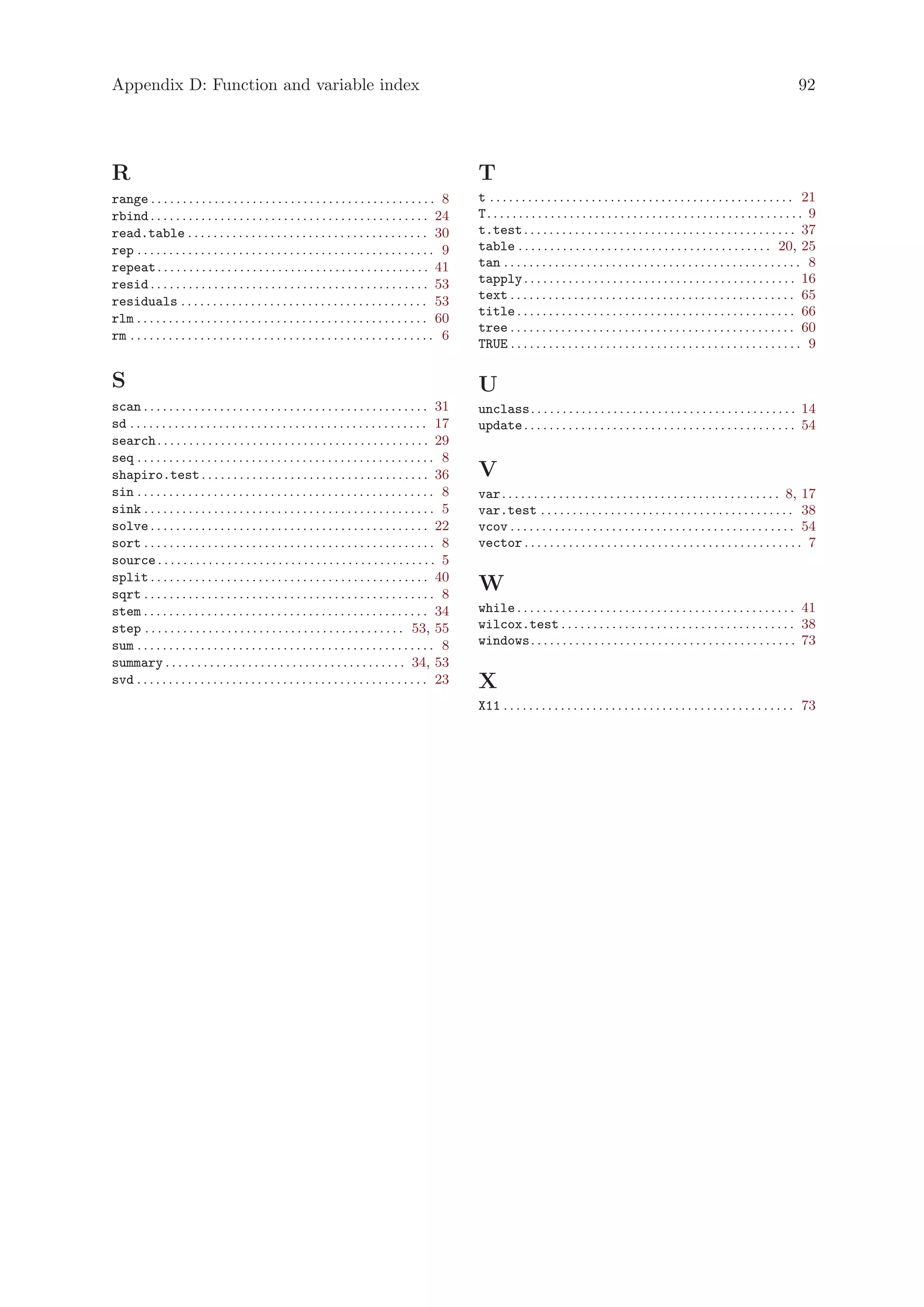 Appendix D: Function and variable index                                                                                                                                                                92




R                                                                                                      T
range . . . . . . . . . . . . . . . . . . . . . . . . . . . . . . . . . . . . . . . . . . . . . 8      t . . . . . . . . . . . . . . . . . . . . . . . . . . . . . . . . . . . . . . . . . . . . . . . . 21
rbind . . . . . . . . . . . . . . . . . . . . . . . . . . . . . . . . . . . . . . . . . . . . 24       T. . . . . . . . . . . . . . . . . . . . . . . . . . . . . . . . . . . . . . . . . . . . . . . . . . 9
read.table . . . . . . . . . . . . . . . . . . . . . . . . . . . . . . . . . . . . . . 30              t.test . . . . . . . . . . . . . . . . . . . . . . . . . . . . . . . . . . . . . . . . . . . 37
rep . . . . . . . . . . . . . . . . . . . . . . . . . . . . . . . . . . . . . . . . . . . . . . . 9    table . . . . . . . . . . . . . . . . . . . . . . . . . . . . . . . . . . . . . . . . 20, 25
repeat . . . . . . . . . . . . . . . . . . . . . . . . . . . . . . . . . . . . . . . . . . . 41        tan . . . . . . . . . . . . . . . . . . . . . . . . . . . . . . . . . . . . . . . . . . . . . . . 8
resid . . . . . . . . . . . . . . . . . . . . . . . . . . . . . . . . . . . . . . . . . . . . 53       tapply . . . . . . . . . . . . . . . . . . . . . . . . . . . . . . . . . . . . . . . . . . . 16
residuals . . . . . . . . . . . . . . . . . . . . . . . . . . . . . . . . . . . . . . . 53             text . . . . . . . . . . . . . . . . . . . . . . . . . . . . . . . . . . . . . . . . . . . . . 65
                                                                                                       title . . . . . . . . . . . . . . . . . . . . . . . . . . . . . . . . . . . . . . . . . . . . 66
rlm . . . . . . . . . . . . . . . . . . . . . . . . . . . . . . . . . . . . . . . . . . . . . . 60
                                                                                                       tree . . . . . . . . . . . . . . . . . . . . . . . . . . . . . . . . . . . . . . . . . . . . . 60
rm . . . . . . . . . . . . . . . . . . . . . . . . . . . . . . . . . . . . . . . . . . . . . . . . 6
                                                                                                       TRUE . . . . . . . . . . . . . . . . . . . . . . . . . . . . . . . . . . . . . . . . . . . . . . 9

S                                                                                                      U
scan . . . . . . . . . . . . . . . . . . . . . . . . . . . . . . . . . . . . . . . . . . . . . 31      unclass. . . . . . . . . . . . . . . . . . . . . . . . . . . . . . . . . . . . . . . . . . 14
sd . . . . . . . . . . . . . . . . . . . . . . . . . . . . . . . . . . . . . . . . . . . . . . . 17    update . . . . . . . . . . . . . . . . . . . . . . . . . . . . . . . . . . . . . . . . . . . 54
search . . . . . . . . . . . . . . . . . . . . . . . . . . . . . . . . . . . . . . . . . . . 29
seq . . . . . . . . . . . . . . . . . . . . . . . . . . . . . . . . . . . . . . . . . . . . . . . 8
shapiro.test . . . . . . . . . . . . . . . . . . . . . . . . . . . . . . . . . . . . 36                V
sin . . . . . . . . . . . . . . . . . . . . . . . . . . . . . . . . . . . . . . . . . . . . . . . 8    var . . . . . . . . . . . . . . . . . . . . . . . . . . . . . . . . . . . . . . . . . . . . 8, 17
sink . . . . . . . . . . . . . . . . . . . . . . . . . . . . . . . . . . . . . . . . . . . . . . 5     var.test . . . . . . . . . . . . . . . . . . . . . . . . . . . . . . . . . . . . . . . . 38
solve . . . . . . . . . . . . . . . . . . . . . . . . . . . . . . . . . . . . . . . . . . . . 22       vcov . . . . . . . . . . . . . . . . . . . . . . . . . . . . . . . . . . . . . . . . . . . . . 54
sort . . . . . . . . . . . . . . . . . . . . . . . . . . . . . . . . . . . . . . . . . . . . . . 8     vector . . . . . . . . . . . . . . . . . . . . . . . . . . . . . . . . . . . . . . . . . . . . 7
source . . . . . . . . . . . . . . . . . . . . . . . . . . . . . . . . . . . . . . . . . . . . 5
split . . . . . . . . . . . . . . . . . . . . . . . . . . . . . . . . . . . . . . . . . . . . 40
sqrt . . . . . . . . . . . . . . . . . . . . . . . . . . . . . . . . . . . . . . . . . . . . . . 8
                                                                                                       W
stem . . . . . . . . . . . . . . . . . . . . . . . . . . . . . . . . . . . . . . . . . . . . . 34      while . . . . . . . . . . . . . . . . . . . . . . . . . . . . . . . . . . . . . . . . . . . . 41
step . . . . . . . . . . . . . . . . . . . . . . . . . . . . . . . . . . . . . . . . . 53, 55          wilcox.test . . . . . . . . . . . . . . . . . . . . . . . . . . . . . . . . . . . . . 38
sum . . . . . . . . . . . . . . . . . . . . . . . . . . . . . . . . . . . . . . . . . . . . . . . 8    windows. . . . . . . . . . . . . . . . . . . . . . . . . . . . . . . . . . . . . . . . . . 73
summary . . . . . . . . . . . . . . . . . . . . . . . . . . . . . . . . . . . . . . 34, 53
svd . . . . . . . . . . . . . . . . . . . . . . . . . . . . . . . . . . . . . . . . . . . . . . 23     X
                                                                                                       X11 . . . . . . . . . . . . . . . . . . . . . . . . . . . . . . . . . . . . . . . . . . . . . . 73
 